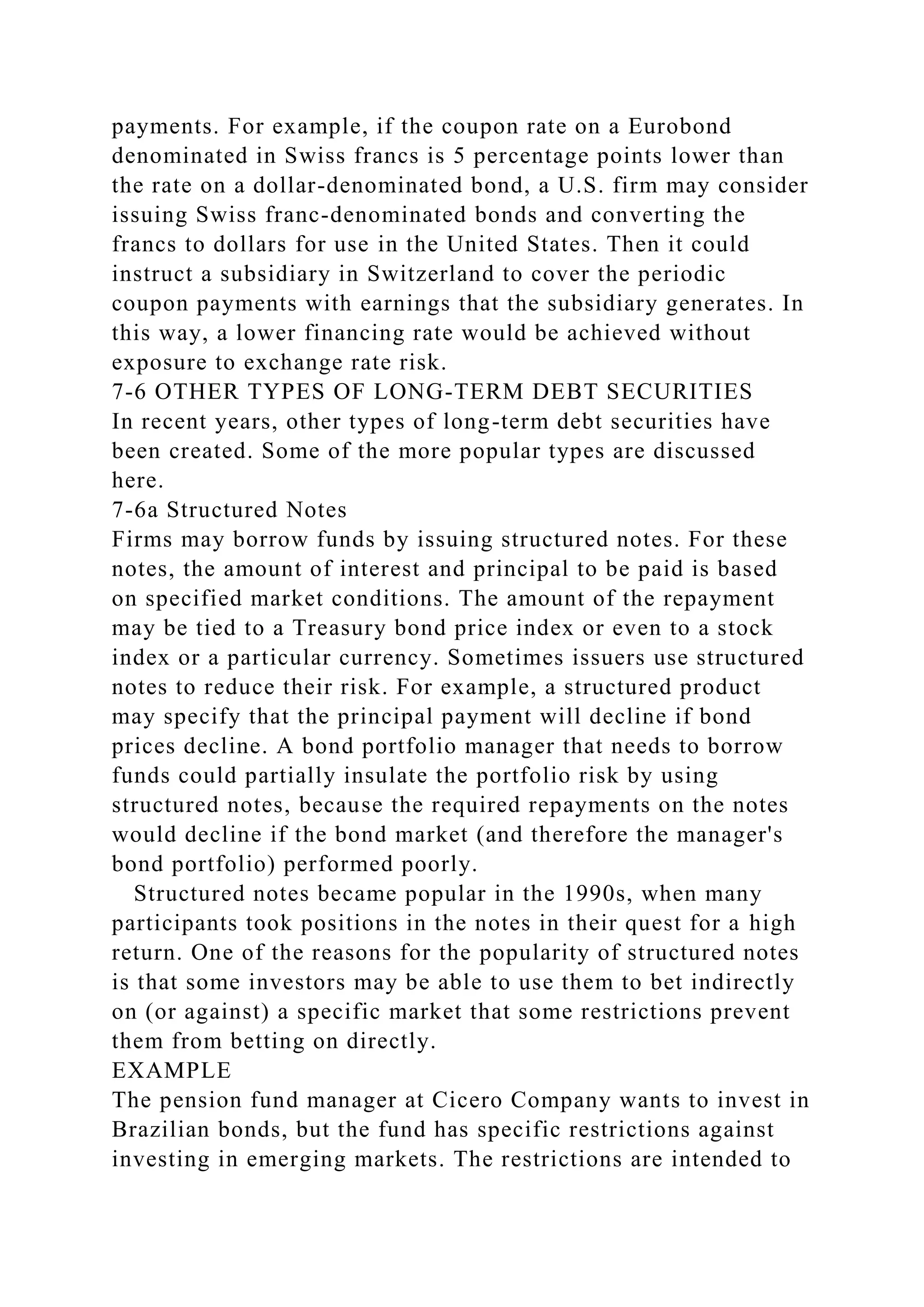 payments. For example, if the coupon rate on a Eurobond
denominated in Swiss francs is 5 percentage points lower than
the rate on a dollar-denominated bond, a U.S. firm may consider
issuing Swiss franc-denominated bonds and converting the
francs to dollars for use in the United States. Then it could
instruct a subsidiary in Switzerland to cover the periodic
coupon payments with earnings that the subsidiary generates. In
this way, a lower financing rate would be achieved without
exposure to exchange rate risk.
7-6 OTHER TYPES OF LONG-TERM DEBT SECURITIES
In recent years, other types of long-term debt securities have
been created. Some of the more popular types are discussed
here.
7-6a Structured Notes
Firms may borrow funds by issuing structured notes. For these
notes, the amount of interest and principal to be paid is based
on specified market conditions. The amount of the repayment
may be tied to a Treasury bond price index or even to a stock
index or a particular currency. Sometimes issuers use structured
notes to reduce their risk. For example, a structured product
may specify that the principal payment will decline if bond
prices decline. A bond portfolio manager that needs to borrow
funds could partially insulate the portfolio risk by using
structured notes, because the required repayments on the notes
would decline if the bond market (and therefore the manager's
bond portfolio) performed poorly.
Structured notes became popular in the 1990s, when many
participants took positions in the notes in their quest for a high
return. One of the reasons for the popularity of structured notes
is that some investors may be able to use them to bet indirectly
on (or against) a specific market that some restrictions prevent
them from betting on directly.
EXAMPLE
The pension fund manager at Cicero Company wants to invest in
Brazilian bonds, but the fund has specific restrictions against
investing in emerging markets. The restrictions are intended to
 