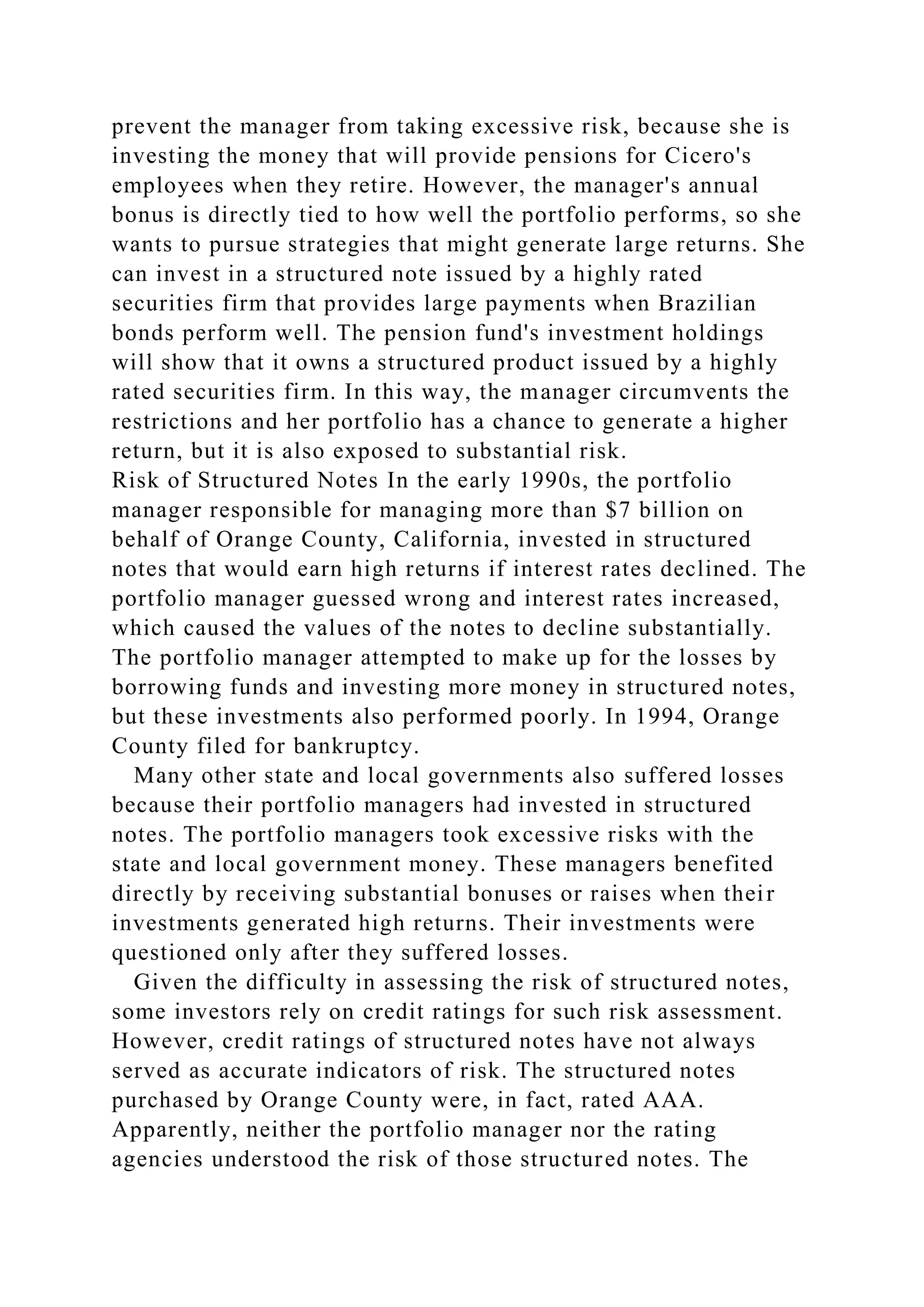prevent the manager from taking excessive risk, because she is
investing the money that will provide pensions for Cicero's
employees when they retire. However, the manager's annual
bonus is directly tied to how well the portfolio performs, so she
wants to pursue strategies that might generate large returns. She
can invest in a structured note issued by a highly rated
securities firm that provides large payments when Brazilian
bonds perform well. The pension fund's investment holdings
will show that it owns a structured product issued by a highly
rated securities firm. In this way, the manager circumvents the
restrictions and her portfolio has a chance to generate a higher
return, but it is also exposed to substantial risk.
Risk of Structured Notes In the early 1990s, the portfolio
manager responsible for managing more than $7 billion on
behalf of Orange County, California, invested in structured
notes that would earn high returns if interest rates declined. The
portfolio manager guessed wrong and interest rates increased,
which caused the values of the notes to decline substantially.
The portfolio manager attempted to make up for the losses by
borrowing funds and investing more money in structured notes,
but these investments also performed poorly. In 1994, Orange
County filed for bankruptcy.
Many other state and local governments also suffered losses
because their portfolio managers had invested in structured
notes. The portfolio managers took excessive risks with the
state and local government money. These managers benefited
directly by receiving substantial bonuses or raises when their
investments generated high returns. Their investments were
questioned only after they suffered losses.
Given the difficulty in assessing the risk of structured notes,
some investors rely on credit ratings for such risk assessment.
However, credit ratings of structured notes have not always
served as accurate indicators of risk. The structured notes
purchased by Orange County were, in fact, rated AAA.
Apparently, neither the portfolio manager nor the rating
agencies understood the risk of those structured notes. The
 