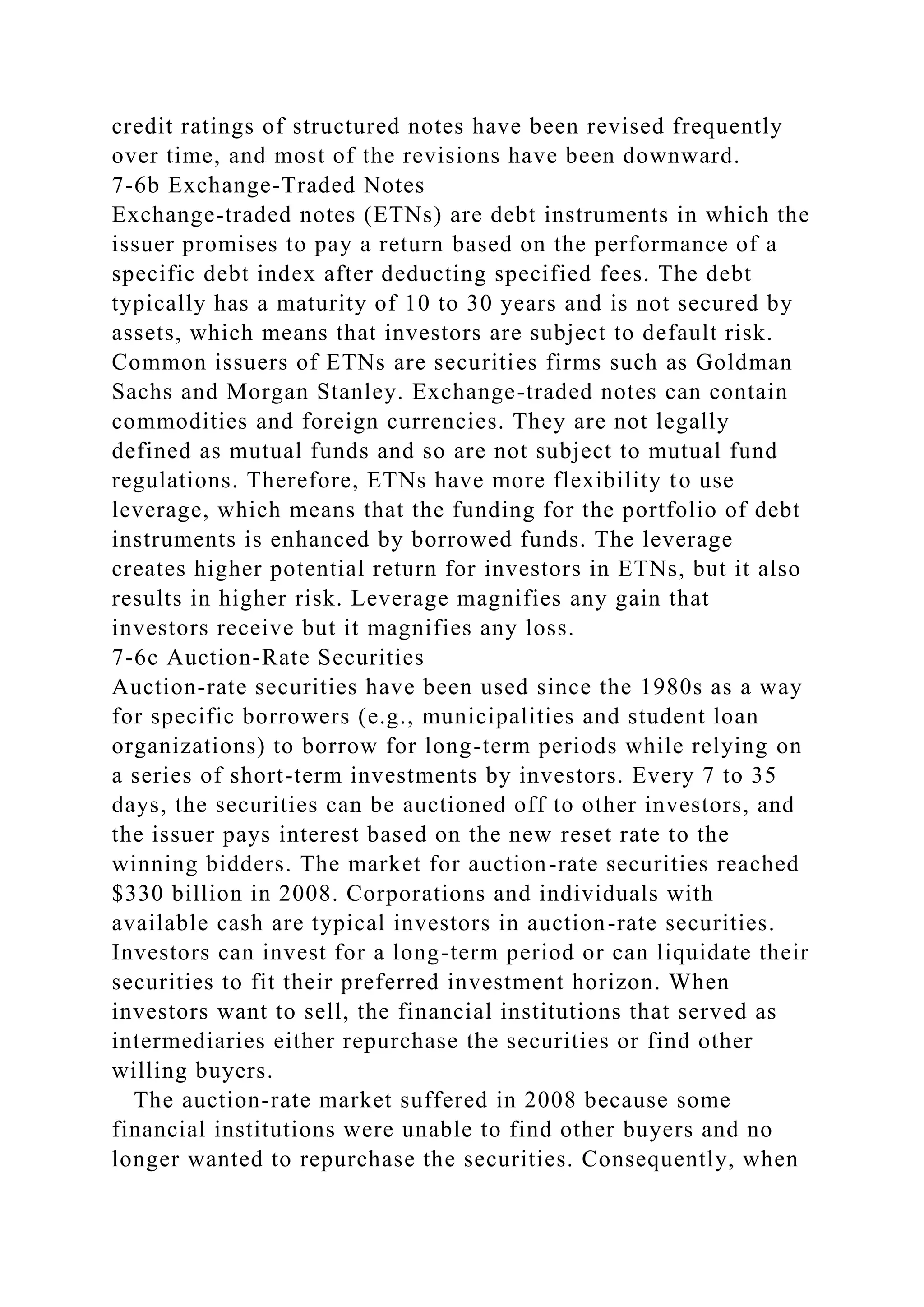 credit ratings of structured notes have been revised frequently
over time, and most of the revisions have been downward.
7-6b Exchange-Traded Notes
Exchange-traded notes (ETNs) are debt instruments in which the
issuer promises to pay a return based on the performance of a
specific debt index after deducting specified fees. The debt
typically has a maturity of 10 to 30 years and is not secured by
assets, which means that investors are subject to default risk.
Common issuers of ETNs are securities firms such as Goldman
Sachs and Morgan Stanley. Exchange-traded notes can contain
commodities and foreign currencies. They are not legally
defined as mutual funds and so are not subject to mutual fund
regulations. Therefore, ETNs have more flexibility to use
leverage, which means that the funding for the portfolio of debt
instruments is enhanced by borrowed funds. The leverage
creates higher potential return for investors in ETNs, but it also
results in higher risk. Leverage magnifies any gain that
investors receive but it magnifies any loss.
7-6c Auction-Rate Securities
Auction-rate securities have been used since the 1980s as a way
for specific borrowers (e.g., municipalities and student loan
organizations) to borrow for long-term periods while relying on
a series of short-term investments by investors. Every 7 to 35
days, the securities can be auctioned off to other investors, and
the issuer pays interest based on the new reset rate to the
winning bidders. The market for auction-rate securities reached
$330 billion in 2008. Corporations and individuals with
available cash are typical investors in auction-rate securities.
Investors can invest for a long-term period or can liquidate their
securities to fit their preferred investment horizon. When
investors want to sell, the financial institutions that served as
intermediaries either repurchase the securities or find other
willing buyers.
The auction-rate market suffered in 2008 because some
financial institutions were unable to find other buyers and no
longer wanted to repurchase the securities. Consequently, when
 