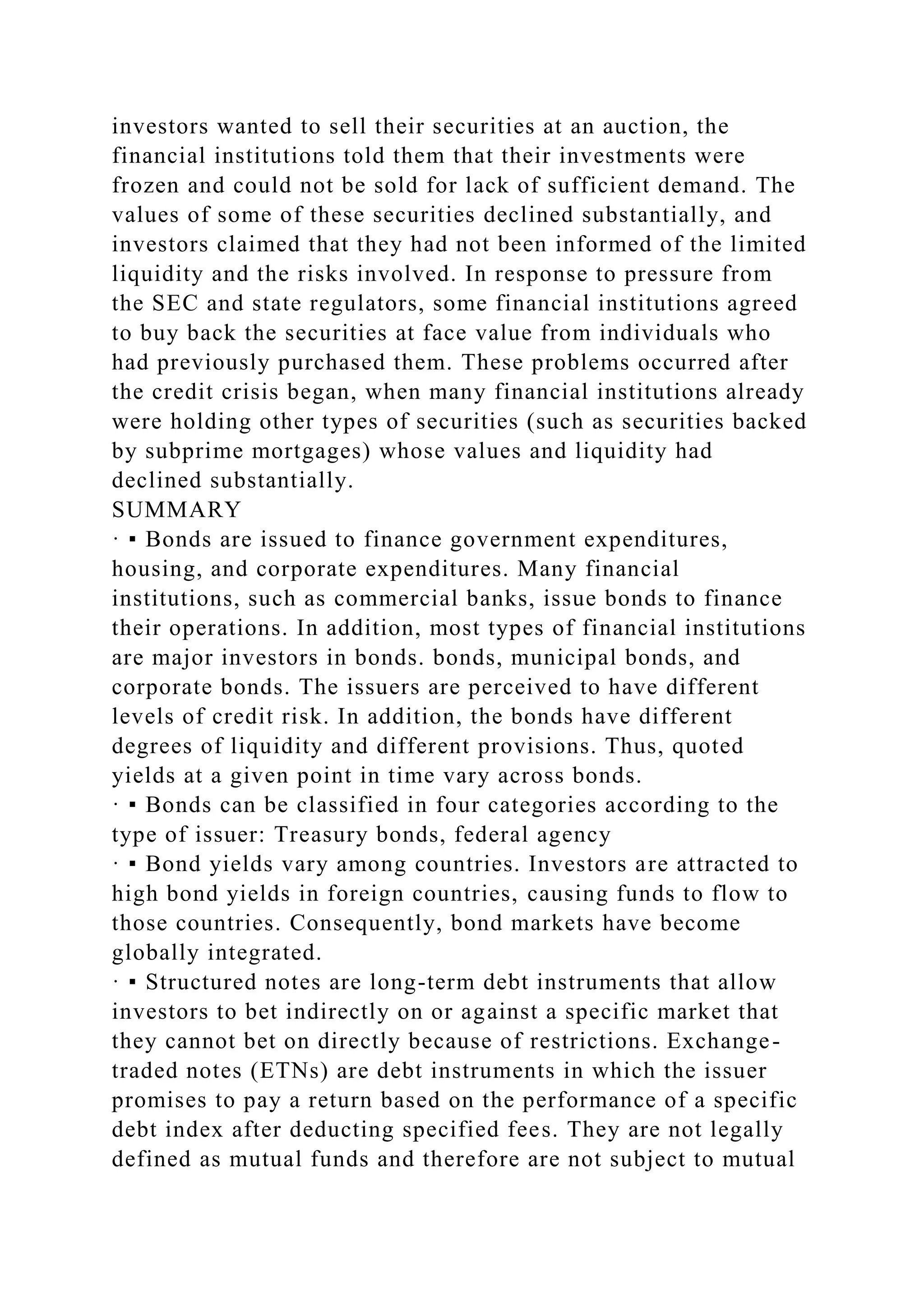 investors wanted to sell their securities at an auction, the
financial institutions told them that their investments were
frozen and could not be sold for lack of sufficient demand. The
values of some of these securities declined substantially, and
investors claimed that they had not been informed of the limited
liquidity and the risks involved. In response to pressure from
the SEC and state regulators, some financial institutions agreed
to buy back the securities at face value from individuals who
had previously purchased them. These problems occurred after
the credit crisis began, when many financial institutions already
were holding other types of securities (such as securities backed
by subprime mortgages) whose values and liquidity had
declined substantially.
SUMMARY
· ▪ Bonds are issued to finance government expenditures,
housing, and corporate expenditures. Many financial
institutions, such as commercial banks, issue bonds to finance
their operations. In addition, most types of financial institutions
are major investors in bonds. bonds, municipal bonds, and
corporate bonds. The issuers are perceived to have different
levels of credit risk. In addition, the bonds have different
degrees of liquidity and different provisions. Thus, quoted
yields at a given point in time vary across bonds.
· ▪ Bonds can be classified in four categories according to the
type of issuer: Treasury bonds, federal agency
· ▪ Bond yields vary among countries. Investors are attracted to
high bond yields in foreign countries, causing funds to flow to
those countries. Consequently, bond markets have become
globally integrated.
· ▪ Structured notes are long-term debt instruments that allow
investors to bet indirectly on or against a specific market that
they cannot bet on directly because of restrictions. Exchange-
traded notes (ETNs) are debt instruments in which the issuer
promises to pay a return based on the performance of a specific
debt index after deducting specified fees. They are not legally
defined as mutual funds and therefore are not subject to mutual
 
