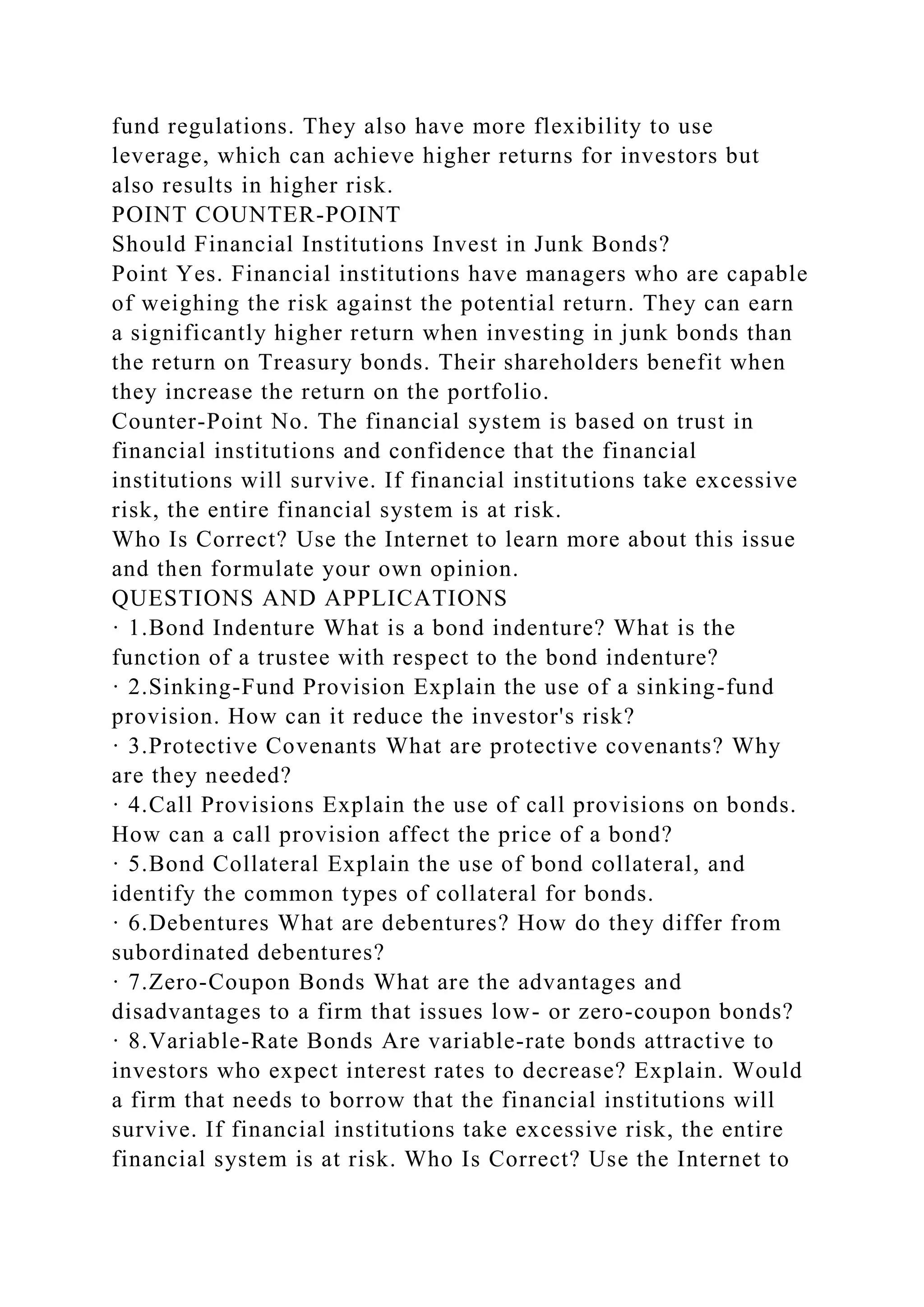 fund regulations. They also have more flexibility to use
leverage, which can achieve higher returns for investors but
also results in higher risk.
POINT COUNTER-POINT
Should Financial Institutions Invest in Junk Bonds?
Point Yes. Financial institutions have managers who are capable
of weighing the risk against the potential return. They can earn
a significantly higher return when investing in junk bonds than
the return on Treasury bonds. Their shareholders benefit when
they increase the return on the portfolio.
Counter-Point No. The financial system is based on trust in
financial institutions and confidence that the financial
institutions will survive. If financial institutions take excessive
risk, the entire financial system is at risk.
Who Is Correct? Use the Internet to learn more about this issue
and then formulate your own opinion.
QUESTIONS AND APPLICATIONS
· 1.Bond Indenture What is a bond indenture? What is the
function of a trustee with respect to the bond indenture?
· 2.Sinking-Fund Provision Explain the use of a sinking-fund
provision. How can it reduce the investor's risk?
· 3.Protective Covenants What are protective covenants? Why
are they needed?
· 4.Call Provisions Explain the use of call provisions on bonds.
How can a call provision affect the price of a bond?
· 5.Bond Collateral Explain the use of bond collateral, and
identify the common types of collateral for bonds.
· 6.Debentures What are debentures? How do they differ from
subordinated debentures?
· 7.Zero-Coupon Bonds What are the advantages and
disadvantages to a firm that issues low- or zero-coupon bonds?
· 8.Variable-Rate Bonds Are variable-rate bonds attractive to
investors who expect interest rates to decrease? Explain. Would
a firm that needs to borrow that the financial institutions will
survive. If financial institutions take excessive risk, the entire
financial system is at risk. Who Is Correct? Use the Internet to
 