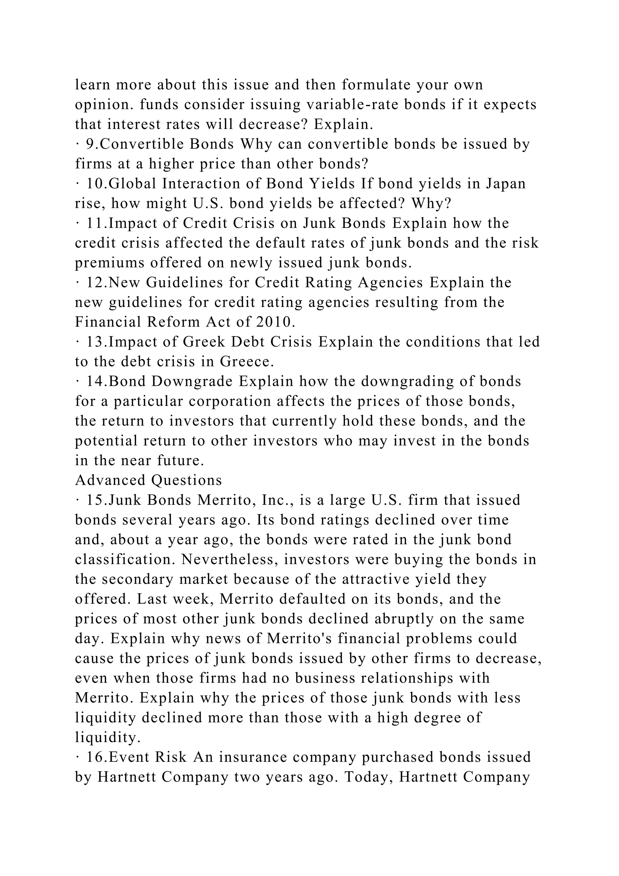learn more about this issue and then formulate your own
opinion. funds consider issuing variable-rate bonds if it expects
that interest rates will decrease? Explain.
· 9.Convertible Bonds Why can convertible bonds be issued by
firms at a higher price than other bonds?
· 10.Global Interaction of Bond Yields If bond yields in Japan
rise, how might U.S. bond yields be affected? Why?
· 11.Impact of Credit Crisis on Junk Bonds Explain how the
credit crisis affected the default rates of junk bonds and the risk
premiums offered on newly issued junk bonds.
· 12.New Guidelines for Credit Rating Agencies Explain the
new guidelines for credit rating agencies resulting from the
Financial Reform Act of 2010.
· 13.Impact of Greek Debt Crisis Explain the conditions that led
to the debt crisis in Greece.
· 14.Bond Downgrade Explain how the downgrading of bonds
for a particular corporation affects the prices of those bonds,
the return to investors that currently hold these bonds, and the
potential return to other investors who may invest in the bonds
in the near future.
Advanced Questions
· 15.Junk Bonds Merrito, Inc., is a large U.S. firm that issued
bonds several years ago. Its bond ratings declined over time
and, about a year ago, the bonds were rated in the junk bond
classification. Nevertheless, investors were buying the bonds in
the secondary market because of the attractive yield they
offered. Last week, Merrito defaulted on its bonds, and the
prices of most other junk bonds declined abruptly on the same
day. Explain why news of Merrito's financial problems could
cause the prices of junk bonds issued by other firms to decrease,
even when those firms had no business relationships with
Merrito. Explain why the prices of those junk bonds with less
liquidity declined more than those with a high degree of
liquidity.
· 16.Event Risk An insurance company purchased bonds issued
by Hartnett Company two years ago. Today, Hartnett Company
 