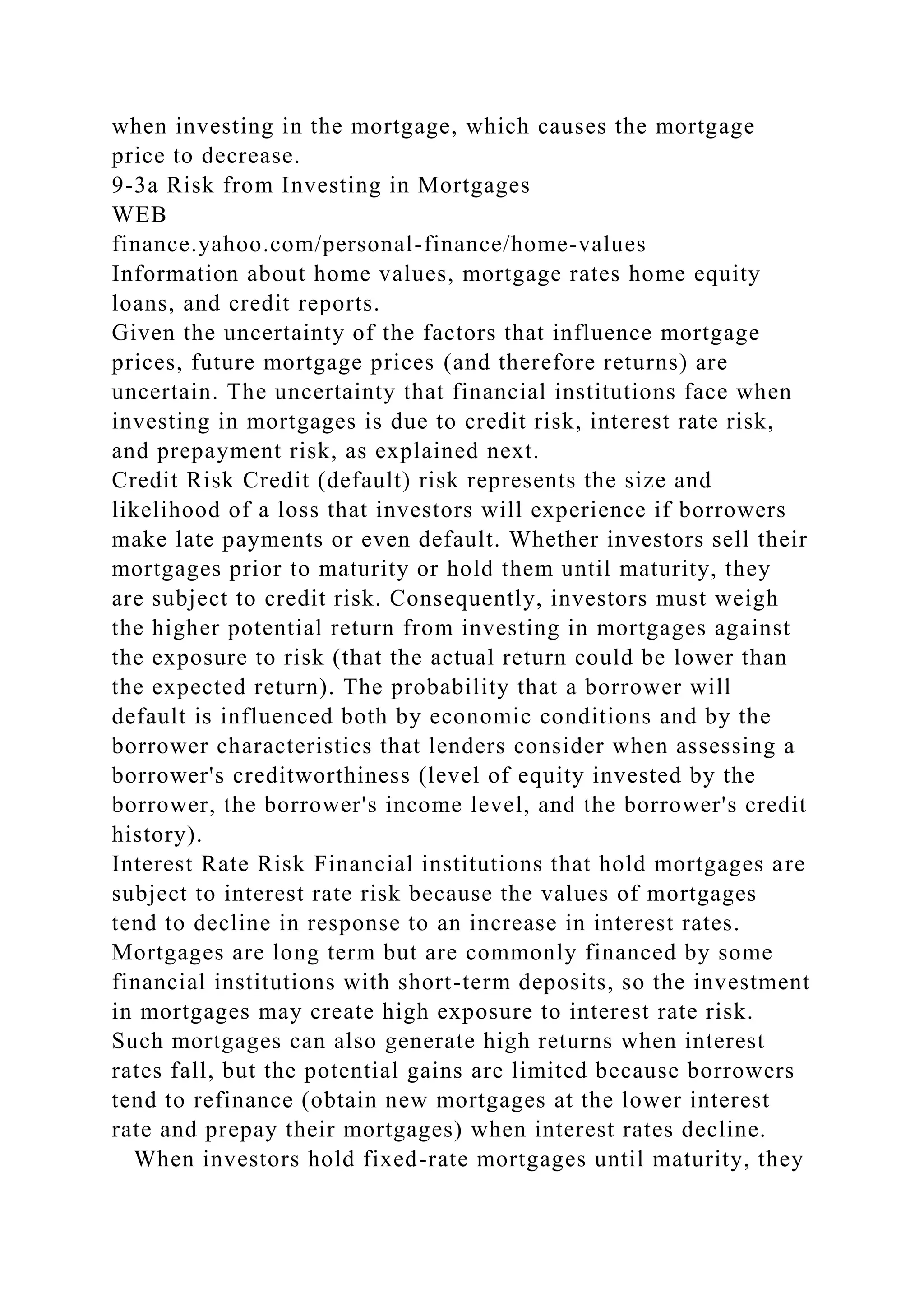when investing in the mortgage, which causes the mortgage
price to decrease.
9-3a Risk from Investing in Mortgages
WEB
finance.yahoo.com/personal-finance/home-values
Information about home values, mortgage rates home equity
loans, and credit reports.
Given the uncertainty of the factors that influence mortgage
prices, future mortgage prices (and therefore returns) are
uncertain. The uncertainty that financial institutions face when
investing in mortgages is due to credit risk, interest rate risk,
and prepayment risk, as explained next.
Credit Risk Credit (default) risk represents the size and
likelihood of a loss that investors will experience if borrowers
make late payments or even default. Whether investors sell their
mortgages prior to maturity or hold them until maturity, they
are subject to credit risk. Consequently, investors must weigh
the higher potential return from investing in mortgages against
the exposure to risk (that the actual return could be lower than
the expected return). The probability that a borrower will
default is influenced both by economic conditions and by the
borrower characteristics that lenders consider when assessing a
borrower's creditworthiness (level of equity invested by the
borrower, the borrower's income level, and the borrower's credit
history).
Interest Rate Risk Financial institutions that hold mortgages are
subject to interest rate risk because the values of mortgages
tend to decline in response to an increase in interest rates.
Mortgages are long term but are commonly financed by some
financial institutions with short-term deposits, so the investment
in mortgages may create high exposure to interest rate risk.
Such mortgages can also generate high returns when interest
rates fall, but the potential gains are limited because borrowers
tend to refinance (obtain new mortgages at the lower interest
rate and prepay their mortgages) when interest rates decline.
When investors hold fixed-rate mortgages until maturity, they
 