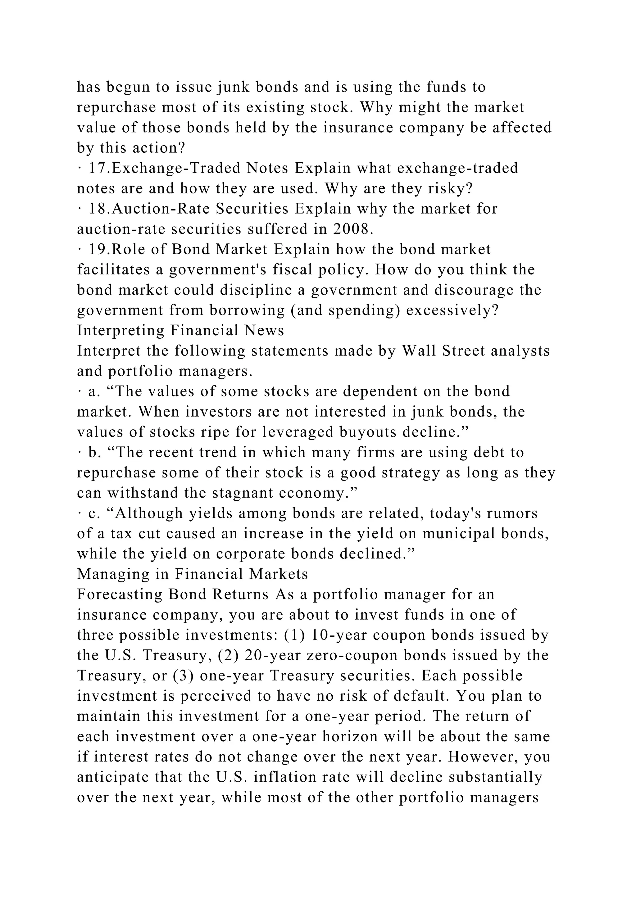 has begun to issue junk bonds and is using the funds to
repurchase most of its existing stock. Why might the market
value of those bonds held by the insurance company be affected
by this action?
· 17.Exchange-Traded Notes Explain what exchange-traded
notes are and how they are used. Why are they risky?
· 18.Auction-Rate Securities Explain why the market for
auction-rate securities suffered in 2008.
· 19.Role of Bond Market Explain how the bond market
facilitates a government's fiscal policy. How do you think the
bond market could discipline a government and discourage the
government from borrowing (and spending) excessively?
Interpreting Financial News
Interpret the following statements made by Wall Street analysts
and portfolio managers.
· a. “The values of some stocks are dependent on the bond
market. When investors are not interested in junk bonds, the
values of stocks ripe for leveraged buyouts decline.”
· b. “The recent trend in which many firms are using debt to
repurchase some of their stock is a good strategy as long as they
can withstand the stagnant economy.”
· c. “Although yields among bonds are related, today's rumors
of a tax cut caused an increase in the yield on municipal bonds,
while the yield on corporate bonds declined.”
Managing in Financial Markets
Forecasting Bond Returns As a portfolio manager for an
insurance company, you are about to invest funds in one of
three possible investments: (1) 10-year coupon bonds issued by
the U.S. Treasury, (2) 20-year zero-coupon bonds issued by the
Treasury, or (3) one-year Treasury securities. Each possible
investment is perceived to have no risk of default. You plan to
maintain this investment for a one-year period. The return of
each investment over a one-year horizon will be about the same
if interest rates do not change over the next year. However, you
anticipate that the U.S. inflation rate will decline substantially
over the next year, while most of the other portfolio managers
 