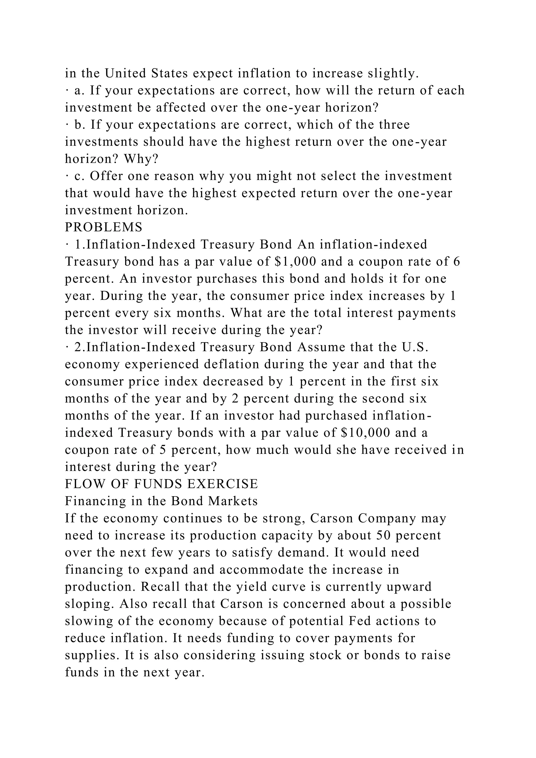 in the United States expect inflation to increase slightly.
· a. If your expectations are correct, how will the return of each
investment be affected over the one-year horizon?
· b. If your expectations are correct, which of the three
investments should have the highest return over the one-year
horizon? Why?
· c. Offer one reason why you might not select the investment
that would have the highest expected return over the one-year
investment horizon.
PROBLEMS
· 1.Inflation-Indexed Treasury Bond An inflation-indexed
Treasury bond has a par value of $1,000 and a coupon rate of 6
percent. An investor purchases this bond and holds it for one
year. During the year, the consumer price index increases by 1
percent every six months. What are the total interest payments
the investor will receive during the year?
· 2.Inflation-Indexed Treasury Bond Assume that the U.S.
economy experienced deflation during the year and that the
consumer price index decreased by 1 percent in the first six
months of the year and by 2 percent during the second six
months of the year. If an investor had purchased inflation-
indexed Treasury bonds with a par value of $10,000 and a
coupon rate of 5 percent, how much would she have received in
interest during the year?
FLOW OF FUNDS EXERCISE
Financing in the Bond Markets
If the economy continues to be strong, Carson Company may
need to increase its production capacity by about 50 percent
over the next few years to satisfy demand. It would need
financing to expand and accommodate the increase in
production. Recall that the yield curve is currently upward
sloping. Also recall that Carson is concerned about a possible
slowing of the economy because of potential Fed actions to
reduce inflation. It needs funding to cover payments for
supplies. It is also considering issuing stock or bonds to raise
funds in the next year.
 