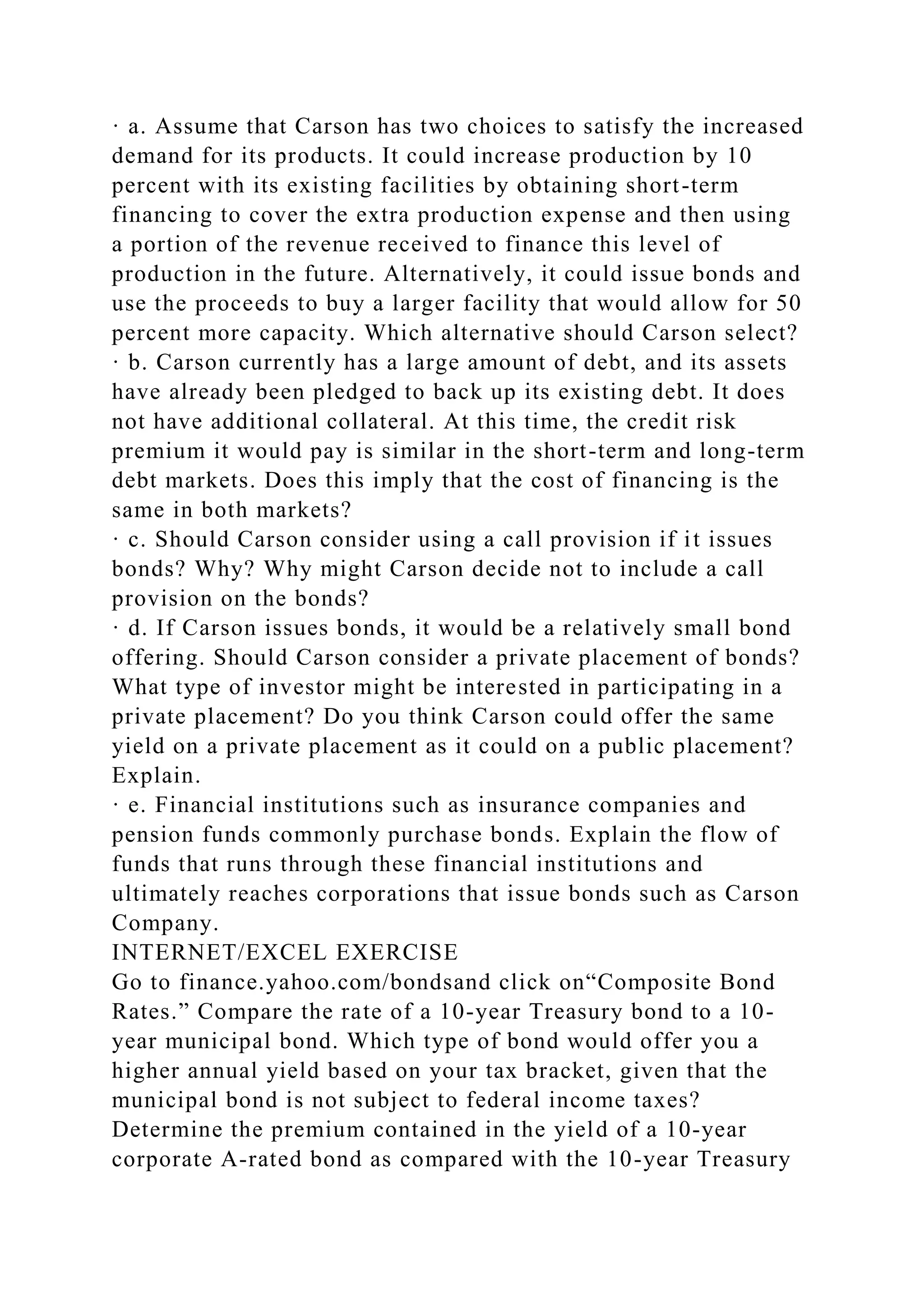 · a. Assume that Carson has two choices to satisfy the increased
demand for its products. It could increase production by 10
percent with its existing facilities by obtaining short-term
financing to cover the extra production expense and then using
a portion of the revenue received to finance this level of
production in the future. Alternatively, it could issue bonds and
use the proceeds to buy a larger facility that would allow for 50
percent more capacity. Which alternative should Carson select?
· b. Carson currently has a large amount of debt, and its assets
have already been pledged to back up its existing debt. It does
not have additional collateral. At this time, the credit risk
premium it would pay is similar in the short-term and long-term
debt markets. Does this imply that the cost of financing is the
same in both markets?
· c. Should Carson consider using a call provision if it issues
bonds? Why? Why might Carson decide not to include a call
provision on the bonds?
· d. If Carson issues bonds, it would be a relatively small bond
offering. Should Carson consider a private placement of bonds?
What type of investor might be interested in participating in a
private placement? Do you think Carson could offer the same
yield on a private placement as it could on a public placement?
Explain.
· e. Financial institutions such as insurance companies and
pension funds commonly purchase bonds. Explain the flow of
funds that runs through these financial institutions and
ultimately reaches corporations that issue bonds such as Carson
Company.
INTERNET/EXCEL EXERCISE
Go to finance.yahoo.com/bondsand click on“Composite Bond
Rates.” Compare the rate of a 10-year Treasury bond to a 10-
year municipal bond. Which type of bond would offer you a
higher annual yield based on your tax bracket, given that the
municipal bond is not subject to federal income taxes?
Determine the premium contained in the yield of a 10-year
corporate A-rated bond as compared with the 10-year Treasury
 