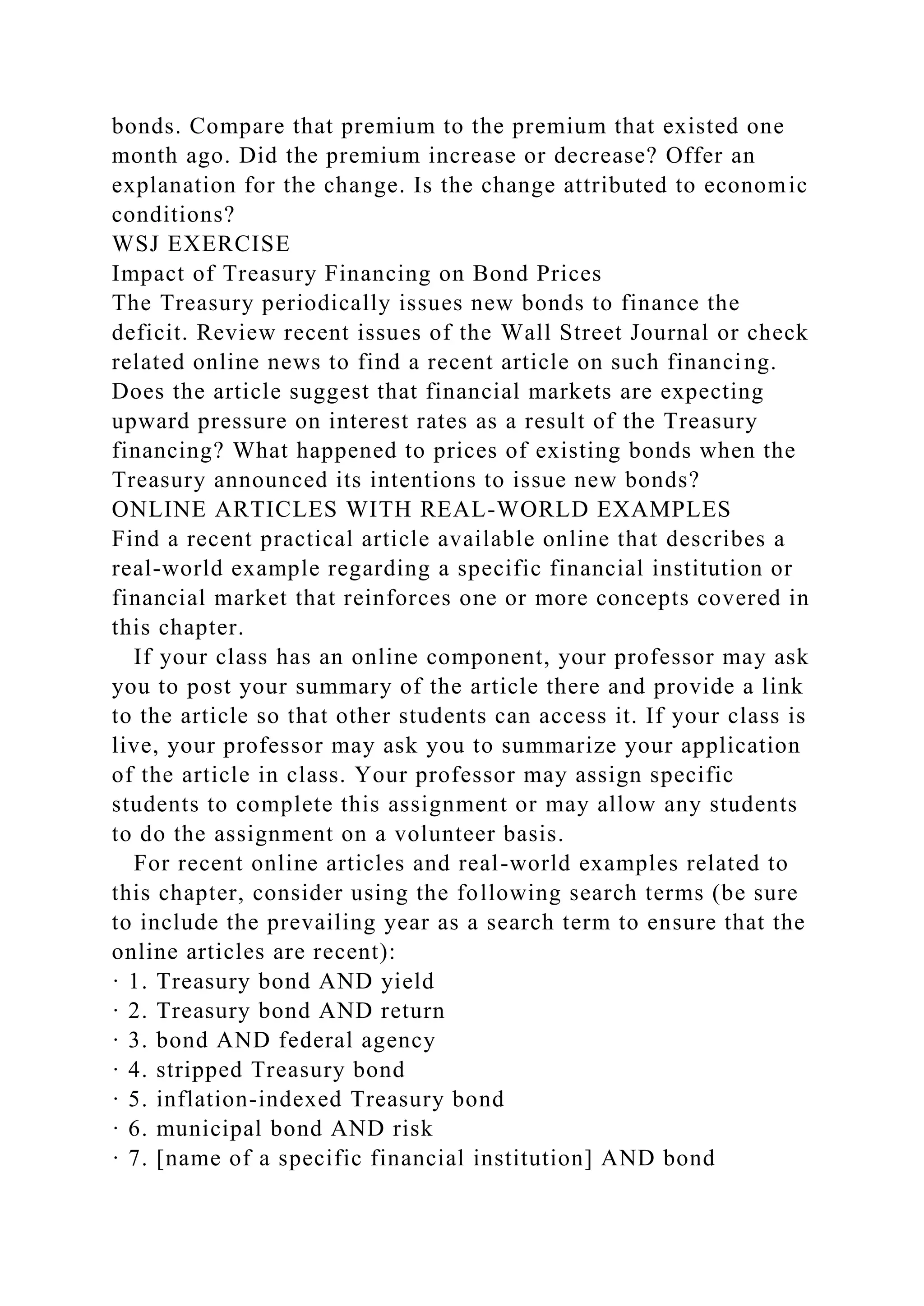 bonds. Compare that premium to the premium that existed one
month ago. Did the premium increase or decrease? Offer an
explanation for the change. Is the change attributed to economic
conditions?
WSJ EXERCISE
Impact of Treasury Financing on Bond Prices
The Treasury periodically issues new bonds to finance the
deficit. Review recent issues of the Wall Street Journal or check
related online news to find a recent article on such financing.
Does the article suggest that financial markets are expecting
upward pressure on interest rates as a result of the Treasury
financing? What happened to prices of existing bonds when the
Treasury announced its intentions to issue new bonds?
ONLINE ARTICLES WITH REAL-WORLD EXAMPLES
Find a recent practical article available online that describes a
real-world example regarding a specific financial institution or
financial market that reinforces one or more concepts covered in
this chapter.
If your class has an online component, your professor may ask
you to post your summary of the article there and provide a link
to the article so that other students can access it. If your class is
live, your professor may ask you to summarize your application
of the article in class. Your professor may assign specific
students to complete this assignment or may allow any students
to do the assignment on a volunteer basis.
For recent online articles and real-world examples related to
this chapter, consider using the following search terms (be sure
to include the prevailing year as a search term to ensure that the
online articles are recent):
· 1. Treasury bond AND yield
· 2. Treasury bond AND return
· 3. bond AND federal agency
· 4. stripped Treasury bond
· 5. inflation-indexed Treasury bond
· 6. municipal bond AND risk
· 7. [name of a specific financial institution] AND bond
 