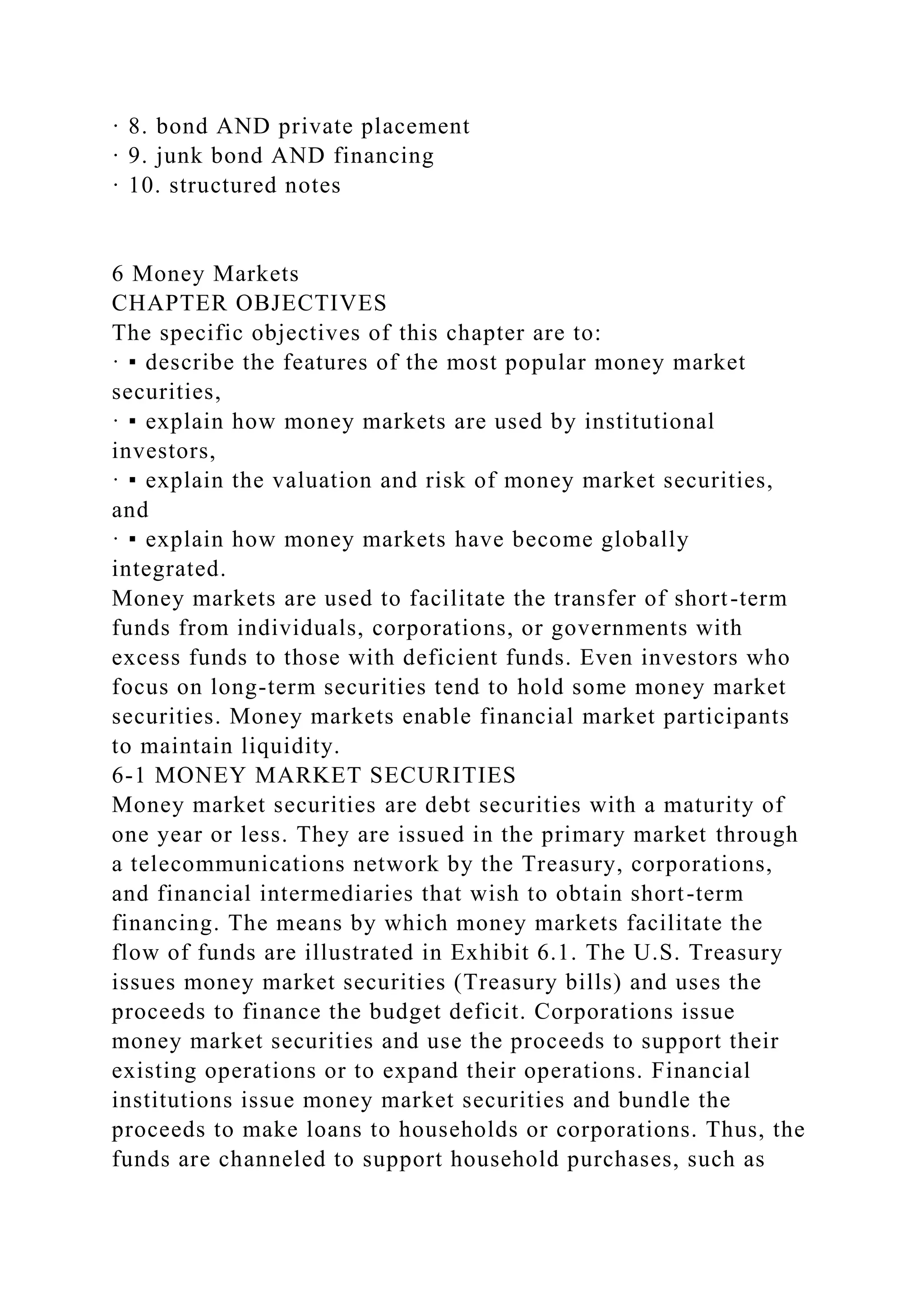 · 8. bond AND private placement
· 9. junk bond AND financing
· 10. structured notes
6 Money Markets
CHAPTER OBJECTIVES
The specific objectives of this chapter are to:
· ▪ describe the features of the most popular money market
securities,
· ▪ explain how money markets are used by institutional
investors,
· ▪ explain the valuation and risk of money market securities,
and
· ▪ explain how money markets have become globally
integrated.
Money markets are used to facilitate the transfer of short-term
funds from individuals, corporations, or governments with
excess funds to those with deficient funds. Even investors who
focus on long-term securities tend to hold some money market
securities. Money markets enable financial market participants
to maintain liquidity.
6-1 MONEY MARKET SECURITIES
Money market securities are debt securities with a maturity of
one year or less. They are issued in the primary market through
a telecommunications network by the Treasury, corporations,
and financial intermediaries that wish to obtain short-term
financing. The means by which money markets facilitate the
flow of funds are illustrated in Exhibit 6.1. The U.S. Treasury
issues money market securities (Treasury bills) and uses the
proceeds to finance the budget deficit. Corporations issue
money market securities and use the proceeds to support their
existing operations or to expand their operations. Financial
institutions issue money market securities and bundle the
proceeds to make loans to households or corporations. Thus, the
funds are channeled to support household purchases, such as
 