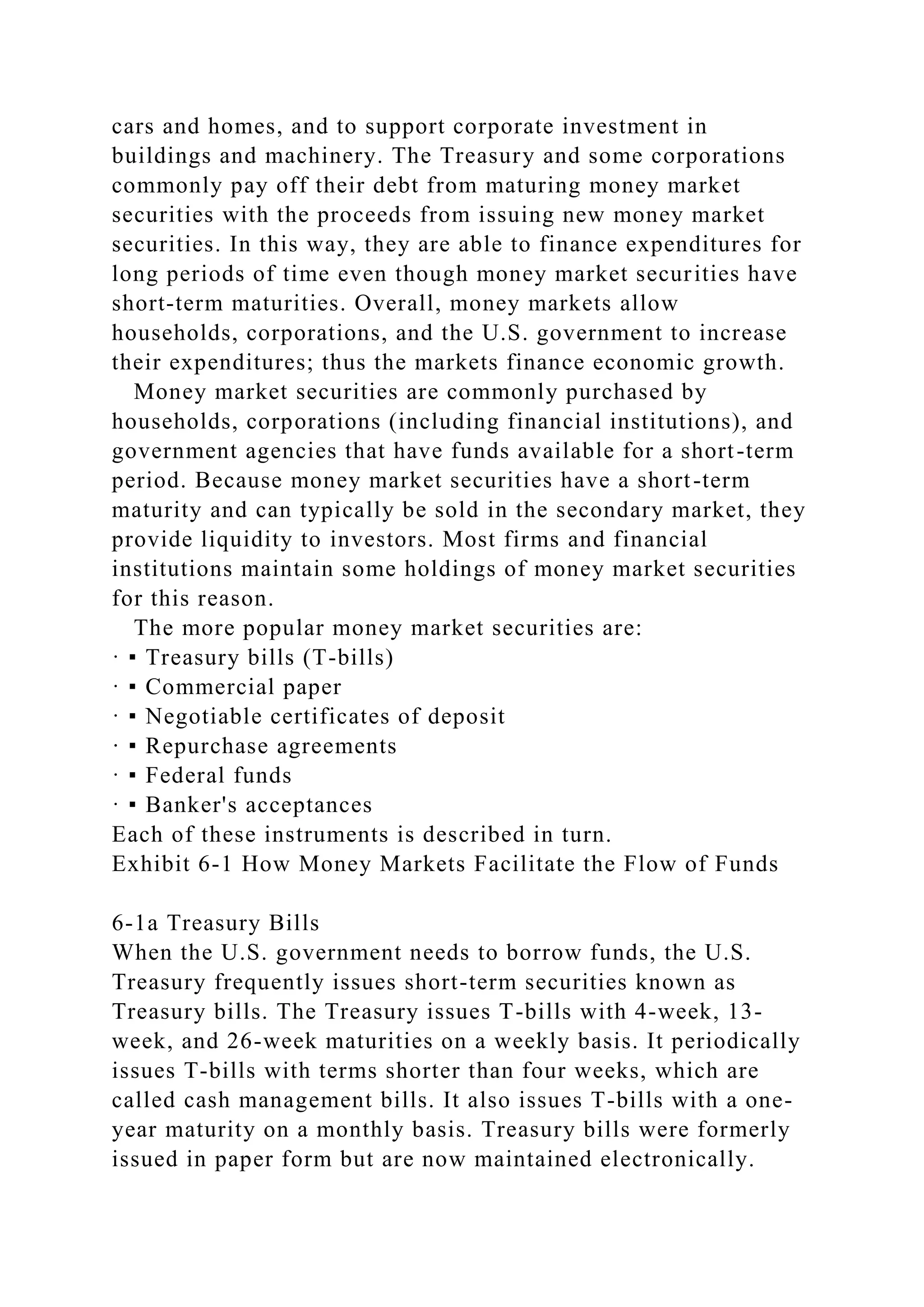 cars and homes, and to support corporate investment in
buildings and machinery. The Treasury and some corporations
commonly pay off their debt from maturing money market
securities with the proceeds from issuing new money market
securities. In this way, they are able to finance expenditures for
long periods of time even though money market securities have
short-term maturities. Overall, money markets allow
households, corporations, and the U.S. government to increase
their expenditures; thus the markets finance economic growth.
Money market securities are commonly purchased by
households, corporations (including financial institutions), and
government agencies that have funds available for a short-term
period. Because money market securities have a short-term
maturity and can typically be sold in the secondary market, they
provide liquidity to investors. Most firms and financial
institutions maintain some holdings of money market securities
for this reason.
The more popular money market securities are:
· ▪ Treasury bills (T-bills)
· ▪ Commercial paper
· ▪ Negotiable certificates of deposit
· ▪ Repurchase agreements
· ▪ Federal funds
· ▪ Banker's acceptances
Each of these instruments is described in turn.
Exhibit 6-1 How Money Markets Facilitate the Flow of Funds
6-1a Treasury Bills
When the U.S. government needs to borrow funds, the U.S.
Treasury frequently issues short-term securities known as
Treasury bills. The Treasury issues T-bills with 4-week, 13-
week, and 26-week maturities on a weekly basis. It periodically
issues T-bills with terms shorter than four weeks, which are
called cash management bills. It also issues T-bills with a one-
year maturity on a monthly basis. Treasury bills were formerly
issued in paper form but are now maintained electronically.
 