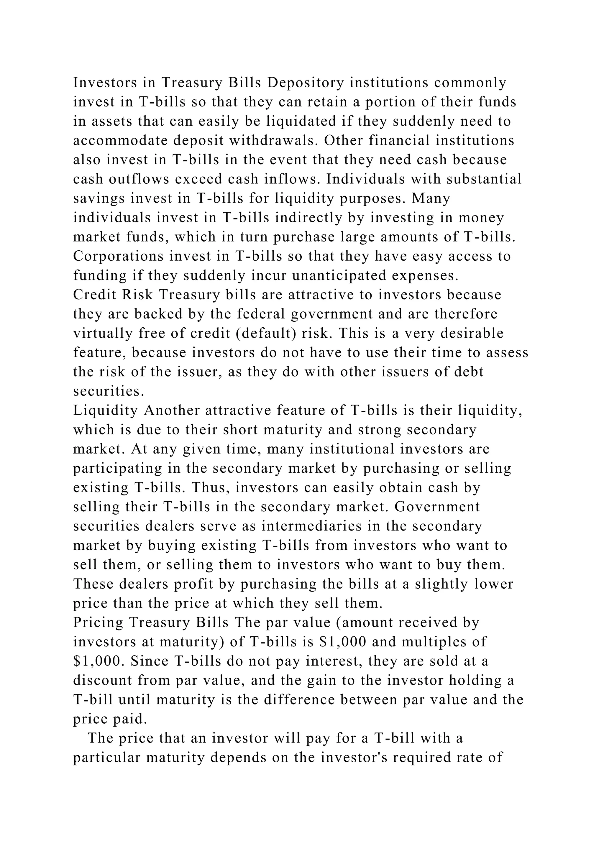 Investors in Treasury Bills Depository institutions commonly
invest in T-bills so that they can retain a portion of their funds
in assets that can easily be liquidated if they suddenly need to
accommodate deposit withdrawals. Other financial institutions
also invest in T-bills in the event that they need cash because
cash outflows exceed cash inflows. Individuals with substantial
savings invest in T-bills for liquidity purposes. Many
individuals invest in T-bills indirectly by investing in money
market funds, which in turn purchase large amounts of T-bills.
Corporations invest in T-bills so that they have easy access to
funding if they suddenly incur unanticipated expenses.
Credit Risk Treasury bills are attractive to investors because
they are backed by the federal government and are therefore
virtually free of credit (default) risk. This is a very desirable
feature, because investors do not have to use their time to assess
the risk of the issuer, as they do with other issuers of debt
securities.
Liquidity Another attractive feature of T-bills is their liquidity,
which is due to their short maturity and strong secondary
market. At any given time, many institutional investors are
participating in the secondary market by purchasing or selling
existing T-bills. Thus, investors can easily obtain cash by
selling their T-bills in the secondary market. Government
securities dealers serve as intermediaries in the secondary
market by buying existing T-bills from investors who want to
sell them, or selling them to investors who want to buy them.
These dealers profit by purchasing the bills at a slightly lower
price than the price at which they sell them.
Pricing Treasury Bills The par value (amount received by
investors at maturity) of T-bills is $1,000 and multiples of
$1,000. Since T-bills do not pay interest, they are sold at a
discount from par value, and the gain to the investor holding a
T-bill until maturity is the difference between par value and the
price paid.
The price that an investor will pay for a T-bill with a
particular maturity depends on the investor's required rate of
 