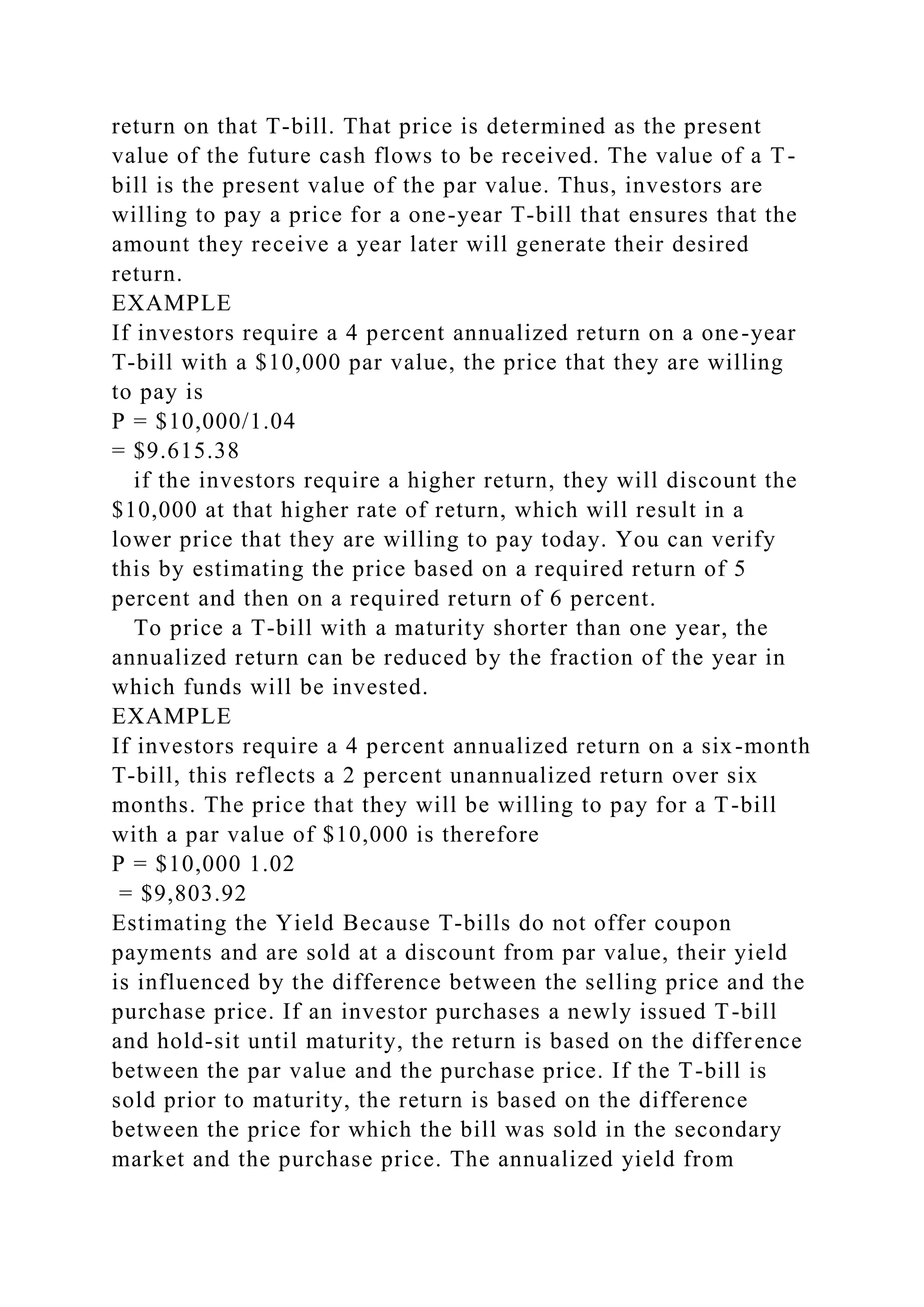 return on that T-bill. That price is determined as the present
value of the future cash flows to be received. The value of a T-
bill is the present value of the par value. Thus, investors are
willing to pay a price for a one-year T-bill that ensures that the
amount they receive a year later will generate their desired
return.
EXAMPLE
If investors require a 4 percent annualized return on a one-year
T-bill with a $10,000 par value, the price that they are willing
to pay is
P = $10,000/1.04
= $9.615.38
if the investors require a higher return, they will discount the
$10,000 at that higher rate of return, which will result in a
lower price that they are willing to pay today. You can verify
this by estimating the price based on a required return of 5
percent and then on a required return of 6 percent.
To price a T-bill with a maturity shorter than one year, the
annualized return can be reduced by the fraction of the year in
which funds will be invested.
EXAMPLE
If investors require a 4 percent annualized return on a six-month
T-bill, this reflects a 2 percent unannualized return over six
months. The price that they will be willing to pay for a T-bill
with a par value of $10,000 is therefore
P = $10,000 1.02
= $9,803.92
Estimating the Yield Because T-bills do not offer coupon
payments and are sold at a discount from par value, their yield
is influenced by the difference between the selling price and the
purchase price. If an investor purchases a newly issued T-bill
and hold-sit until maturity, the return is based on the difference
between the par value and the purchase price. If the T-bill is
sold prior to maturity, the return is based on the difference
between the price for which the bill was sold in the secondary
market and the purchase price. The annualized yield from
 