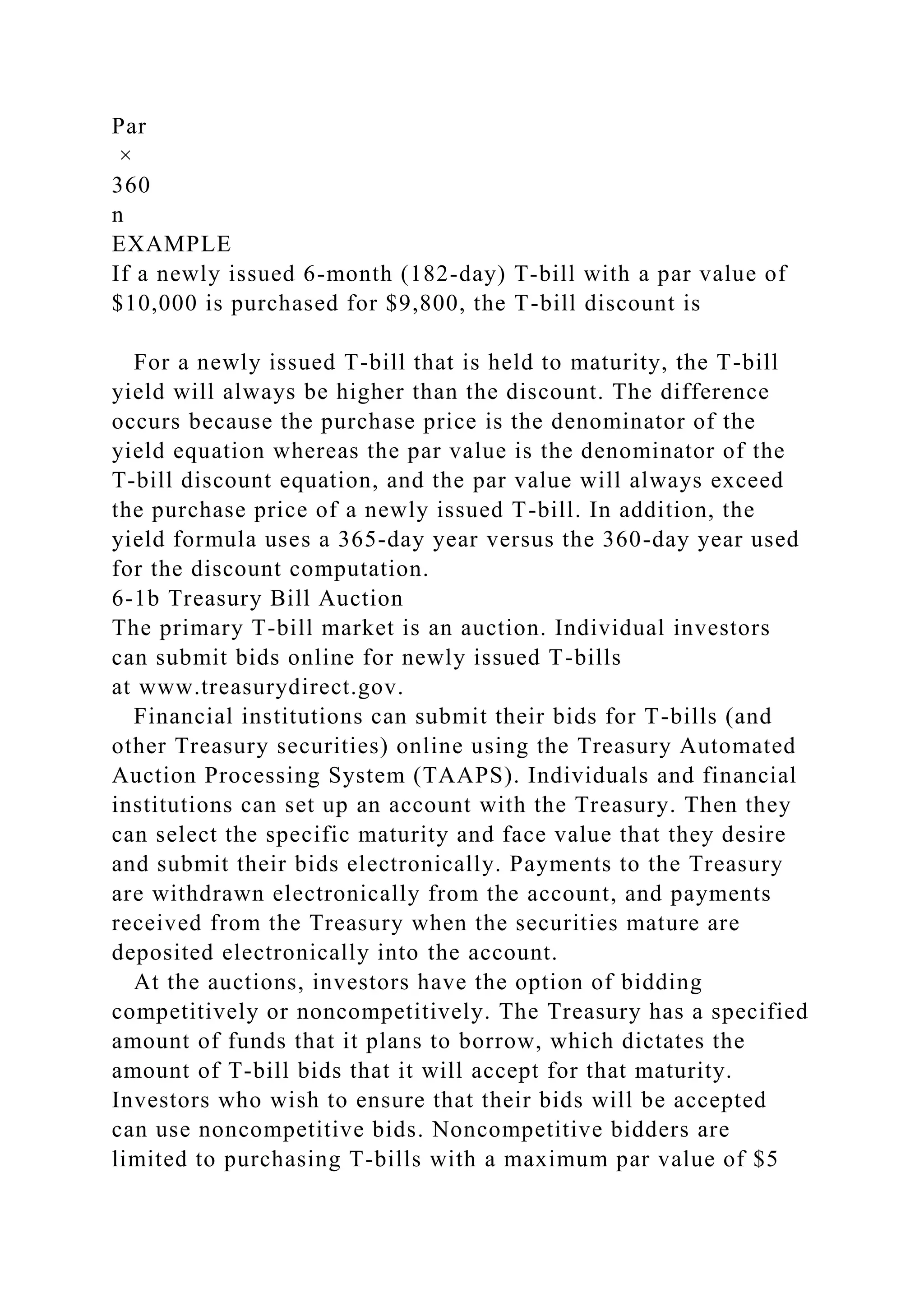 Par
×
360
n
EXAMPLE
If a newly issued 6-month (182-day) T-bill with a par value of
$10,000 is purchased for $9,800, the T-bill discount is
For a newly issued T-bill that is held to maturity, the T-bill
yield will always be higher than the discount. The difference
occurs because the purchase price is the denominator of the
yield equation whereas the par value is the denominator of the
T-bill discount equation, and the par value will always exceed
the purchase price of a newly issued T-bill. In addition, the
yield formula uses a 365-day year versus the 360-day year used
for the discount computation.
6-1b Treasury Bill Auction
The primary T-bill market is an auction. Individual investors
can submit bids online for newly issued T-bills
at www.treasurydirect.gov.
Financial institutions can submit their bids for T-bills (and
other Treasury securities) online using the Treasury Automated
Auction Processing System (TAAPS). Individuals and financial
institutions can set up an account with the Treasury. Then they
can select the specific maturity and face value that they desire
and submit their bids electronically. Payments to the Treasury
are withdrawn electronically from the account, and payments
received from the Treasury when the securities mature are
deposited electronically into the account.
At the auctions, investors have the option of bidding
competitively or noncompetitively. The Treasury has a specified
amount of funds that it plans to borrow, which dictates the
amount of T-bill bids that it will accept for that maturity.
Investors who wish to ensure that their bids will be accepted
can use noncompetitive bids. Noncompetitive bidders are
limited to purchasing T-bills with a maximum par value of $5
 