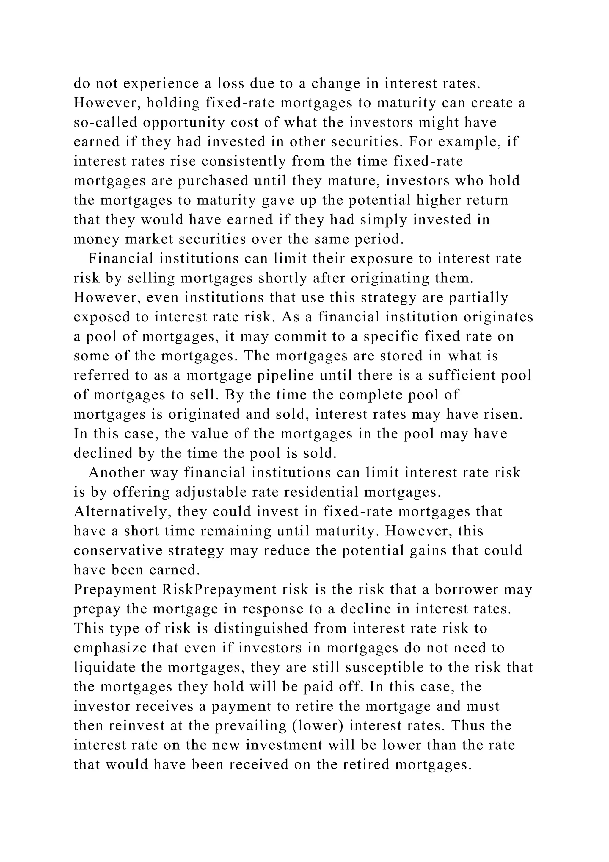 do not experience a loss due to a change in interest rates.
However, holding fixed-rate mortgages to maturity can create a
so-called opportunity cost of what the investors might have
earned if they had invested in other securities. For example, if
interest rates rise consistently from the time fixed-rate
mortgages are purchased until they mature, investors who hold
the mortgages to maturity gave up the potential higher return
that they would have earned if they had simply invested in
money market securities over the same period.
Financial institutions can limit their exposure to interest rate
risk by selling mortgages shortly after originating them.
However, even institutions that use this strategy are partially
exposed to interest rate risk. As a financial institution originates
a pool of mortgages, it may commit to a specific fixed rate on
some of the mortgages. The mortgages are stored in what is
referred to as a mortgage pipeline until there is a sufficient pool
of mortgages to sell. By the time the complete pool of
mortgages is originated and sold, interest rates may have risen.
In this case, the value of the mortgages in the pool may have
declined by the time the pool is sold.
Another way financial institutions can limit interest rate risk
is by offering adjustable rate residential mortgages.
Alternatively, they could invest in fixed-rate mortgages that
have a short time remaining until maturity. However, this
conservative strategy may reduce the potential gains that could
have been earned.
Prepayment RiskPrepayment risk is the risk that a borrower may
prepay the mortgage in response to a decline in interest rates.
This type of risk is distinguished from interest rate risk to
emphasize that even if investors in mortgages do not need to
liquidate the mortgages, they are still susceptible to the risk that
the mortgages they hold will be paid off. In this case, the
investor receives a payment to retire the mortgage and must
then reinvest at the prevailing (lower) interest rates. Thus the
interest rate on the new investment will be lower than the rate
that would have been received on the retired mortgages.
 
