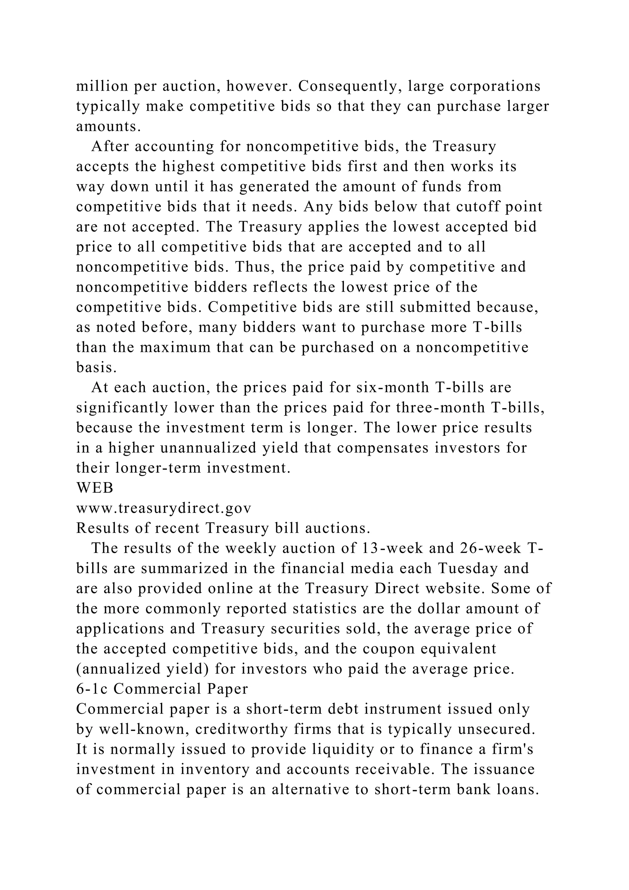 million per auction, however. Consequently, large corporations
typically make competitive bids so that they can purchase larger
amounts.
After accounting for noncompetitive bids, the Treasury
accepts the highest competitive bids first and then works its
way down until it has generated the amount of funds from
competitive bids that it needs. Any bids below that cutoff point
are not accepted. The Treasury applies the lowest accepted bid
price to all competitive bids that are accepted and to all
noncompetitive bids. Thus, the price paid by competitive and
noncompetitive bidders reflects the lowest price of the
competitive bids. Competitive bids are still submitted because,
as noted before, many bidders want to purchase more T-bills
than the maximum that can be purchased on a noncompetitive
basis.
At each auction, the prices paid for six-month T-bills are
significantly lower than the prices paid for three-month T-bills,
because the investment term is longer. The lower price results
in a higher unannualized yield that compensates investors for
their longer-term investment.
WEB
www.treasurydirect.gov
Results of recent Treasury bill auctions.
The results of the weekly auction of 13-week and 26-week T-
bills are summarized in the financial media each Tuesday and
are also provided online at the Treasury Direct website. Some of
the more commonly reported statistics are the dollar amount of
applications and Treasury securities sold, the average price of
the accepted competitive bids, and the coupon equivalent
(annualized yield) for investors who paid the average price.
6-1c Commercial Paper
Commercial paper is a short-term debt instrument issued only
by well-known, creditworthy firms that is typically unsecured.
It is normally issued to provide liquidity or to finance a firm's
investment in inventory and accounts receivable. The issuance
of commercial paper is an alternative to short-term bank loans.
 