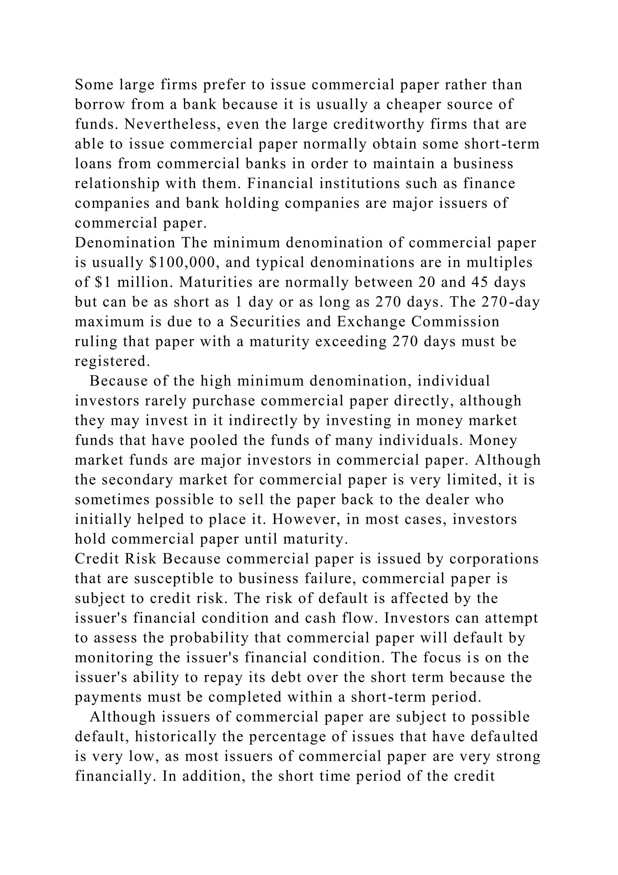 Some large firms prefer to issue commercial paper rather than
borrow from a bank because it is usually a cheaper source of
funds. Nevertheless, even the large creditworthy firms that are
able to issue commercial paper normally obtain some short-term
loans from commercial banks in order to maintain a business
relationship with them. Financial institutions such as finance
companies and bank holding companies are major issuers of
commercial paper.
Denomination The minimum denomination of commercial paper
is usually $100,000, and typical denominations are in multiples
of $1 million. Maturities are normally between 20 and 45 days
but can be as short as 1 day or as long as 270 days. The 270-day
maximum is due to a Securities and Exchange Commission
ruling that paper with a maturity exceeding 270 days must be
registered.
Because of the high minimum denomination, individual
investors rarely purchase commercial paper directly, although
they may invest in it indirectly by investing in money market
funds that have pooled the funds of many individuals. Money
market funds are major investors in commercial paper. Although
the secondary market for commercial paper is very limited, it is
sometimes possible to sell the paper back to the dealer who
initially helped to place it. However, in most cases, investors
hold commercial paper until maturity.
Credit Risk Because commercial paper is issued by corporations
that are susceptible to business failure, commercial paper is
subject to credit risk. The risk of default is affected by the
issuer's financial condition and cash flow. Investors can attempt
to assess the probability that commercial paper will default by
monitoring the issuer's financial condition. The focus is on the
issuer's ability to repay its debt over the short term because the
payments must be completed within a short-term period.
Although issuers of commercial paper are subject to possible
default, historically the percentage of issues that have defaulted
is very low, as most issuers of commercial paper are very strong
financially. In addition, the short time period of the credit
 