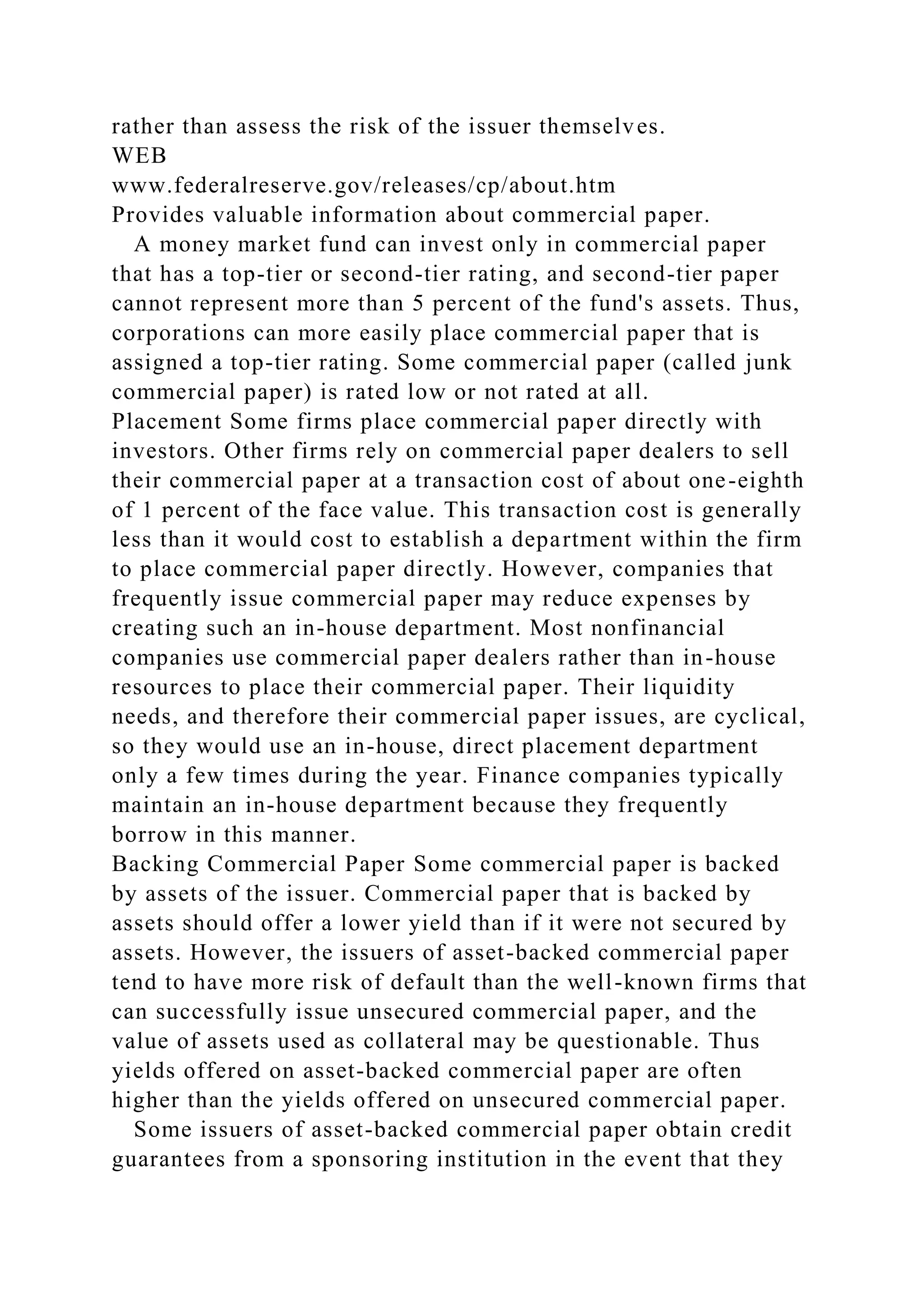 rather than assess the risk of the issuer themselves.
WEB
www.federalreserve.gov/releases/cp/about.htm
Provides valuable information about commercial paper.
A money market fund can invest only in commercial paper
that has a top-tier or second-tier rating, and second-tier paper
cannot represent more than 5 percent of the fund's assets. Thus,
corporations can more easily place commercial paper that is
assigned a top-tier rating. Some commercial paper (called junk
commercial paper) is rated low or not rated at all.
Placement Some firms place commercial paper directly with
investors. Other firms rely on commercial paper dealers to sell
their commercial paper at a transaction cost of about one-eighth
of 1 percent of the face value. This transaction cost is generally
less than it would cost to establish a department within the firm
to place commercial paper directly. However, companies that
frequently issue commercial paper may reduce expenses by
creating such an in-house department. Most nonfinancial
companies use commercial paper dealers rather than in-house
resources to place their commercial paper. Their liquidity
needs, and therefore their commercial paper issues, are cyclical,
so they would use an in-house, direct placement department
only a few times during the year. Finance companies typically
maintain an in-house department because they frequently
borrow in this manner.
Backing Commercial Paper Some commercial paper is backed
by assets of the issuer. Commercial paper that is backed by
assets should offer a lower yield than if it were not secured by
assets. However, the issuers of asset-backed commercial paper
tend to have more risk of default than the well-known firms that
can successfully issue unsecured commercial paper, and the
value of assets used as collateral may be questionable. Thus
yields offered on asset-backed commercial paper are often
higher than the yields offered on unsecured commercial paper.
Some issuers of asset-backed commercial paper obtain credit
guarantees from a sponsoring institution in the event that they
 