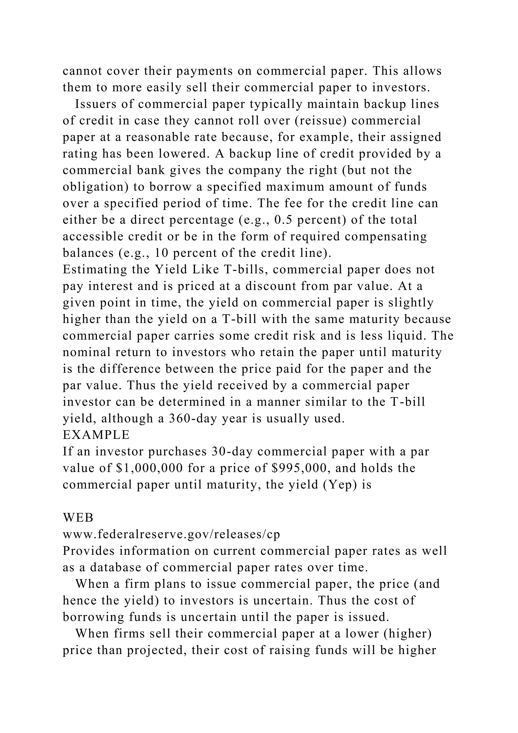 cannot cover their payments on commercial paper. This allows
them to more easily sell their commercial paper to investors.
Issuers of commercial paper typically maintain backup lines
of credit in case they cannot roll over (reissue) commercial
paper at a reasonable rate because, for example, their assigned
rating has been lowered. A backup line of credit provided by a
commercial bank gives the company the right (but not the
obligation) to borrow a specified maximum amount of funds
over a specified period of time. The fee for the credit line can
either be a direct percentage (e.g., 0.5 percent) of the total
accessible credit or be in the form of required compensating
balances (e.g., 10 percent of the credit line).
Estimating the Yield Like T-bills, commercial paper does not
pay interest and is priced at a discount from par value. At a
given point in time, the yield on commercial paper is slightly
higher than the yield on a T-bill with the same maturity because
commercial paper carries some credit risk and is less liquid. The
nominal return to investors who retain the paper until maturity
is the difference between the price paid for the paper and the
par value. Thus the yield received by a commercial paper
investor can be determined in a manner similar to the T-bill
yield, although a 360-day year is usually used.
EXAMPLE
If an investor purchases 30-day commercial paper with a par
value of $1,000,000 for a price of $995,000, and holds the
commercial paper until maturity, the yield (Yep) is
WEB
www.federalreserve.gov/releases/cp
Provides information on current commercial paper rates as well
as a database of commercial paper rates over time.
When a firm plans to issue commercial paper, the price (and
hence the yield) to investors is uncertain. Thus the cost of
borrowing funds is uncertain until the paper is issued.
When firms sell their commercial paper at a lower (higher)
price than projected, their cost of raising funds will be higher
 