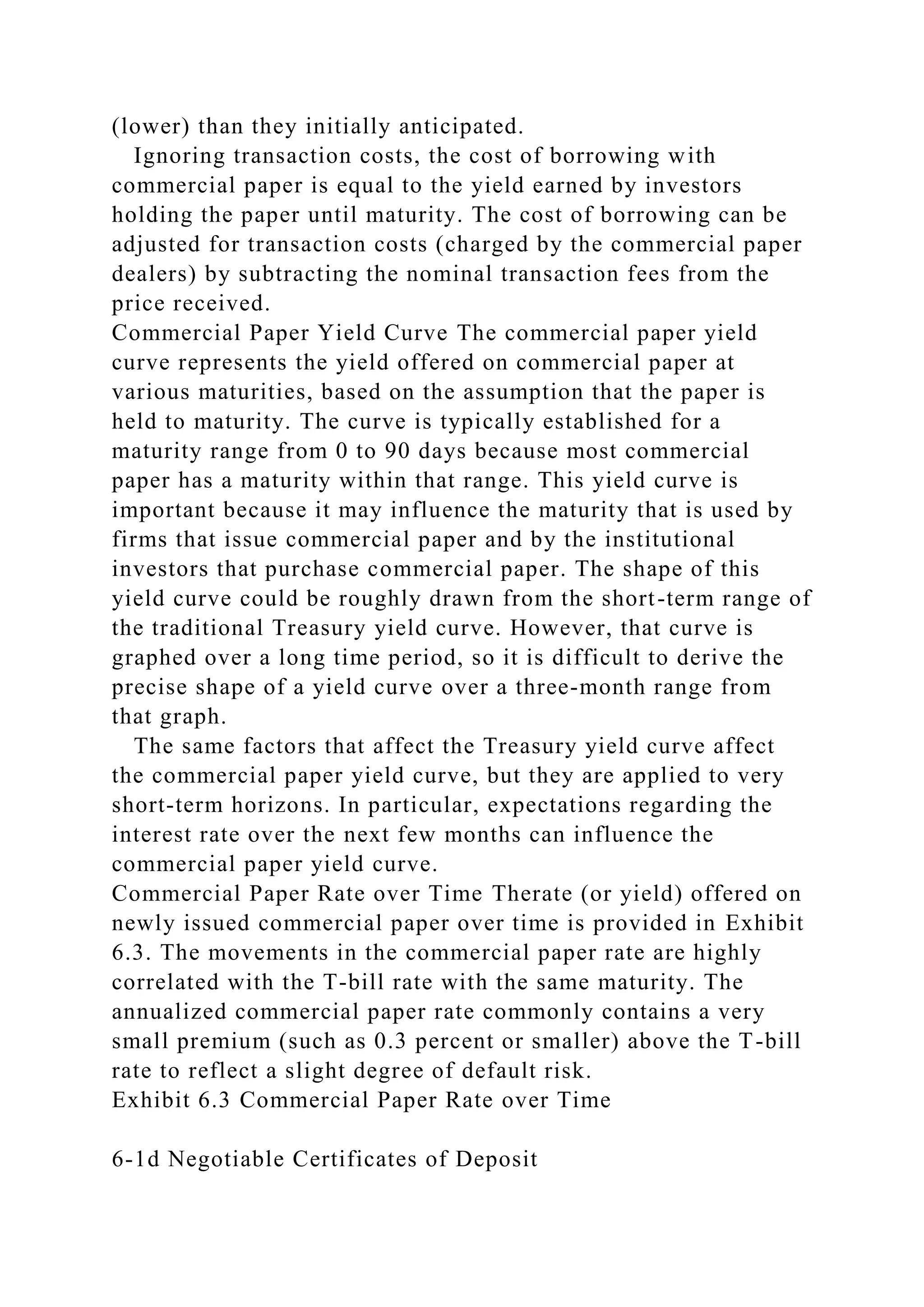 (lower) than they initially anticipated.
Ignoring transaction costs, the cost of borrowing with
commercial paper is equal to the yield earned by investors
holding the paper until maturity. The cost of borrowing can be
adjusted for transaction costs (charged by the commercial paper
dealers) by subtracting the nominal transaction fees from the
price received.
Commercial Paper Yield Curve The commercial paper yield
curve represents the yield offered on commercial paper at
various maturities, based on the assumption that the paper is
held to maturity. The curve is typically established for a
maturity range from 0 to 90 days because most commercial
paper has a maturity within that range. This yield curve is
important because it may influence the maturity that is used by
firms that issue commercial paper and by the institutional
investors that purchase commercial paper. The shape of this
yield curve could be roughly drawn from the short-term range of
the traditional Treasury yield curve. However, that curve is
graphed over a long time period, so it is difficult to derive the
precise shape of a yield curve over a three-month range from
that graph.
The same factors that affect the Treasury yield curve affect
the commercial paper yield curve, but they are applied to very
short-term horizons. In particular, expectations regarding the
interest rate over the next few months can influence the
commercial paper yield curve.
Commercial Paper Rate over Time Therate (or yield) offered on
newly issued commercial paper over time is provided in Exhibit
6.3. The movements in the commercial paper rate are highly
correlated with the T-bill rate with the same maturity. The
annualized commercial paper rate commonly contains a very
small premium (such as 0.3 percent or smaller) above the T-bill
rate to reflect a slight degree of default risk.
Exhibit 6.3 Commercial Paper Rate over Time
6-1d Negotiable Certificates of Deposit
 