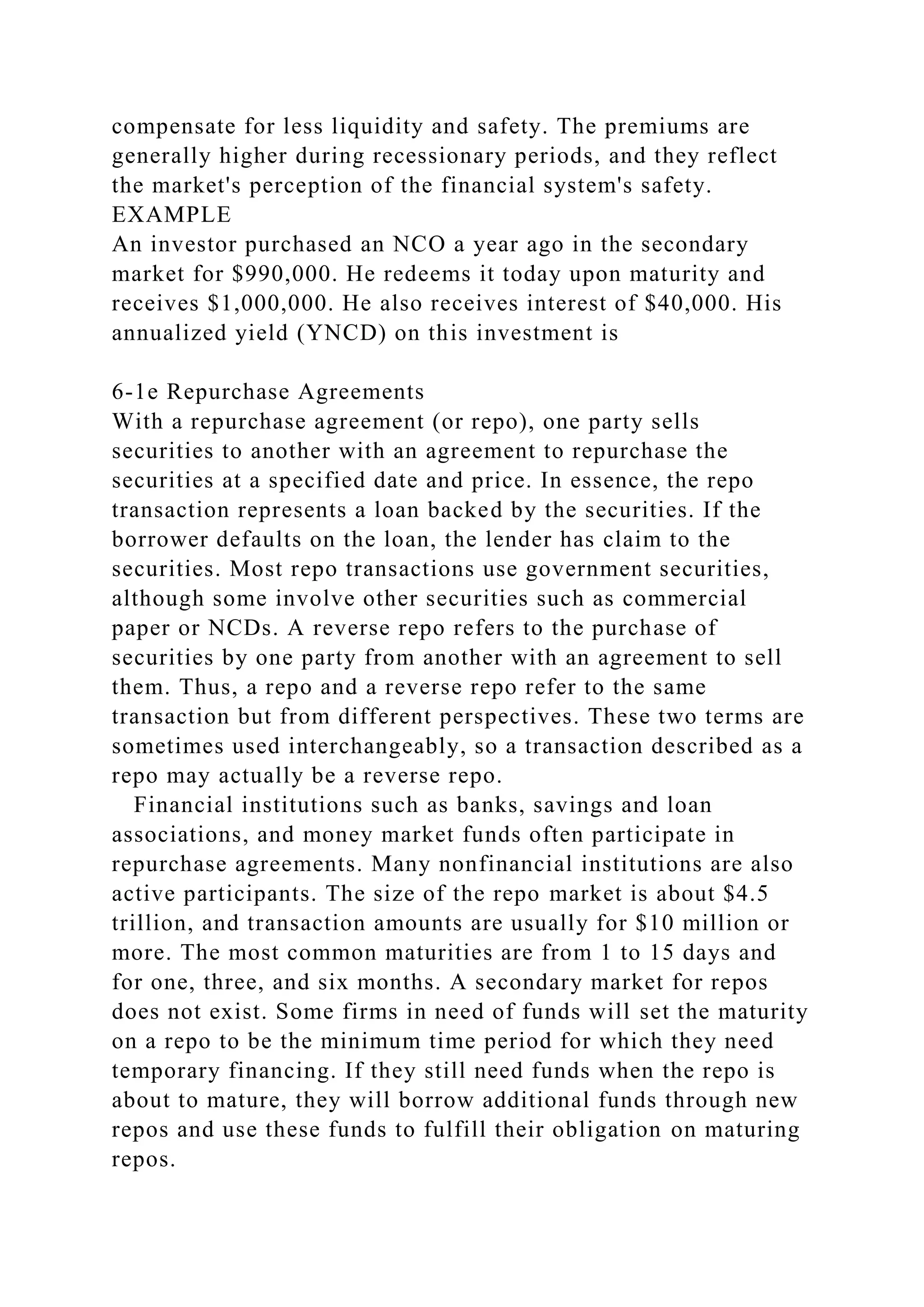 compensate for less liquidity and safety. The premiums are
generally higher during recessionary periods, and they reflect
the market's perception of the financial system's safety.
EXAMPLE
An investor purchased an NCO a year ago in the secondary
market for $990,000. He redeems it today upon maturity and
receives $1,000,000. He also receives interest of $40,000. His
annualized yield (YNCD) on this investment is
6-1e Repurchase Agreements
With a repurchase agreement (or repo), one party sells
securities to another with an agreement to repurchase the
securities at a specified date and price. In essence, the repo
transaction represents a loan backed by the securities. If the
borrower defaults on the loan, the lender has claim to the
securities. Most repo transactions use government securities,
although some involve other securities such as commercial
paper or NCDs. A reverse repo refers to the purchase of
securities by one party from another with an agreement to sell
them. Thus, a repo and a reverse repo refer to the same
transaction but from different perspectives. These two terms are
sometimes used interchangeably, so a transaction described as a
repo may actually be a reverse repo.
Financial institutions such as banks, savings and loan
associations, and money market funds often participate in
repurchase agreements. Many nonfinancial institutions are also
active participants. The size of the repo market is about $4.5
trillion, and transaction amounts are usually for $10 million or
more. The most common maturities are from 1 to 15 days and
for one, three, and six months. A secondary market for repos
does not exist. Some firms in need of funds will set the maturity
on a repo to be the minimum time period for which they need
temporary financing. If they still need funds when the repo is
about to mature, they will borrow additional funds through new
repos and use these funds to fulfill their obligation on maturing
repos.
 