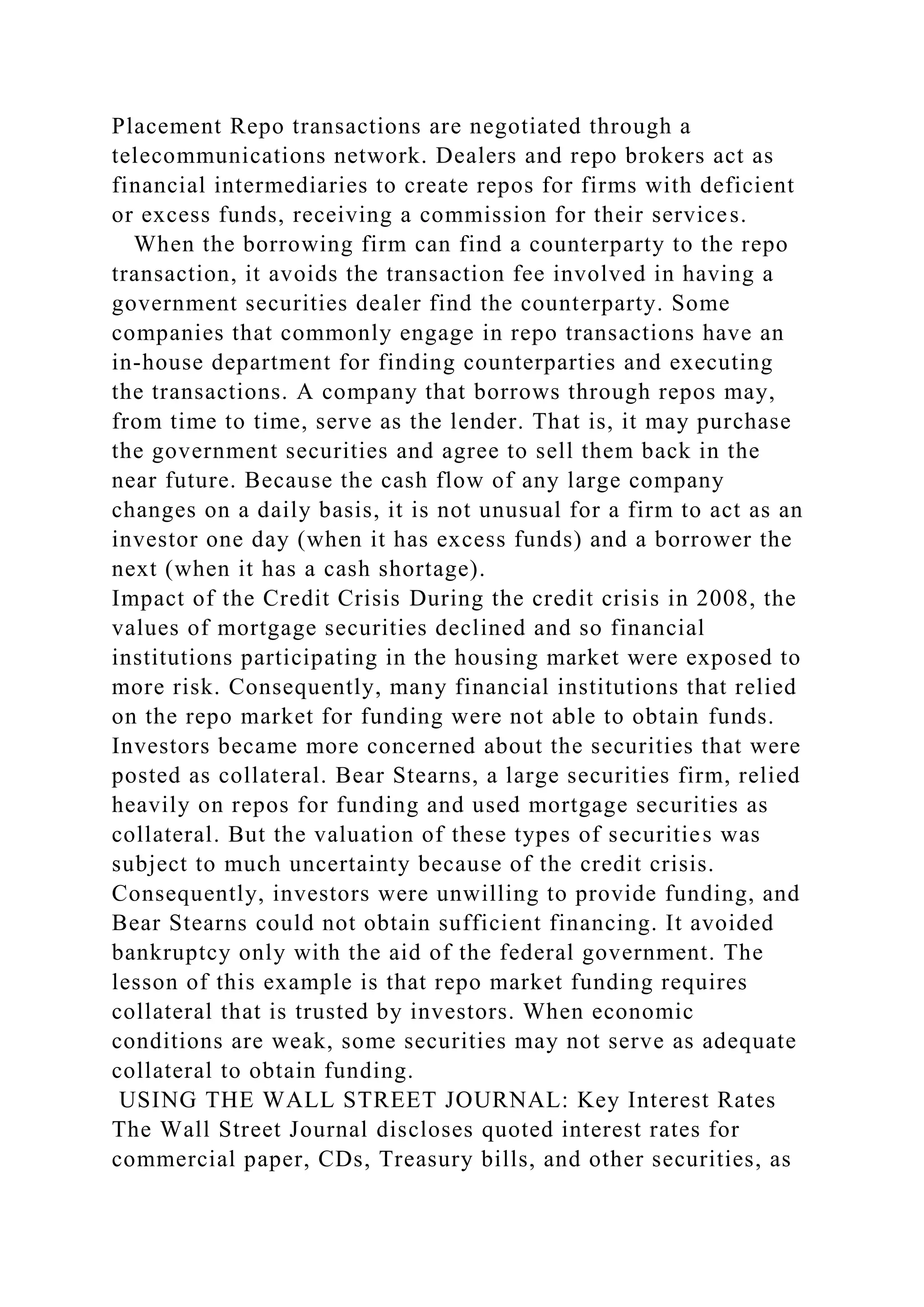 Placement Repo transactions are negotiated through a
telecommunications network. Dealers and repo brokers act as
financial intermediaries to create repos for firms with deficient
or excess funds, receiving a commission for their services.
When the borrowing firm can find a counterparty to the repo
transaction, it avoids the transaction fee involved in having a
government securities dealer find the counterparty. Some
companies that commonly engage in repo transactions have an
in-house department for finding counterparties and executing
the transactions. A company that borrows through repos may,
from time to time, serve as the lender. That is, it may purchase
the government securities and agree to sell them back in the
near future. Because the cash flow of any large company
changes on a daily basis, it is not unusual for a firm to act as an
investor one day (when it has excess funds) and a borrower the
next (when it has a cash shortage).
Impact of the Credit Crisis During the credit crisis in 2008, the
values of mortgage securities declined and so financial
institutions participating in the housing market were exposed to
more risk. Consequently, many financial institutions that relied
on the repo market for funding were not able to obtain funds.
Investors became more concerned about the securities that were
posted as collateral. Bear Stearns, a large securities firm, relied
heavily on repos for funding and used mortgage securities as
collateral. But the valuation of these types of securities was
subject to much uncertainty because of the credit crisis.
Consequently, investors were unwilling to provide funding, and
Bear Stearns could not obtain sufficient financing. It avoided
bankruptcy only with the aid of the federal government. The
lesson of this example is that repo market funding requires
collateral that is trusted by investors. When economic
conditions are weak, some securities may not serve as adequate
collateral to obtain funding.
USING THE WALL STREET JOURNAL: Key Interest Rates
The Wall Street Journal discloses quoted interest rates for
commercial paper, CDs, Treasury bills, and other securities, as
 