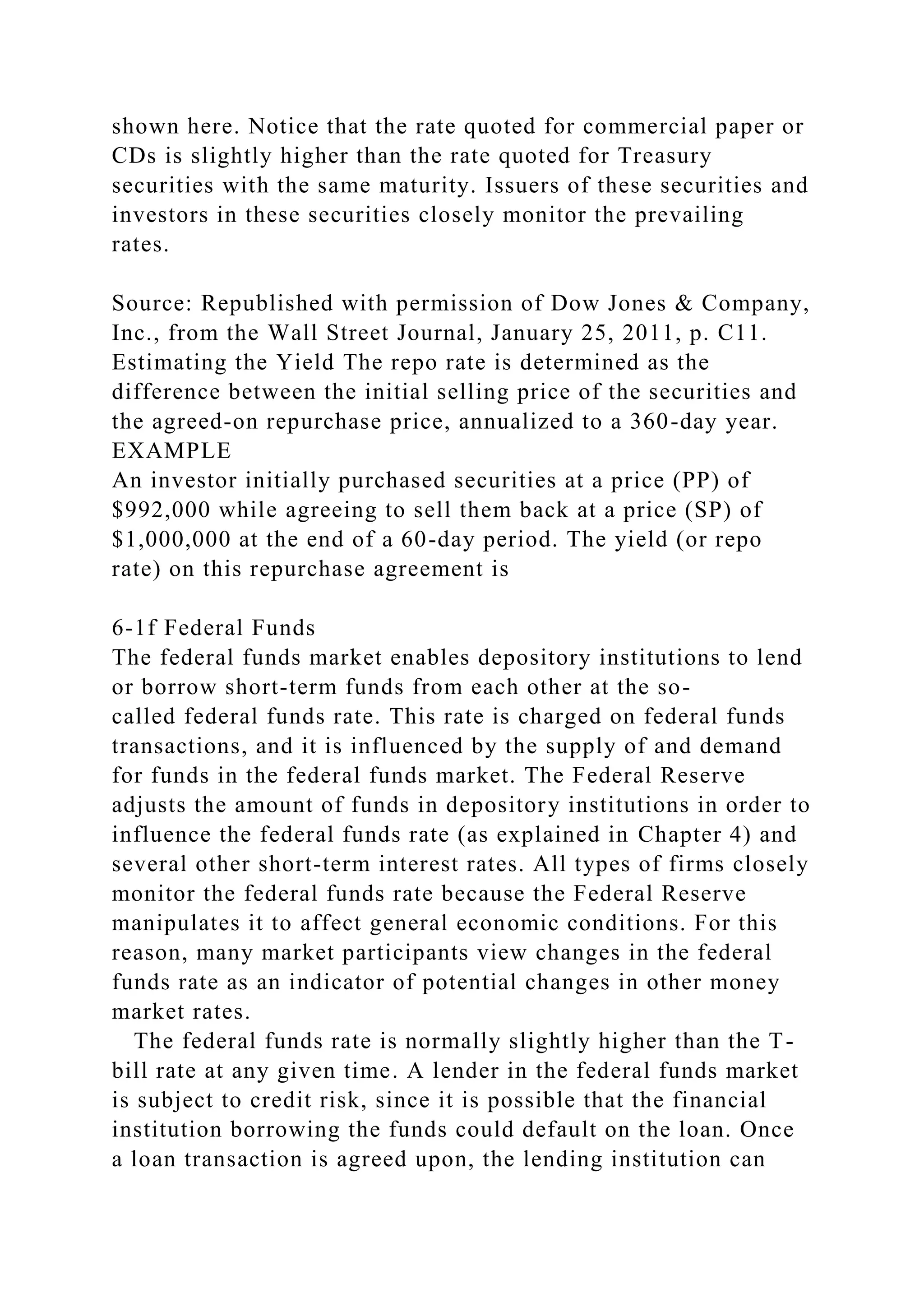shown here. Notice that the rate quoted for commercial paper or
CDs is slightly higher than the rate quoted for Treasury
securities with the same maturity. Issuers of these securities and
investors in these securities closely monitor the prevailing
rates.
Source: Republished with permission of Dow Jones & Company,
Inc., from the Wall Street Journal, January 25, 2011, p. C11.
Estimating the Yield The repo rate is determined as the
difference between the initial selling price of the securities and
the agreed-on repurchase price, annualized to a 360-day year.
EXAMPLE
An investor initially purchased securities at a price (PP) of
$992,000 while agreeing to sell them back at a price (SP) of
$1,000,000 at the end of a 60-day period. The yield (or repo
rate) on this repurchase agreement is
6-1f Federal Funds
The federal funds market enables depository institutions to lend
or borrow short-term funds from each other at the so-
called federal funds rate. This rate is charged on federal funds
transactions, and it is influenced by the supply of and demand
for funds in the federal funds market. The Federal Reserve
adjusts the amount of funds in depository institutions in order to
influence the federal funds rate (as explained in Chapter 4) and
several other short-term interest rates. All types of firms closely
monitor the federal funds rate because the Federal Reserve
manipulates it to affect general economic conditions. For this
reason, many market participants view changes in the federal
funds rate as an indicator of potential changes in other money
market rates.
The federal funds rate is normally slightly higher than the T-
bill rate at any given time. A lender in the federal funds market
is subject to credit risk, since it is possible that the financial
institution borrowing the funds could default on the loan. Once
a loan transaction is agreed upon, the lending institution can
 