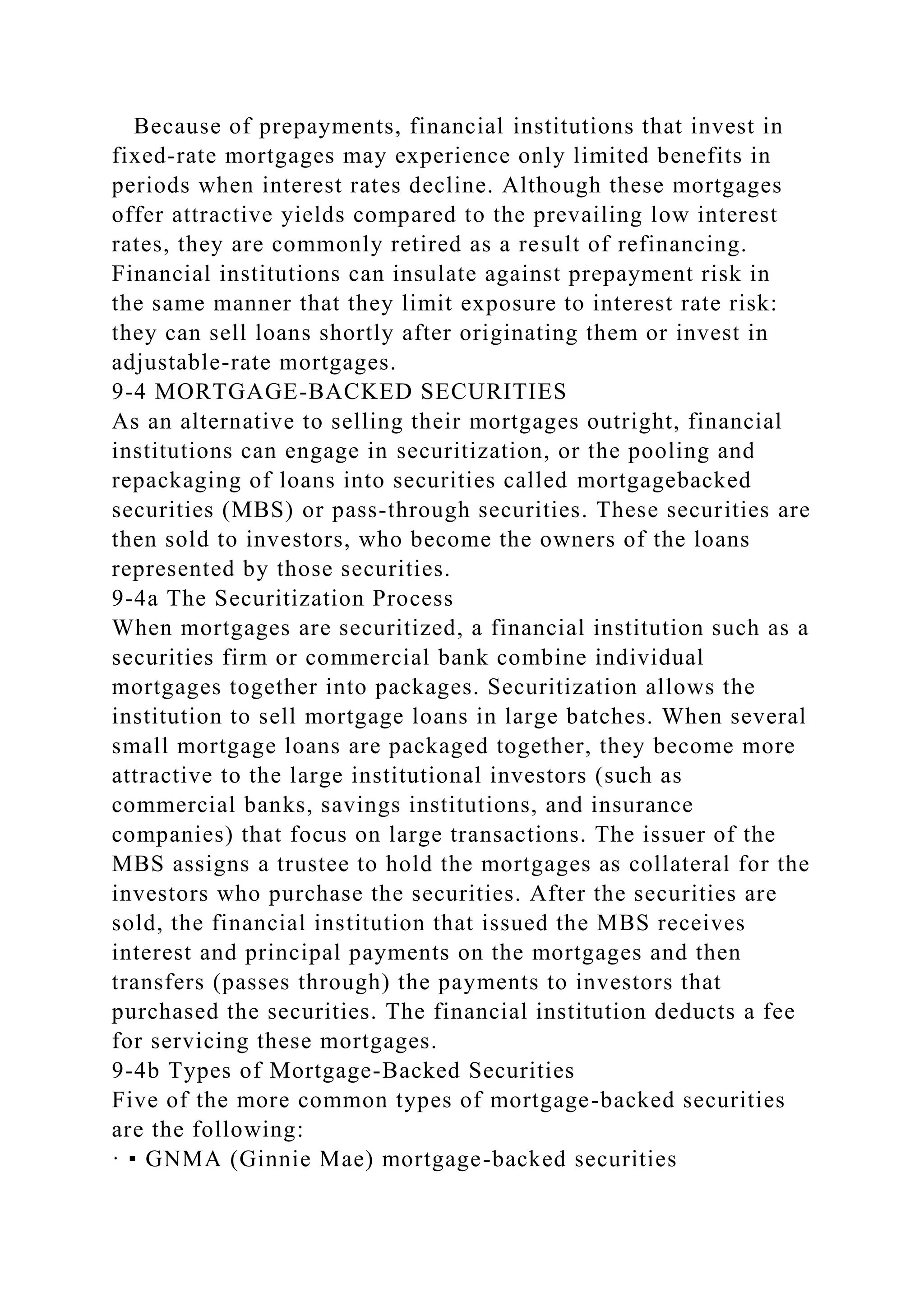Because of prepayments, financial institutions that invest in
fixed-rate mortgages may experience only limited benefits in
periods when interest rates decline. Although these mortgages
offer attractive yields compared to the prevailing low interest
rates, they are commonly retired as a result of refinancing.
Financial institutions can insulate against prepayment risk in
the same manner that they limit exposure to interest rate risk:
they can sell loans shortly after originating them or invest in
adjustable-rate mortgages.
9-4 MORTGAGE-BACKED SECURITIES
As an alternative to selling their mortgages outright, financial
institutions can engage in securitization, or the pooling and
repackaging of loans into securities called mortgagebacked
securities (MBS) or pass-through securities. These securities are
then sold to investors, who become the owners of the loans
represented by those securities.
9-4a The Securitization Process
When mortgages are securitized, a financial institution such as a
securities firm or commercial bank combine individual
mortgages together into packages. Securitization allows the
institution to sell mortgage loans in large batches. When several
small mortgage loans are packaged together, they become more
attractive to the large institutional investors (such as
commercial banks, savings institutions, and insurance
companies) that focus on large transactions. The issuer of the
MBS assigns a trustee to hold the mortgages as collateral for the
investors who purchase the securities. After the securities are
sold, the financial institution that issued the MBS receives
interest and principal payments on the mortgages and then
transfers (passes through) the payments to investors that
purchased the securities. The financial institution deducts a fee
for servicing these mortgages.
9-4b Types of Mortgage-Backed Securities
Five of the more common types of mortgage-backed securities
are the following:
· ▪ GNMA (Ginnie Mae) mortgage-backed securities
 