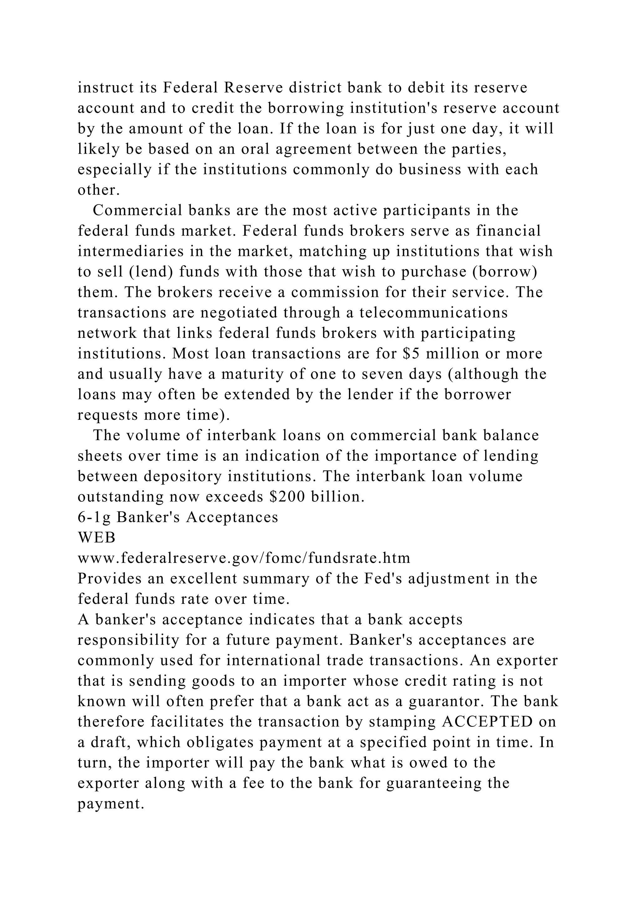 instruct its Federal Reserve district bank to debit its reserve
account and to credit the borrowing institution's reserve account
by the amount of the loan. If the loan is for just one day, it will
likely be based on an oral agreement between the parties,
especially if the institutions commonly do business with each
other.
Commercial banks are the most active participants in the
federal funds market. Federal funds brokers serve as financial
intermediaries in the market, matching up institutions that wish
to sell (lend) funds with those that wish to purchase (borrow)
them. The brokers receive a commission for their service. The
transactions are negotiated through a telecommunications
network that links federal funds brokers with participating
institutions. Most loan transactions are for $5 million or more
and usually have a maturity of one to seven days (although the
loans may often be extended by the lender if the borrower
requests more time).
The volume of interbank loans on commercial bank balance
sheets over time is an indication of the importance of lending
between depository institutions. The interbank loan volume
outstanding now exceeds $200 billion.
6-1g Banker's Acceptances
WEB
www.federalreserve.gov/fomc/fundsrate.htm
Provides an excellent summary of the Fed's adjustment in the
federal funds rate over time.
A banker's acceptance indicates that a bank accepts
responsibility for a future payment. Banker's acceptances are
commonly used for international trade transactions. An exporter
that is sending goods to an importer whose credit rating is not
known will often prefer that a bank act as a guarantor. The bank
therefore facilitates the transaction by stamping ACCEPTED on
a draft, which obligates payment at a specified point in time. In
turn, the importer will pay the bank what is owed to the
exporter along with a fee to the bank for guaranteeing the
payment.
 