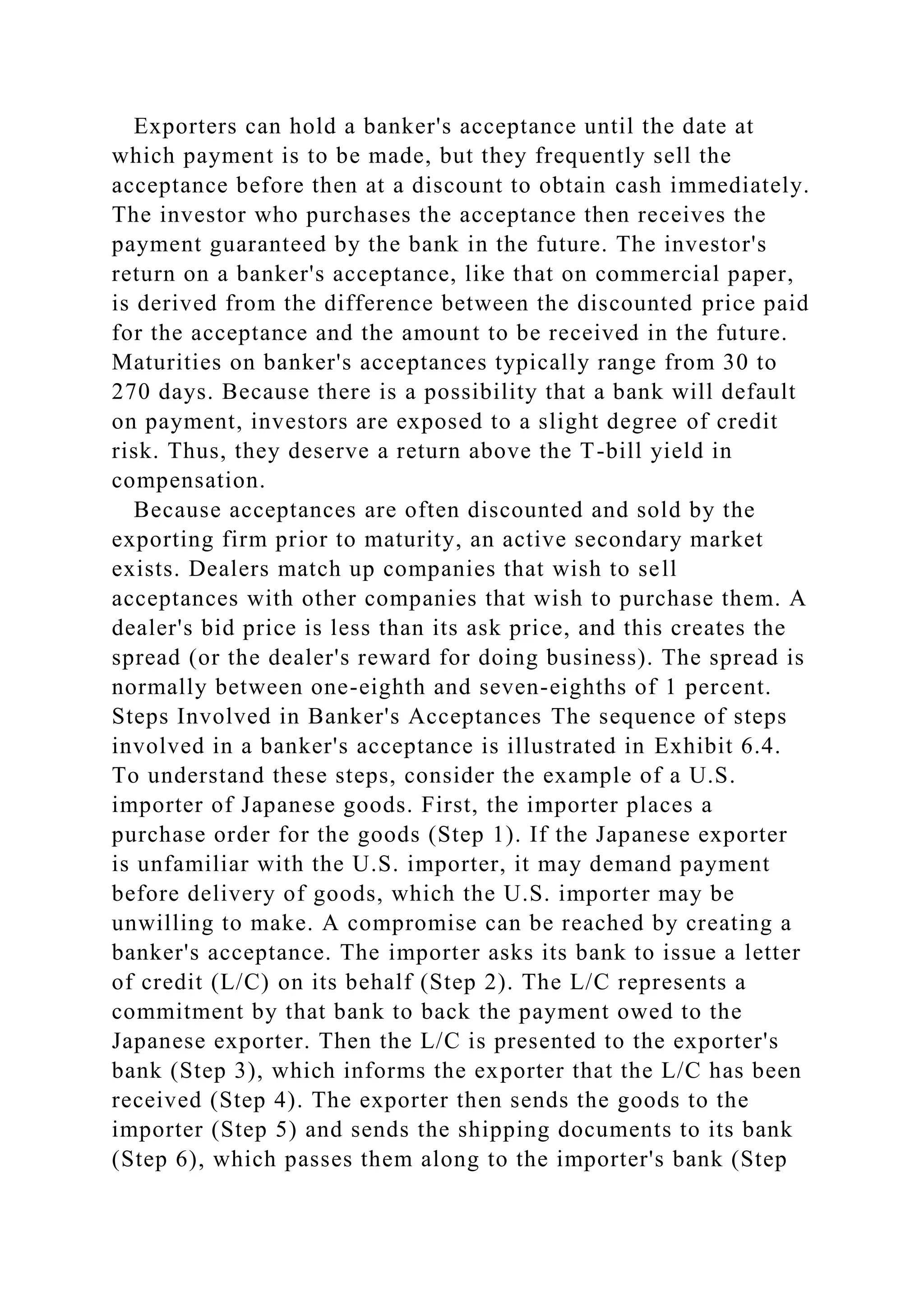Exporters can hold a banker's acceptance until the date at
which payment is to be made, but they frequently sell the
acceptance before then at a discount to obtain cash immediately.
The investor who purchases the acceptance then receives the
payment guaranteed by the bank in the future. The investor's
return on a banker's acceptance, like that on commercial paper,
is derived from the difference between the discounted price paid
for the acceptance and the amount to be received in the future.
Maturities on banker's acceptances typically range from 30 to
270 days. Because there is a possibility that a bank will default
on payment, investors are exposed to a slight degree of credit
risk. Thus, they deserve a return above the T-bill yield in
compensation.
Because acceptances are often discounted and sold by the
exporting firm prior to maturity, an active secondary market
exists. Dealers match up companies that wish to sell
acceptances with other companies that wish to purchase them. A
dealer's bid price is less than its ask price, and this creates the
spread (or the dealer's reward for doing business). The spread is
normally between one-eighth and seven-eighths of 1 percent.
Steps Involved in Banker's Acceptances The sequence of steps
involved in a banker's acceptance is illustrated in Exhibit 6.4.
To understand these steps, consider the example of a U.S.
importer of Japanese goods. First, the importer places a
purchase order for the goods (Step 1). If the Japanese exporter
is unfamiliar with the U.S. importer, it may demand payment
before delivery of goods, which the U.S. importer may be
unwilling to make. A compromise can be reached by creating a
banker's acceptance. The importer asks its bank to issue a letter
of credit (L/C) on its behalf (Step 2). The L/C represents a
commitment by that bank to back the payment owed to the
Japanese exporter. Then the L/C is presented to the exporter's
bank (Step 3), which informs the exporter that the L/C has been
received (Step 4). The exporter then sends the goods to the
importer (Step 5) and sends the shipping documents to its bank
(Step 6), which passes them along to the importer's bank (Step
 