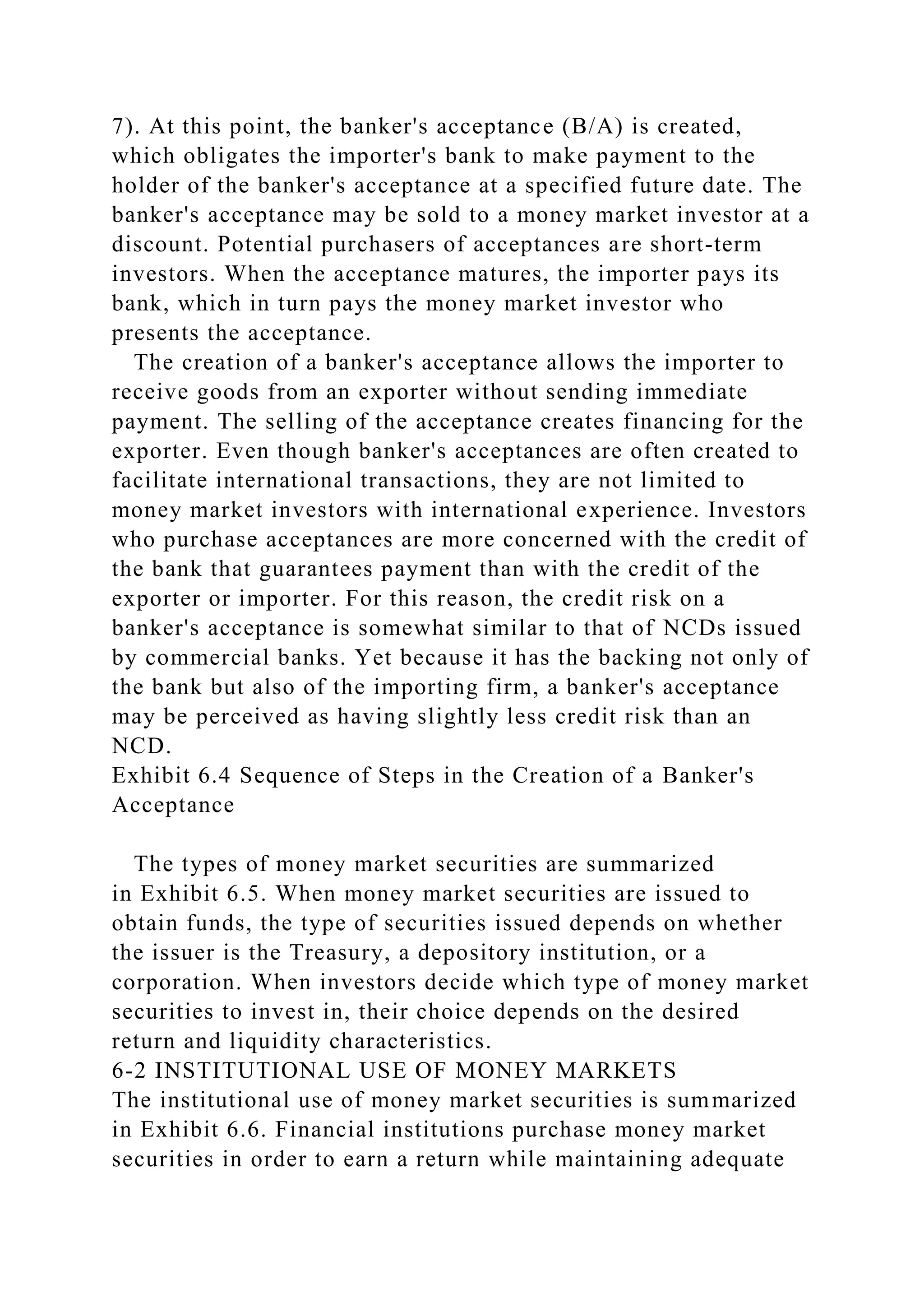 7). At this point, the banker's acceptance (B/A) is created,
which obligates the importer's bank to make payment to the
holder of the banker's acceptance at a specified future date. The
banker's acceptance may be sold to a money market investor at a
discount. Potential purchasers of acceptances are short-term
investors. When the acceptance matures, the importer pays its
bank, which in turn pays the money market investor who
presents the acceptance.
The creation of a banker's acceptance allows the importer to
receive goods from an exporter without sending immediate
payment. The selling of the acceptance creates financing for the
exporter. Even though banker's acceptances are often created to
facilitate international transactions, they are not limited to
money market investors with international experience. Investors
who purchase acceptances are more concerned with the credit of
the bank that guarantees payment than with the credit of the
exporter or importer. For this reason, the credit risk on a
banker's acceptance is somewhat similar to that of NCDs issued
by commercial banks. Yet because it has the backing not only of
the bank but also of the importing firm, a banker's acceptance
may be perceived as having slightly less credit risk than an
NCD.
Exhibit 6.4 Sequence of Steps in the Creation of a Banker's
Acceptance
The types of money market securities are summarized
in Exhibit 6.5. When money market securities are issued to
obtain funds, the type of securities issued depends on whether
the issuer is the Treasury, a depository institution, or a
corporation. When investors decide which type of money market
securities to invest in, their choice depends on the desired
return and liquidity characteristics.
6-2 INSTITUTIONAL USE OF MONEY MARKETS
The institutional use of money market securities is summarized
in Exhibit 6.6. Financial institutions purchase money market
securities in order to earn a return while maintaining adequate
 