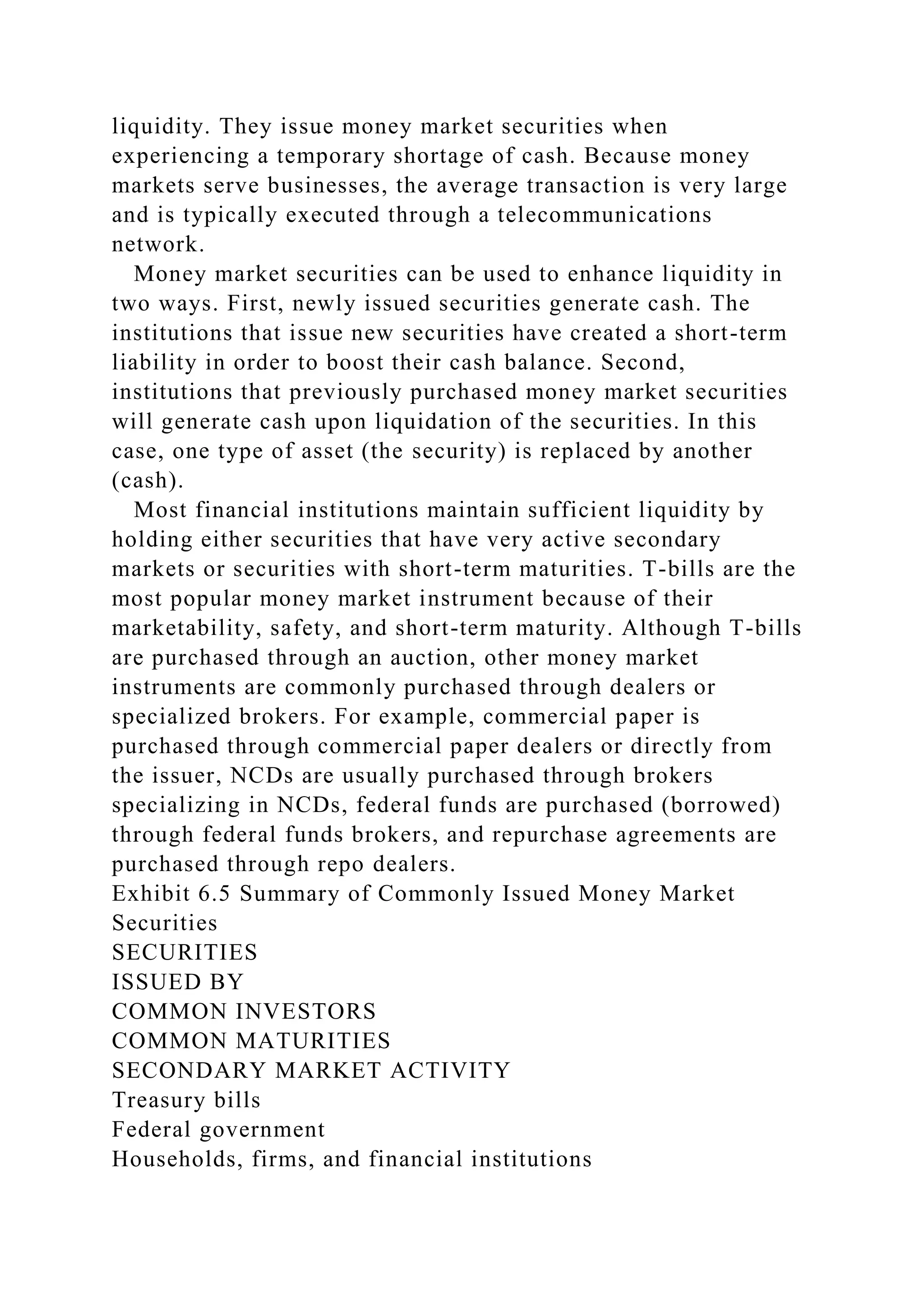 liquidity. They issue money market securities when
experiencing a temporary shortage of cash. Because money
markets serve businesses, the average transaction is very large
and is typically executed through a telecommunications
network.
Money market securities can be used to enhance liquidity in
two ways. First, newly issued securities generate cash. The
institutions that issue new securities have created a short-term
liability in order to boost their cash balance. Second,
institutions that previously purchased money market securities
will generate cash upon liquidation of the securities. In this
case, one type of asset (the security) is replaced by another
(cash).
Most financial institutions maintain sufficient liquidity by
holding either securities that have very active secondary
markets or securities with short-term maturities. T-bills are the
most popular money market instrument because of their
marketability, safety, and short-term maturity. Although T-bills
are purchased through an auction, other money market
instruments are commonly purchased through dealers or
specialized brokers. For example, commercial paper is
purchased through commercial paper dealers or directly from
the issuer, NCDs are usually purchased through brokers
specializing in NCDs, federal funds are purchased (borrowed)
through federal funds brokers, and repurchase agreements are
purchased through repo dealers.
Exhibit 6.5 Summary of Commonly Issued Money Market
Securities
SECURITIES
ISSUED BY
COMMON INVESTORS
COMMON MATURITIES
SECONDARY MARKET ACTIVITY
Treasury bills
Federal government
Households, firms, and financial institutions
 