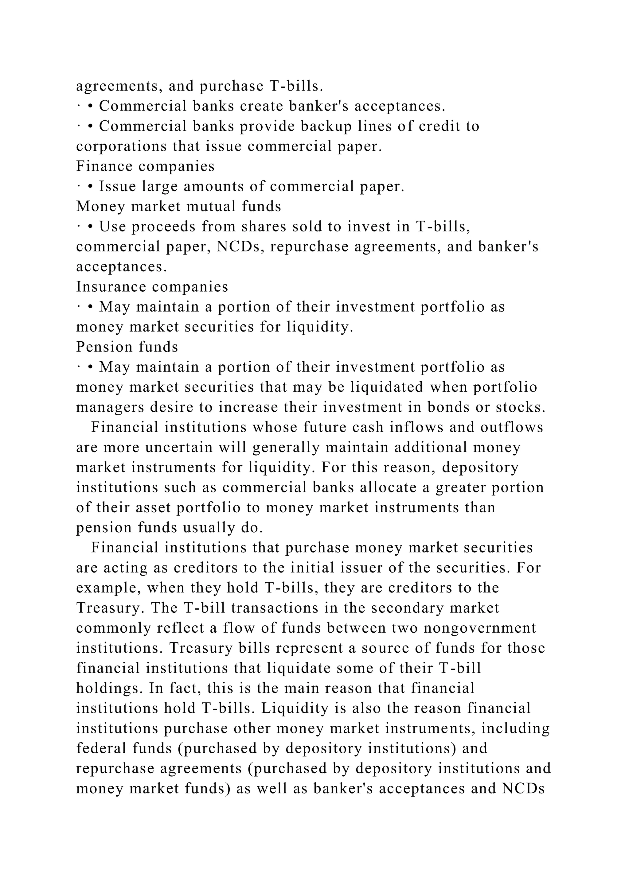 agreements, and purchase T-bills.
· • Commercial banks create banker's acceptances.
· • Commercial banks provide backup lines of credit to
corporations that issue commercial paper.
Finance companies
· • Issue large amounts of commercial paper.
Money market mutual funds
· • Use proceeds from shares sold to invest in T-bills,
commercial paper, NCDs, repurchase agreements, and banker's
acceptances.
Insurance companies
· • May maintain a portion of their investment portfolio as
money market securities for liquidity.
Pension funds
· • May maintain a portion of their investment portfolio as
money market securities that may be liquidated when portfolio
managers desire to increase their investment in bonds or stocks.
Financial institutions whose future cash inflows and outflows
are more uncertain will generally maintain additional money
market instruments for liquidity. For this reason, depository
institutions such as commercial banks allocate a greater portion
of their asset portfolio to money market instruments than
pension funds usually do.
Financial institutions that purchase money market securities
are acting as creditors to the initial issuer of the securities. For
example, when they hold T-bills, they are creditors to the
Treasury. The T-bill transactions in the secondary market
commonly reflect a flow of funds between two nongovernment
institutions. Treasury bills represent a source of funds for those
financial institutions that liquidate some of their T-bill
holdings. In fact, this is the main reason that financial
institutions hold T-bills. Liquidity is also the reason financial
institutions purchase other money market instruments, including
federal funds (purchased by depository institutions) and
repurchase agreements (purchased by depository institutions and
money market funds) as well as banker's acceptances and NCDs
 