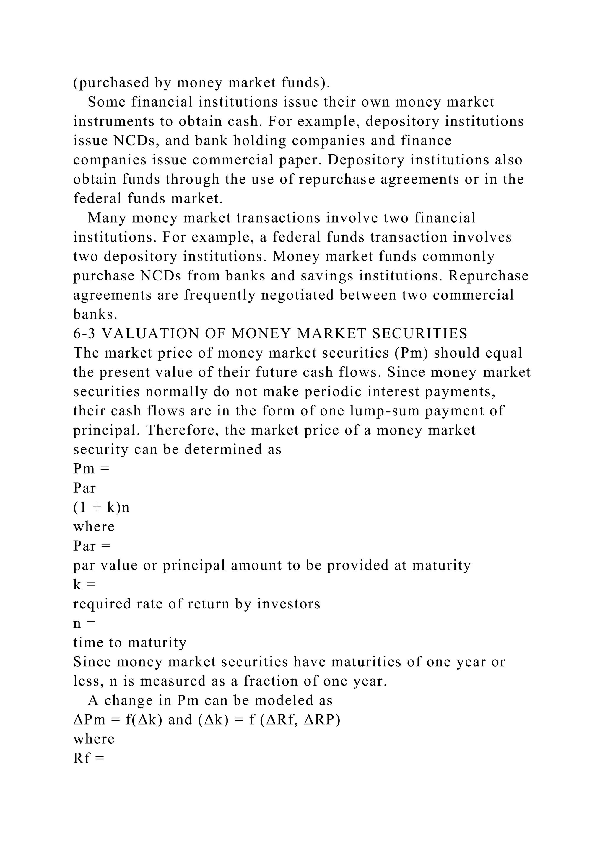 (purchased by money market funds).
Some financial institutions issue their own money market
instruments to obtain cash. For example, depository institutions
issue NCDs, and bank holding companies and finance
companies issue commercial paper. Depository institutions also
obtain funds through the use of repurchase agreements or in the
federal funds market.
Many money market transactions involve two financial
institutions. For example, a federal funds transaction involves
two depository institutions. Money market funds commonly
purchase NCDs from banks and savings institutions. Repurchase
agreements are frequently negotiated between two commercial
banks.
6-3 VALUATION OF MONEY MARKET SECURITIES
The market price of money market securities (Pm) should equal
the present value of their future cash flows. Since money market
securities normally do not make periodic interest payments,
their cash flows are in the form of one lump-sum payment of
principal. Therefore, the market price of a money market
security can be determined as
Pm =
Par
(1 + k)n
where
Par =
par value or principal amount to be provided at maturity
k =
required rate of return by investors
n =
time to maturity
Since money market securities have maturities of one year or
less, n is measured as a fraction of one year.
A change in Pm can be modeled as
ΔPm = f(Δk) and (Δk) = f (ΔRf, ΔRP)
where
Rf =
 