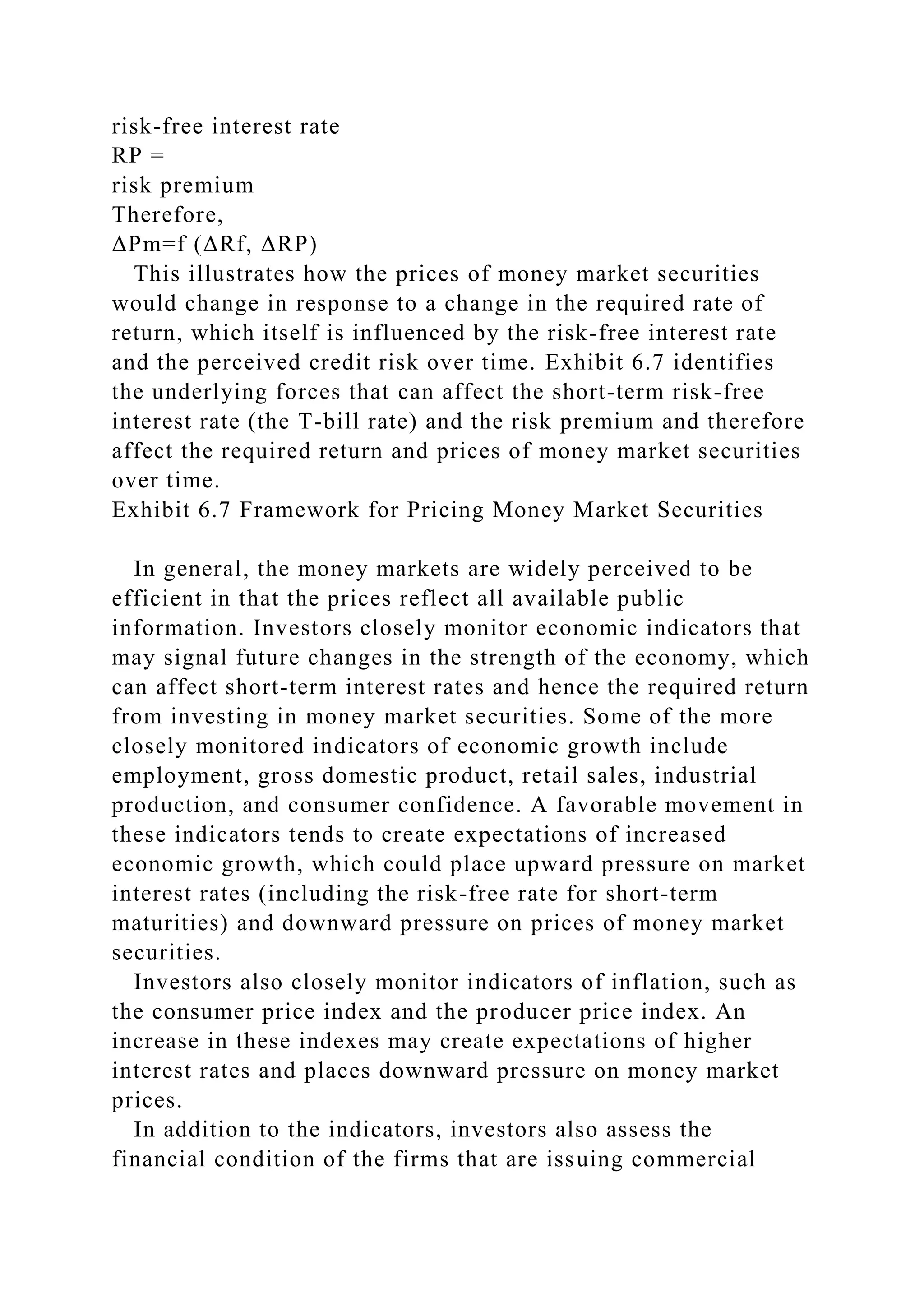 risk-free interest rate
RP =
risk premium
Therefore,
ΔPm=f (ΔRf, ΔRP)
This illustrates how the prices of money market securities
would change in response to a change in the required rate of
return, which itself is influenced by the risk-free interest rate
and the perceived credit risk over time. Exhibit 6.7 identifies
the underlying forces that can affect the short-term risk-free
interest rate (the T-bill rate) and the risk premium and therefore
affect the required return and prices of money market securities
over time.
Exhibit 6.7 Framework for Pricing Money Market Securities
In general, the money markets are widely perceived to be
efficient in that the prices reflect all available public
information. Investors closely monitor economic indicators that
may signal future changes in the strength of the economy, which
can affect short-term interest rates and hence the required return
from investing in money market securities. Some of the more
closely monitored indicators of economic growth include
employment, gross domestic product, retail sales, industrial
production, and consumer confidence. A favorable movement in
these indicators tends to create expectations of increased
economic growth, which could place upward pressure on market
interest rates (including the risk-free rate for short-term
maturities) and downward pressure on prices of money market
securities.
Investors also closely monitor indicators of inflation, such as
the consumer price index and the producer price index. An
increase in these indexes may create expectations of higher
interest rates and places downward pressure on money market
prices.
In addition to the indicators, investors also assess the
financial condition of the firms that are issuing commercial
 