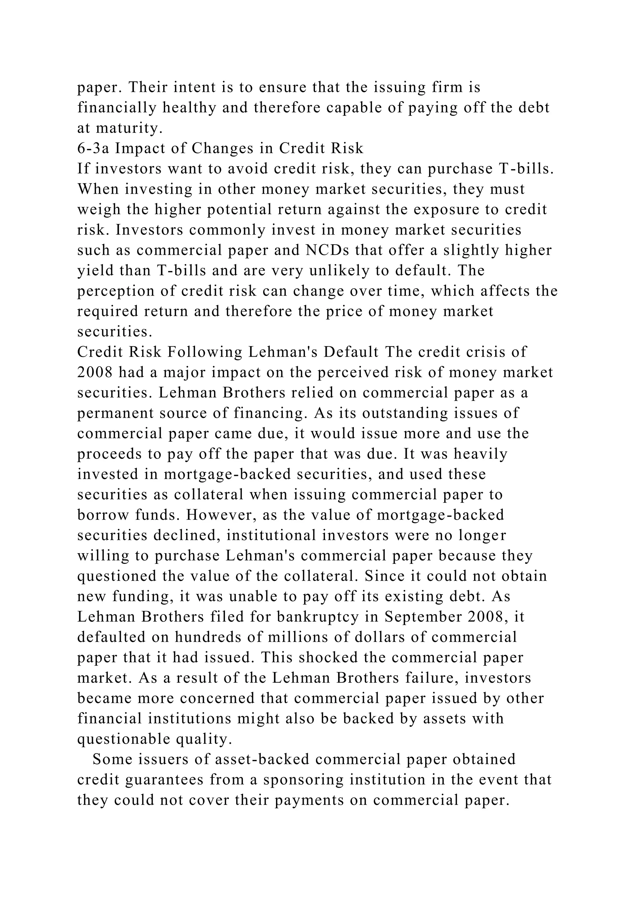 paper. Their intent is to ensure that the issuing firm is
financially healthy and therefore capable of paying off the debt
at maturity.
6-3a Impact of Changes in Credit Risk
If investors want to avoid credit risk, they can purchase T-bills.
When investing in other money market securities, they must
weigh the higher potential return against the exposure to credit
risk. Investors commonly invest in money market securities
such as commercial paper and NCDs that offer a slightly higher
yield than T-bills and are very unlikely to default. The
perception of credit risk can change over time, which affects the
required return and therefore the price of money market
securities.
Credit Risk Following Lehman's Default The credit crisis of
2008 had a major impact on the perceived risk of money market
securities. Lehman Brothers relied on commercial paper as a
permanent source of financing. As its outstanding issues of
commercial paper came due, it would issue more and use the
proceeds to pay off the paper that was due. It was heavily
invested in mortgage-backed securities, and used these
securities as collateral when issuing commercial paper to
borrow funds. However, as the value of mortgage-backed
securities declined, institutional investors were no longer
willing to purchase Lehman's commercial paper because they
questioned the value of the collateral. Since it could not obtain
new funding, it was unable to pay off its existing debt. As
Lehman Brothers filed for bankruptcy in September 2008, it
defaulted on hundreds of millions of dollars of commercial
paper that it had issued. This shocked the commercial paper
market. As a result of the Lehman Brothers failure, investors
became more concerned that commercial paper issued by other
financial institutions might also be backed by assets with
questionable quality.
Some issuers of asset-backed commercial paper obtained
credit guarantees from a sponsoring institution in the event that
they could not cover their payments on commercial paper.
 