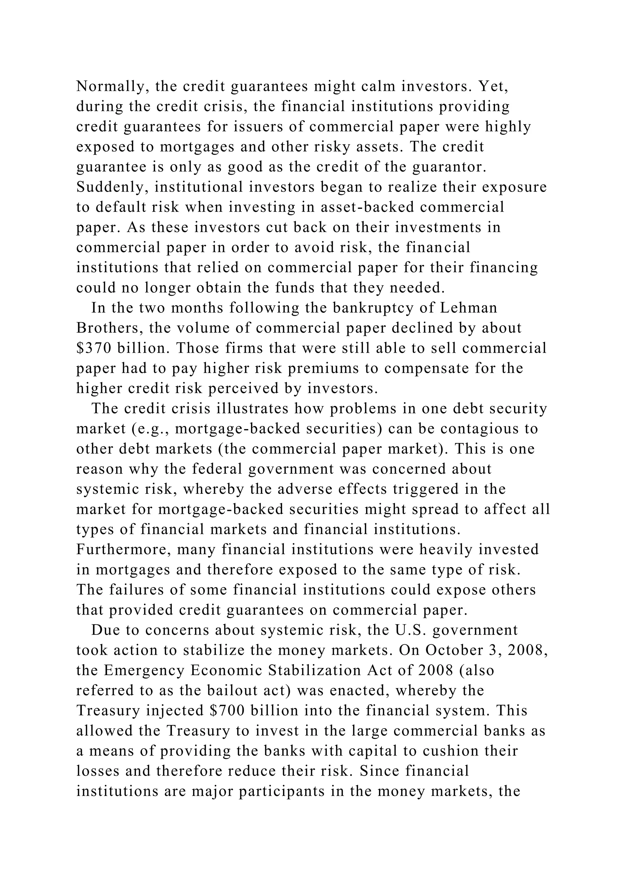 Normally, the credit guarantees might calm investors. Yet,
during the credit crisis, the financial institutions providing
credit guarantees for issuers of commercial paper were highly
exposed to mortgages and other risky assets. The credit
guarantee is only as good as the credit of the guarantor.
Suddenly, institutional investors began to realize their exposure
to default risk when investing in asset-backed commercial
paper. As these investors cut back on their investments in
commercial paper in order to avoid risk, the financial
institutions that relied on commercial paper for their financing
could no longer obtain the funds that they needed.
In the two months following the bankruptcy of Lehman
Brothers, the volume of commercial paper declined by about
$370 billion. Those firms that were still able to sell commercial
paper had to pay higher risk premiums to compensate for the
higher credit risk perceived by investors.
The credit crisis illustrates how problems in one debt security
market (e.g., mortgage-backed securities) can be contagious to
other debt markets (the commercial paper market). This is one
reason why the federal government was concerned about
systemic risk, whereby the adverse effects triggered in the
market for mortgage-backed securities might spread to affect all
types of financial markets and financial institutions.
Furthermore, many financial institutions were heavily invested
in mortgages and therefore exposed to the same type of risk.
The failures of some financial institutions could expose others
that provided credit guarantees on commercial paper.
Due to concerns about systemic risk, the U.S. government
took action to stabilize the money markets. On October 3, 2008,
the Emergency Economic Stabilization Act of 2008 (also
referred to as the bailout act) was enacted, whereby the
Treasury injected $700 billion into the financial system. This
allowed the Treasury to invest in the large commercial banks as
a means of providing the banks with capital to cushion their
losses and therefore reduce their risk. Since financial
institutions are major participants in the money markets, the
 