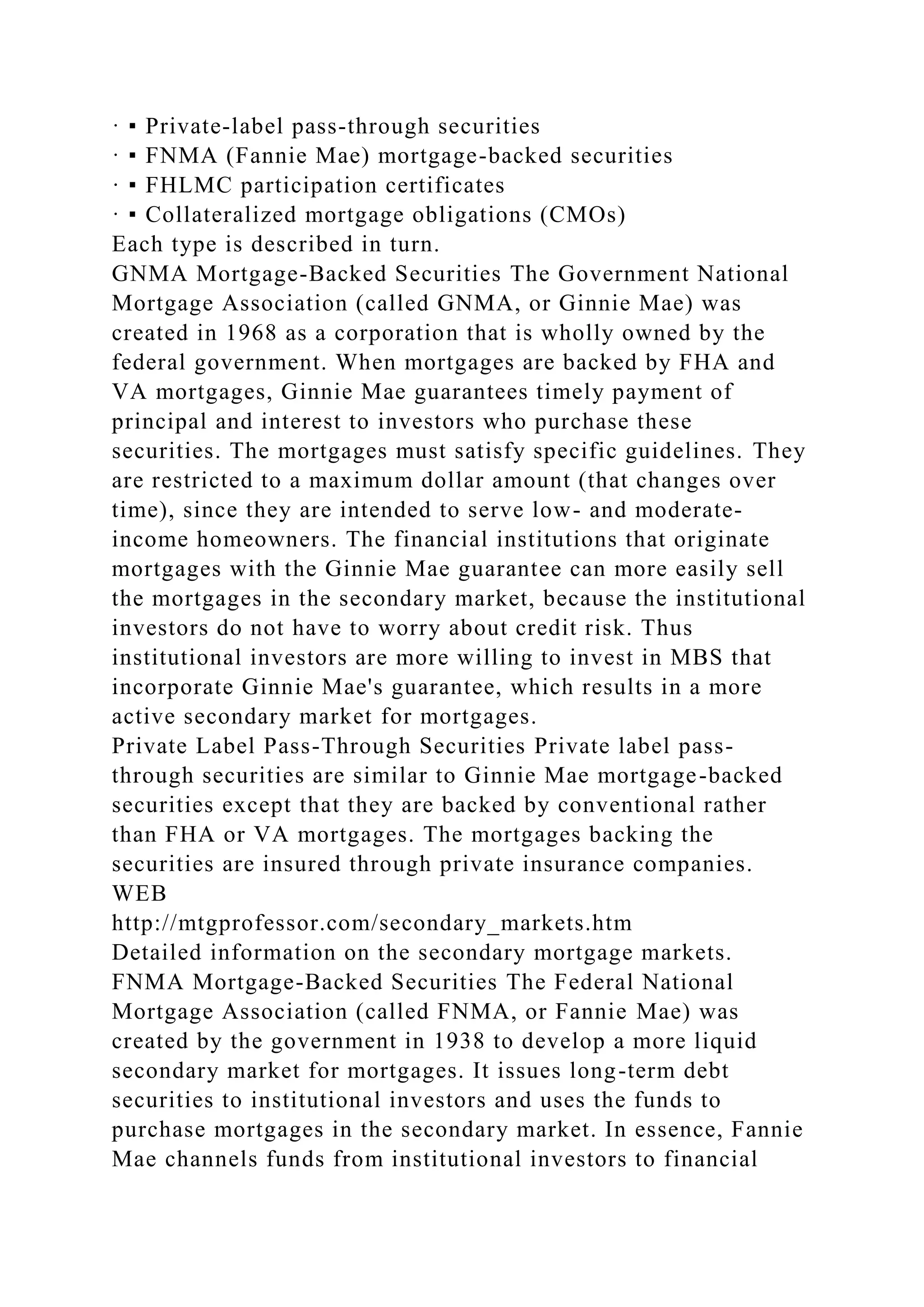 · ▪ Private-label pass-through securities
· ▪ FNMA (Fannie Mae) mortgage-backed securities
· ▪ FHLMC participation certificates
· ▪ Collateralized mortgage obligations (CMOs)
Each type is described in turn.
GNMA Mortgage-Backed Securities The Government National
Mortgage Association (called GNMA, or Ginnie Mae) was
created in 1968 as a corporation that is wholly owned by the
federal government. When mortgages are backed by FHA and
VA mortgages, Ginnie Mae guarantees timely payment of
principal and interest to investors who purchase these
securities. The mortgages must satisfy specific guidelines. They
are restricted to a maximum dollar amount (that changes over
time), since they are intended to serve low- and moderate-
income homeowners. The financial institutions that originate
mortgages with the Ginnie Mae guarantee can more easily sell
the mortgages in the secondary market, because the institutional
investors do not have to worry about credit risk. Thus
institutional investors are more willing to invest in MBS that
incorporate Ginnie Mae's guarantee, which results in a more
active secondary market for mortgages.
Private Label Pass-Through Securities Private label pass-
through securities are similar to Ginnie Mae mortgage-backed
securities except that they are backed by conventional rather
than FHA or VA mortgages. The mortgages backing the
securities are insured through private insurance companies.
WEB
http://mtgprofessor.com/secondary_markets.htm
Detailed information on the secondary mortgage markets.
FNMA Mortgage-Backed Securities The Federal National
Mortgage Association (called FNMA, or Fannie Mae) was
created by the government in 1938 to develop a more liquid
secondary market for mortgages. It issues long-term debt
securities to institutional investors and uses the funds to
purchase mortgages in the secondary market. In essence, Fannie
Mae channels funds from institutional investors to financial
 