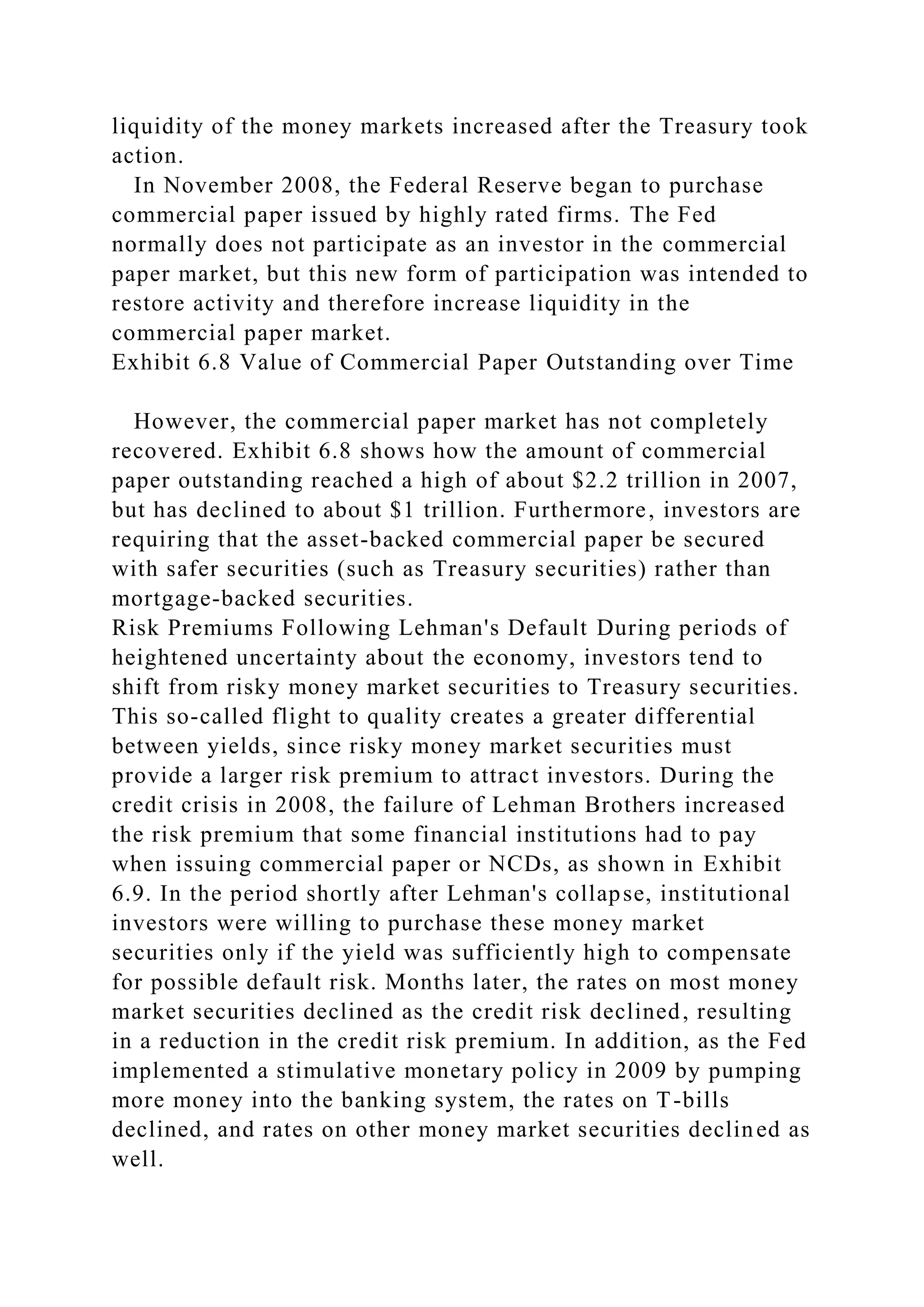 liquidity of the money markets increased after the Treasury took
action.
In November 2008, the Federal Reserve began to purchase
commercial paper issued by highly rated firms. The Fed
normally does not participate as an investor in the commercial
paper market, but this new form of participation was intended to
restore activity and therefore increase liquidity in the
commercial paper market.
Exhibit 6.8 Value of Commercial Paper Outstanding over Time
However, the commercial paper market has not completely
recovered. Exhibit 6.8 shows how the amount of commercial
paper outstanding reached a high of about $2.2 trillion in 2007,
but has declined to about $1 trillion. Furthermore, investors are
requiring that the asset-backed commercial paper be secured
with safer securities (such as Treasury securities) rather than
mortgage-backed securities.
Risk Premiums Following Lehman's Default During periods of
heightened uncertainty about the economy, investors tend to
shift from risky money market securities to Treasury securities.
This so-called flight to quality creates a greater differential
between yields, since risky money market securities must
provide a larger risk premium to attract investors. During the
credit crisis in 2008, the failure of Lehman Brothers increased
the risk premium that some financial institutions had to pay
when issuing commercial paper or NCDs, as shown in Exhibit
6.9. In the period shortly after Lehman's collapse, institutional
investors were willing to purchase these money market
securities only if the yield was sufficiently high to compensate
for possible default risk. Months later, the rates on most money
market securities declined as the credit risk declined, resulting
in a reduction in the credit risk premium. In addition, as the Fed
implemented a stimulative monetary policy in 2009 by pumping
more money into the banking system, the rates on T-bills
declined, and rates on other money market securities declined as
well.
 