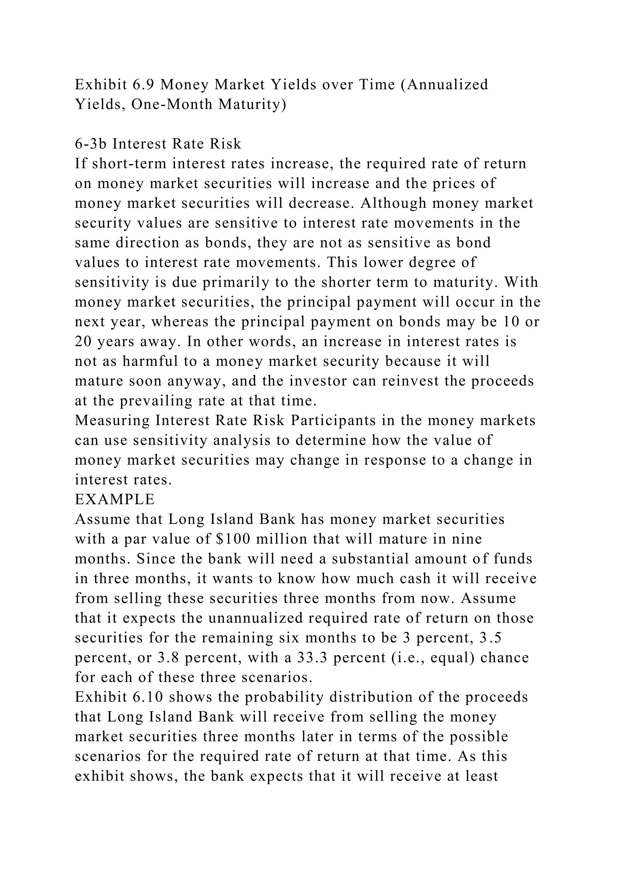 Exhibit 6.9 Money Market Yields over Time (Annualized
Yields, One-Month Maturity)
6-3b Interest Rate Risk
If short-term interest rates increase, the required rate of return
on money market securities will increase and the prices of
money market securities will decrease. Although money market
security values are sensitive to interest rate movements in the
same direction as bonds, they are not as sensitive as bond
values to interest rate movements. This lower degree of
sensitivity is due primarily to the shorter term to maturity. With
money market securities, the principal payment will occur in the
next year, whereas the principal payment on bonds may be 10 or
20 years away. In other words, an increase in interest rates is
not as harmful to a money market security because it will
mature soon anyway, and the investor can reinvest the proceeds
at the prevailing rate at that time.
Measuring Interest Rate Risk Participants in the money markets
can use sensitivity analysis to determine how the value of
money market securities may change in response to a change in
interest rates.
EXAMPLE
Assume that Long Island Bank has money market securities
with a par value of $100 million that will mature in nine
months. Since the bank will need a substantial amount of funds
in three months, it wants to know how much cash it will receive
from selling these securities three months from now. Assume
that it expects the unannualized required rate of return on those
securities for the remaining six months to be 3 percent, 3.5
percent, or 3.8 percent, with a 33.3 percent (i.e., equal) chance
for each of these three scenarios.
Exhibit 6.10 shows the probability distribution of the proceeds
that Long Island Bank will receive from selling the money
market securities three months later in terms of the possible
scenarios for the required rate of return at that time. As this
exhibit shows, the bank expects that it will receive at least
 