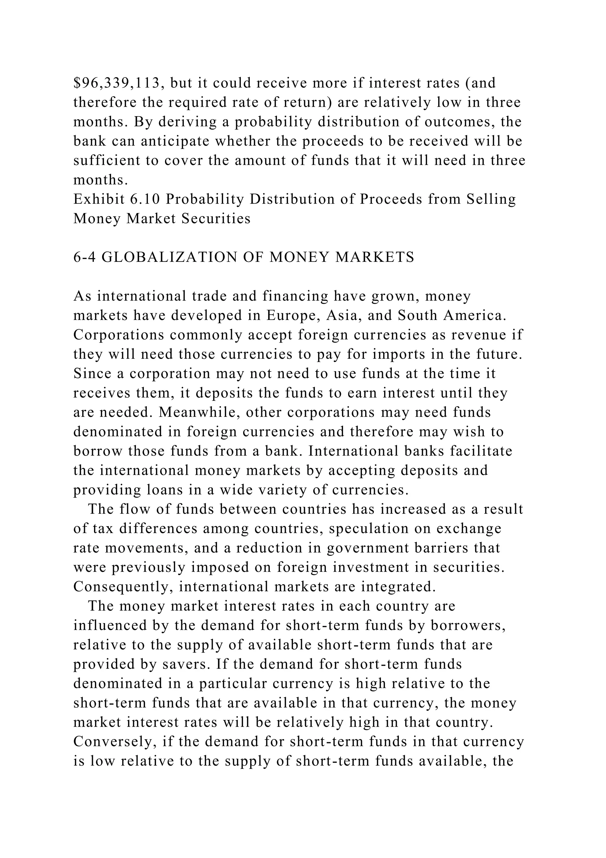 $96,339,113, but it could receive more if interest rates (and
therefore the required rate of return) are relatively low in three
months. By deriving a probability distribution of outcomes, the
bank can anticipate whether the proceeds to be received will be
sufficient to cover the amount of funds that it will need in three
months.
Exhibit 6.10 Probability Distribution of Proceeds from Selling
Money Market Securities
6-4 GLOBALIZATION OF MONEY MARKETS
As international trade and financing have grown, money
markets have developed in Europe, Asia, and South America.
Corporations commonly accept foreign currencies as revenue if
they will need those currencies to pay for imports in the future.
Since a corporation may not need to use funds at the time it
receives them, it deposits the funds to earn interest until they
are needed. Meanwhile, other corporations may need funds
denominated in foreign currencies and therefore may wish to
borrow those funds from a bank. International banks facilitate
the international money markets by accepting deposits and
providing loans in a wide variety of currencies.
The flow of funds between countries has increased as a result
of tax differences among countries, speculation on exchange
rate movements, and a reduction in government barriers that
were previously imposed on foreign investment in securities.
Consequently, international markets are integrated.
The money market interest rates in each country are
influenced by the demand for short-term funds by borrowers,
relative to the supply of available short-term funds that are
provided by savers. If the demand for short-term funds
denominated in a particular currency is high relative to the
short-term funds that are available in that currency, the money
market interest rates will be relatively high in that country.
Conversely, if the demand for short-term funds in that currency
is low relative to the supply of short-term funds available, the
 