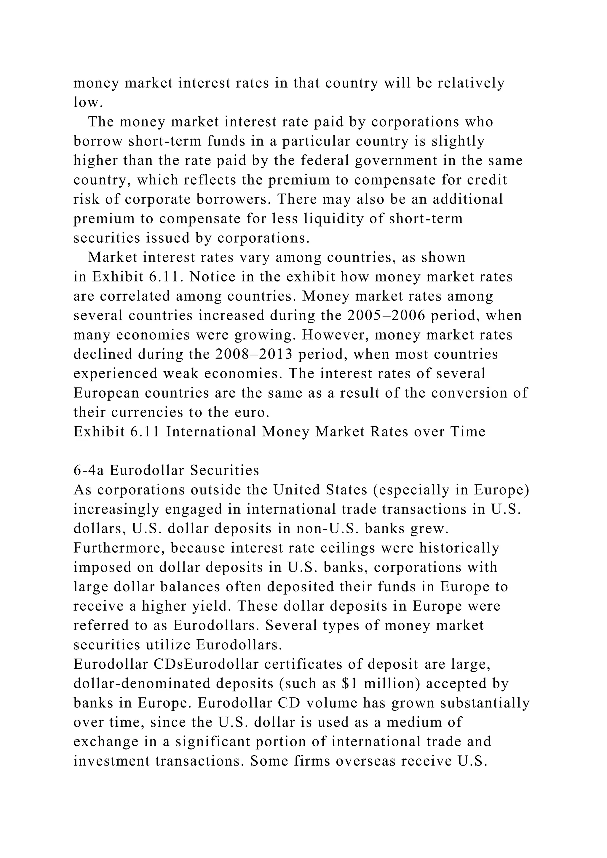 money market interest rates in that country will be relatively
low.
The money market interest rate paid by corporations who
borrow short-term funds in a particular country is slightly
higher than the rate paid by the federal government in the same
country, which reflects the premium to compensate for credit
risk of corporate borrowers. There may also be an additional
premium to compensate for less liquidity of short-term
securities issued by corporations.
Market interest rates vary among countries, as shown
in Exhibit 6.11. Notice in the exhibit how money market rates
are correlated among countries. Money market rates among
several countries increased during the 2005–2006 period, when
many economies were growing. However, money market rates
declined during the 2008–2013 period, when most countries
experienced weak economies. The interest rates of several
European countries are the same as a result of the conversion of
their currencies to the euro.
Exhibit 6.11 International Money Market Rates over Time
6-4a Eurodollar Securities
As corporations outside the United States (especially in Europe)
increasingly engaged in international trade transactions in U.S.
dollars, U.S. dollar deposits in non-U.S. banks grew.
Furthermore, because interest rate ceilings were historically
imposed on dollar deposits in U.S. banks, corporations with
large dollar balances often deposited their funds in Europe to
receive a higher yield. These dollar deposits in Europe were
referred to as Eurodollars. Several types of money market
securities utilize Eurodollars.
Eurodollar CDsEurodollar certificates of deposit are large,
dollar-denominated deposits (such as $1 million) accepted by
banks in Europe. Eurodollar CD volume has grown substantially
over time, since the U.S. dollar is used as a medium of
exchange in a significant portion of international trade and
investment transactions. Some firms overseas receive U.S.
 