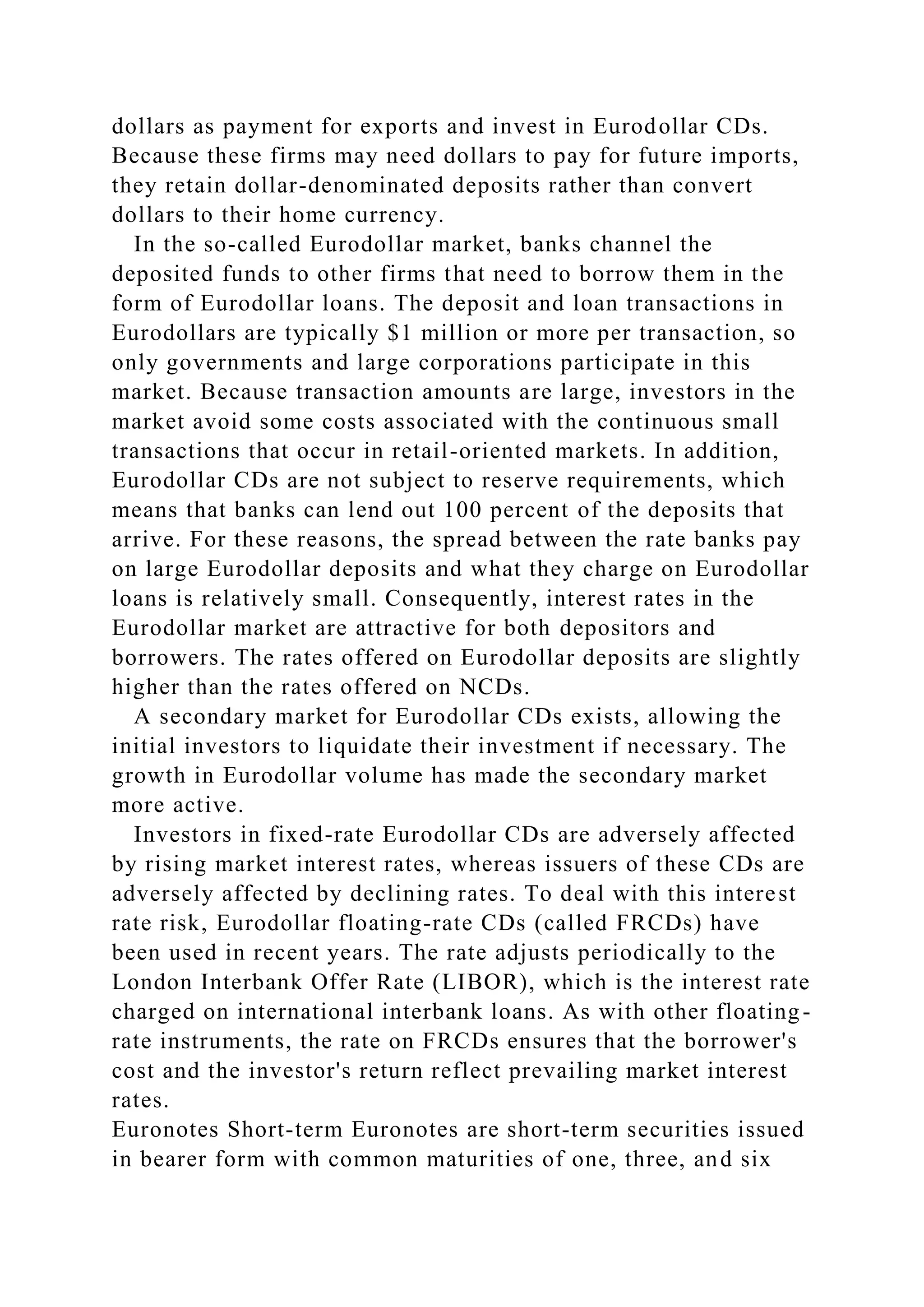 dollars as payment for exports and invest in Eurodollar CDs.
Because these firms may need dollars to pay for future imports,
they retain dollar-denominated deposits rather than convert
dollars to their home currency.
In the so-called Eurodollar market, banks channel the
deposited funds to other firms that need to borrow them in the
form of Eurodollar loans. The deposit and loan transactions in
Eurodollars are typically $1 million or more per transaction, so
only governments and large corporations participate in this
market. Because transaction amounts are large, investors in the
market avoid some costs associated with the continuous small
transactions that occur in retail-oriented markets. In addition,
Eurodollar CDs are not subject to reserve requirements, which
means that banks can lend out 100 percent of the deposits that
arrive. For these reasons, the spread between the rate banks pay
on large Eurodollar deposits and what they charge on Eurodollar
loans is relatively small. Consequently, interest rates in the
Eurodollar market are attractive for both depositors and
borrowers. The rates offered on Eurodollar deposits are slightly
higher than the rates offered on NCDs.
A secondary market for Eurodollar CDs exists, allowing the
initial investors to liquidate their investment if necessary. The
growth in Eurodollar volume has made the secondary market
more active.
Investors in fixed-rate Eurodollar CDs are adversely affected
by rising market interest rates, whereas issuers of these CDs are
adversely affected by declining rates. To deal with this interest
rate risk, Eurodollar floating-rate CDs (called FRCDs) have
been used in recent years. The rate adjusts periodically to the
London Interbank Offer Rate (LIBOR), which is the interest rate
charged on international interbank loans. As with other floating-
rate instruments, the rate on FRCDs ensures that the borrower's
cost and the investor's return reflect prevailing market interest
rates.
Euronotes Short-term Euronotes are short-term securities issued
in bearer form with common maturities of one, three, and six
 