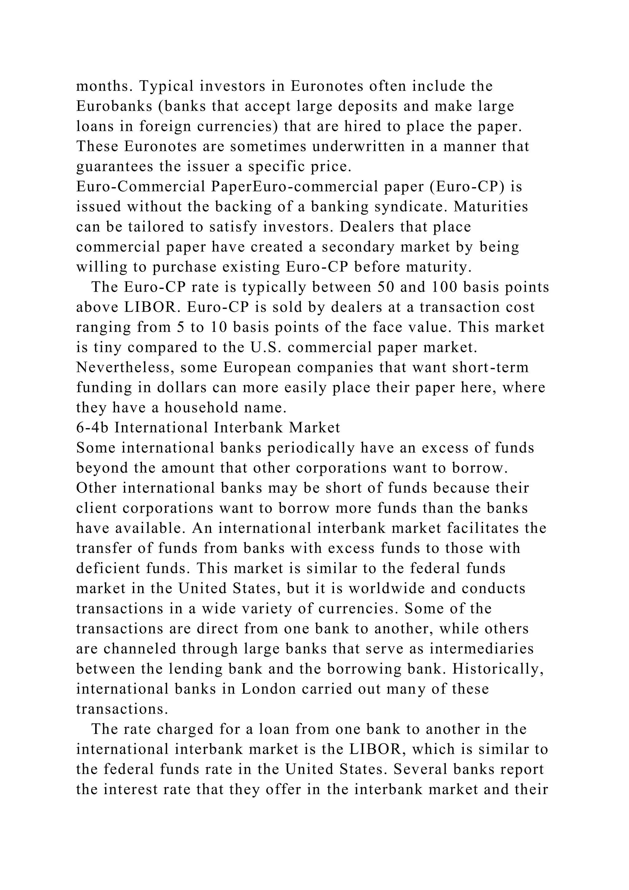 months. Typical investors in Euronotes often include the
Eurobanks (banks that accept large deposits and make large
loans in foreign currencies) that are hired to place the paper.
These Euronotes are sometimes underwritten in a manner that
guarantees the issuer a specific price.
Euro-Commercial PaperEuro-commercial paper (Euro-CP) is
issued without the backing of a banking syndicate. Maturities
can be tailored to satisfy investors. Dealers that place
commercial paper have created a secondary market by being
willing to purchase existing Euro-CP before maturity.
The Euro-CP rate is typically between 50 and 100 basis points
above LIBOR. Euro-CP is sold by dealers at a transaction cost
ranging from 5 to 10 basis points of the face value. This market
is tiny compared to the U.S. commercial paper market.
Nevertheless, some European companies that want short-term
funding in dollars can more easily place their paper here, where
they have a household name.
6-4b International Interbank Market
Some international banks periodically have an excess of funds
beyond the amount that other corporations want to borrow.
Other international banks may be short of funds because their
client corporations want to borrow more funds than the banks
have available. An international interbank market facilitates the
transfer of funds from banks with excess funds to those with
deficient funds. This market is similar to the federal funds
market in the United States, but it is worldwide and conducts
transactions in a wide variety of currencies. Some of the
transactions are direct from one bank to another, while others
are channeled through large banks that serve as intermediaries
between the lending bank and the borrowing bank. Historically,
international banks in London carried out many of these
transactions.
The rate charged for a loan from one bank to another in the
international interbank market is the LIBOR, which is similar to
the federal funds rate in the United States. Several banks report
the interest rate that they offer in the interbank market and their
 