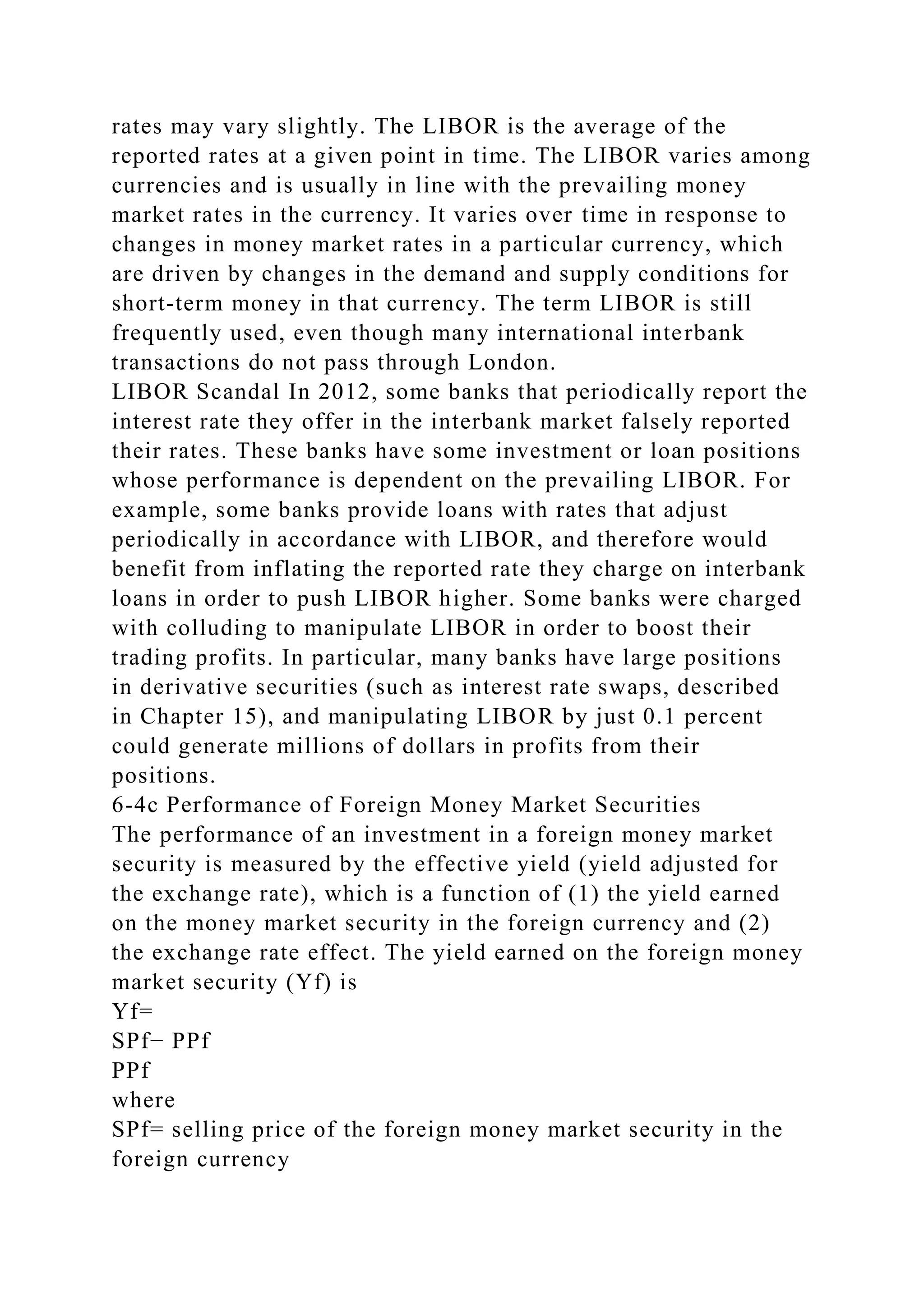 rates may vary slightly. The LIBOR is the average of the
reported rates at a given point in time. The LIBOR varies among
currencies and is usually in line with the prevailing money
market rates in the currency. It varies over time in response to
changes in money market rates in a particular currency, which
are driven by changes in the demand and supply conditions for
short-term money in that currency. The term LIBOR is still
frequently used, even though many international interbank
transactions do not pass through London.
LIBOR Scandal In 2012, some banks that periodically report the
interest rate they offer in the interbank market falsely reported
their rates. These banks have some investment or loan positions
whose performance is dependent on the prevailing LIBOR. For
example, some banks provide loans with rates that adjust
periodically in accordance with LIBOR, and therefore would
benefit from inflating the reported rate they charge on interbank
loans in order to push LIBOR higher. Some banks were charged
with colluding to manipulate LIBOR in order to boost their
trading profits. In particular, many banks have large positions
in derivative securities (such as interest rate swaps, described
in Chapter 15), and manipulating LIBOR by just 0.1 percent
could generate millions of dollars in profits from their
positions.
6-4c Performance of Foreign Money Market Securities
The performance of an investment in a foreign money market
security is measured by the effective yield (yield adjusted for
the exchange rate), which is a function of (1) the yield earned
on the money market security in the foreign currency and (2)
the exchange rate effect. The yield earned on the foreign money
market security (Yf) is
Yf=
SPf− PPf
PPf
where
SPf= selling price of the foreign money market security in the
foreign currency
 