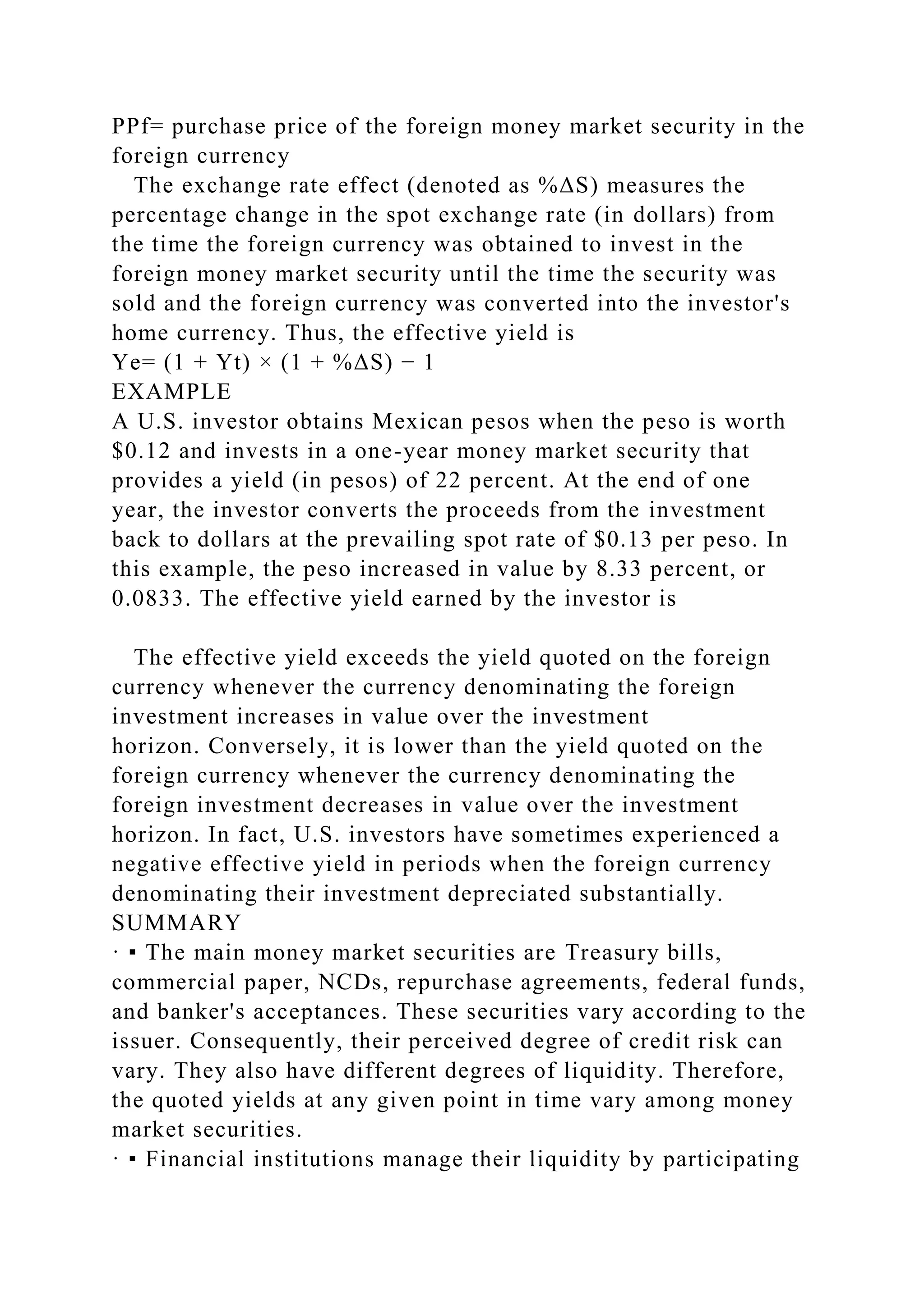 PPf= purchase price of the foreign money market security in the
foreign currency
The exchange rate effect (denoted as %ΔS) measures the
percentage change in the spot exchange rate (in dollars) from
the time the foreign currency was obtained to invest in the
foreign money market security until the time the security was
sold and the foreign currency was converted into the investor's
home currency. Thus, the effective yield is
Ye= (1 + Yt) × (1 + %ΔS) − 1
EXAMPLE
A U.S. investor obtains Mexican pesos when the peso is worth
$0.12 and invests in a one-year money market security that
provides a yield (in pesos) of 22 percent. At the end of one
year, the investor converts the proceeds from the investment
back to dollars at the prevailing spot rate of $0.13 per peso. In
this example, the peso increased in value by 8.33 percent, or
0.0833. The effective yield earned by the investor is
The effective yield exceeds the yield quoted on the foreign
currency whenever the currency denominating the foreign
investment increases in value over the investment
horizon. Conversely, it is lower than the yield quoted on the
foreign currency whenever the currency denominating the
foreign investment decreases in value over the investment
horizon. In fact, U.S. investors have sometimes experienced a
negative effective yield in periods when the foreign currency
denominating their investment depreciated substantially.
SUMMARY
· ▪ The main money market securities are Treasury bills,
commercial paper, NCDs, repurchase agreements, federal funds,
and banker's acceptances. These securities vary according to the
issuer. Consequently, their perceived degree of credit risk can
vary. They also have different degrees of liquidity. Therefore,
the quoted yields at any given point in time vary among money
market securities.
· ▪ Financial institutions manage their liquidity by participating
 