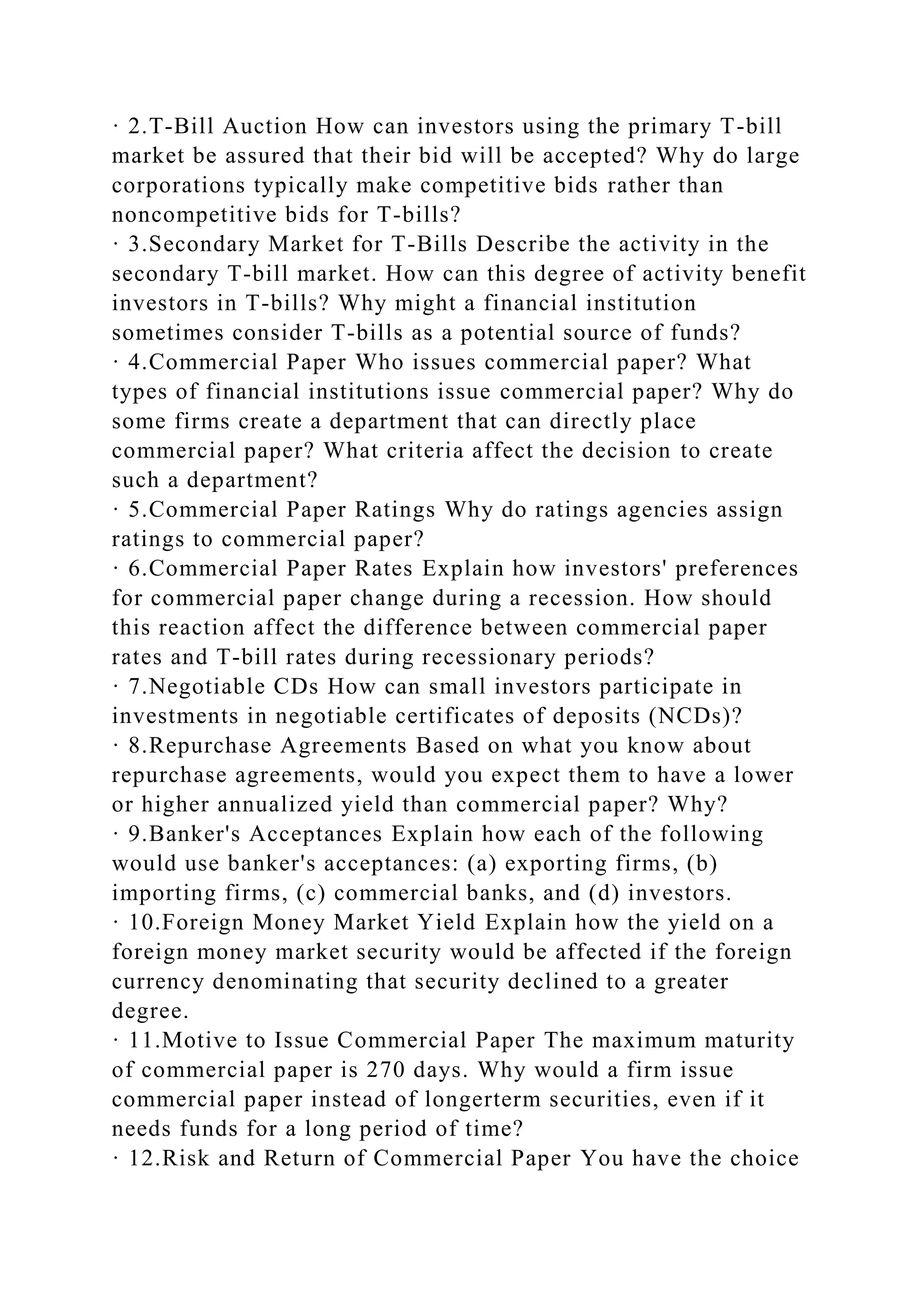 · 2.T-Bill Auction How can investors using the primary T-bill
market be assured that their bid will be accepted? Why do large
corporations typically make competitive bids rather than
noncompetitive bids for T-bills?
· 3.Secondary Market for T-Bills Describe the activity in the
secondary T-bill market. How can this degree of activity benefit
investors in T-bills? Why might a financial institution
sometimes consider T-bills as a potential source of funds?
· 4.Commercial Paper Who issues commercial paper? What
types of financial institutions issue commercial paper? Why do
some firms create a department that can directly place
commercial paper? What criteria affect the decision to create
such a department?
· 5.Commercial Paper Ratings Why do ratings agencies assign
ratings to commercial paper?
· 6.Commercial Paper Rates Explain how investors' preferences
for commercial paper change during a recession. How should
this reaction affect the difference between commercial paper
rates and T-bill rates during recessionary periods?
· 7.Negotiable CDs How can small investors participate in
investments in negotiable certificates of deposits (NCDs)?
· 8.Repurchase Agreements Based on what you know about
repurchase agreements, would you expect them to have a lower
or higher annualized yield than commercial paper? Why?
· 9.Banker's Acceptances Explain how each of the following
would use banker's acceptances: (a) exporting firms, (b)
importing firms, (c) commercial banks, and (d) investors.
· 10.Foreign Money Market Yield Explain how the yield on a
foreign money market security would be affected if the foreign
currency denominating that security declined to a greater
degree.
· 11.Motive to Issue Commercial Paper The maximum maturity
of commercial paper is 270 days. Why would a firm issue
commercial paper instead of longerterm securities, even if it
needs funds for a long period of time?
· 12.Risk and Return of Commercial Paper You have the choice
 
