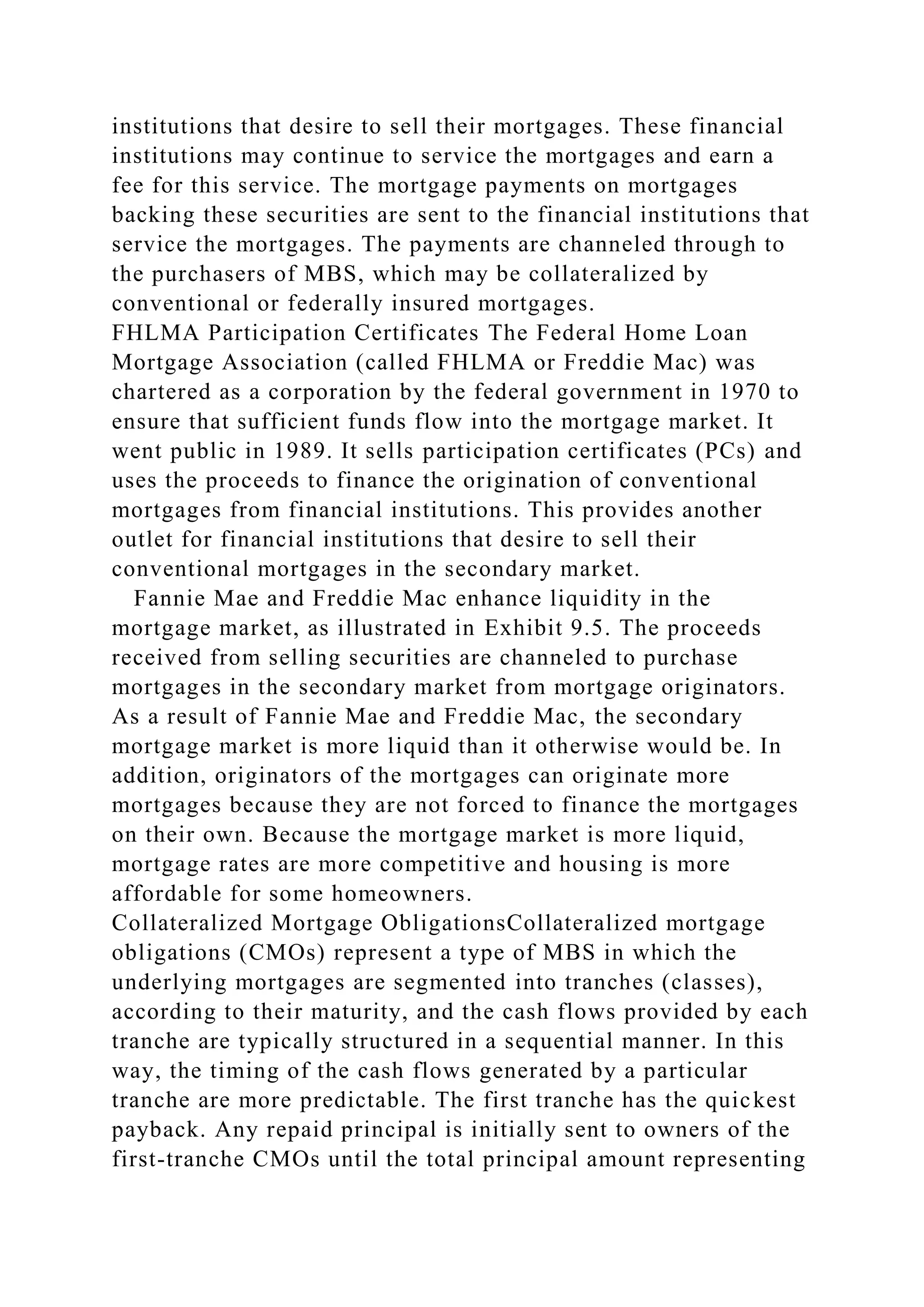 institutions that desire to sell their mortgages. These financial
institutions may continue to service the mortgages and earn a
fee for this service. The mortgage payments on mortgages
backing these securities are sent to the financial institutions that
service the mortgages. The payments are channeled through to
the purchasers of MBS, which may be collateralized by
conventional or federally insured mortgages.
FHLMA Participation Certificates The Federal Home Loan
Mortgage Association (called FHLMA or Freddie Mac) was
chartered as a corporation by the federal government in 1970 to
ensure that sufficient funds flow into the mortgage market. It
went public in 1989. It sells participation certificates (PCs) and
uses the proceeds to finance the origination of conventional
mortgages from financial institutions. This provides another
outlet for financial institutions that desire to sell their
conventional mortgages in the secondary market.
Fannie Mae and Freddie Mac enhance liquidity in the
mortgage market, as illustrated in Exhibit 9.5. The proceeds
received from selling securities are channeled to purchase
mortgages in the secondary market from mortgage originators.
As a result of Fannie Mae and Freddie Mac, the secondary
mortgage market is more liquid than it otherwise would be. In
addition, originators of the mortgages can originate more
mortgages because they are not forced to finance the mortgages
on their own. Because the mortgage market is more liquid,
mortgage rates are more competitive and housing is more
affordable for some homeowners.
Collateralized Mortgage ObligationsCollateralized mortgage
obligations (CMOs) represent a type of MBS in which the
underlying mortgages are segmented into tranches (classes),
according to their maturity, and the cash flows provided by each
tranche are typically structured in a sequential manner. In this
way, the timing of the cash flows generated by a particular
tranche are more predictable. The first tranche has the quickest
payback. Any repaid principal is initially sent to owners of the
first-tranche CMOs until the total principal amount representing
 