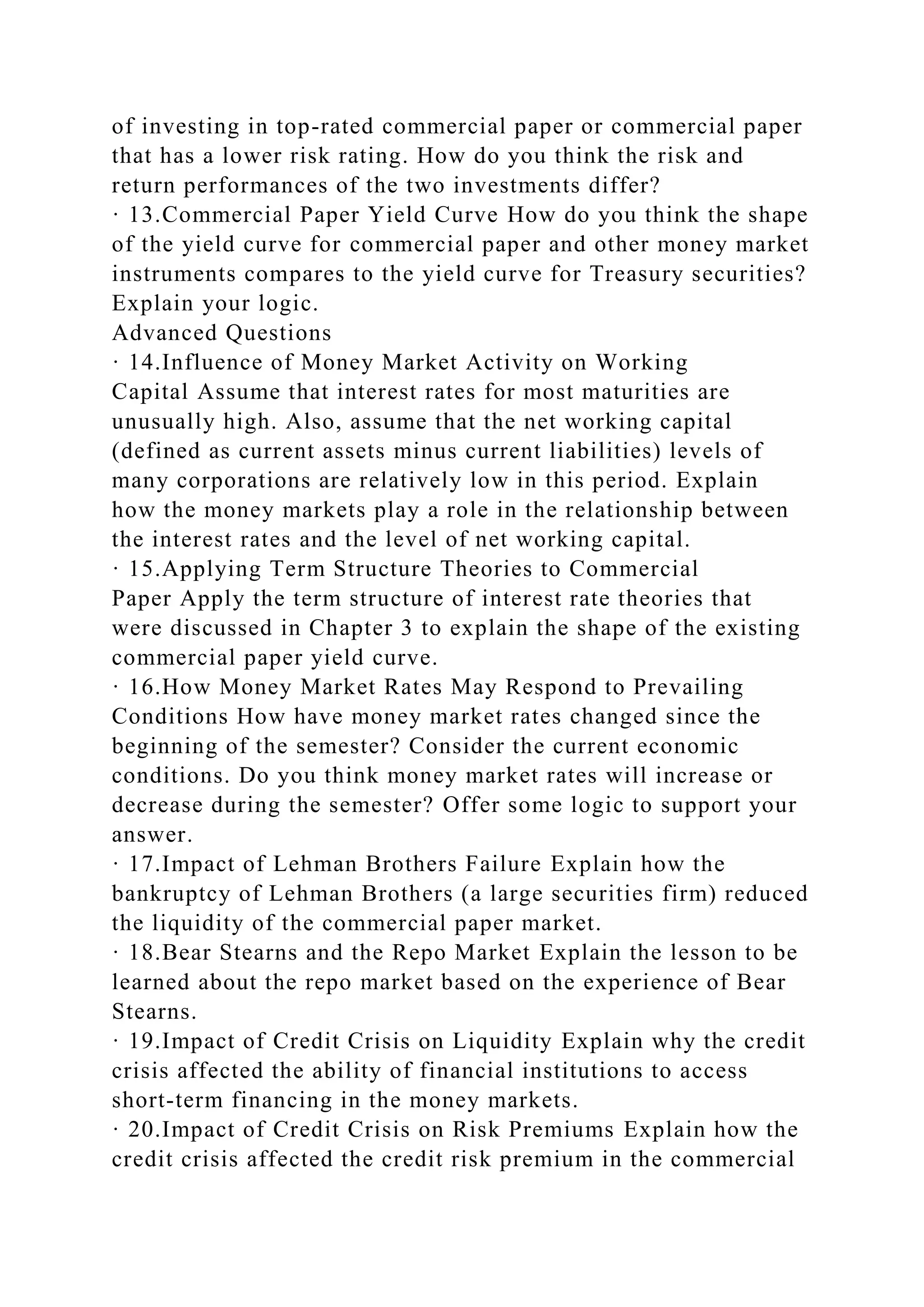 of investing in top-rated commercial paper or commercial paper
that has a lower risk rating. How do you think the risk and
return performances of the two investments differ?
· 13.Commercial Paper Yield Curve How do you think the shape
of the yield curve for commercial paper and other money market
instruments compares to the yield curve for Treasury securities?
Explain your logic.
Advanced Questions
· 14.Influence of Money Market Activity on Working
Capital Assume that interest rates for most maturities are
unusually high. Also, assume that the net working capital
(defined as current assets minus current liabilities) levels of
many corporations are relatively low in this period. Explain
how the money markets play a role in the relationship between
the interest rates and the level of net working capital.
· 15.Applying Term Structure Theories to Commercial
Paper Apply the term structure of interest rate theories that
were discussed in Chapter 3 to explain the shape of the existing
commercial paper yield curve.
· 16.How Money Market Rates May Respond to Prevailing
Conditions How have money market rates changed since the
beginning of the semester? Consider the current economic
conditions. Do you think money market rates will increase or
decrease during the semester? Offer some logic to support your
answer.
· 17.Impact of Lehman Brothers Failure Explain how the
bankruptcy of Lehman Brothers (a large securities firm) reduced
the liquidity of the commercial paper market.
· 18.Bear Stearns and the Repo Market Explain the lesson to be
learned about the repo market based on the experience of Bear
Stearns.
· 19.Impact of Credit Crisis on Liquidity Explain why the credit
crisis affected the ability of financial institutions to access
short-term financing in the money markets.
· 20.Impact of Credit Crisis on Risk Premiums Explain how the
credit crisis affected the credit risk premium in the commercial
 
