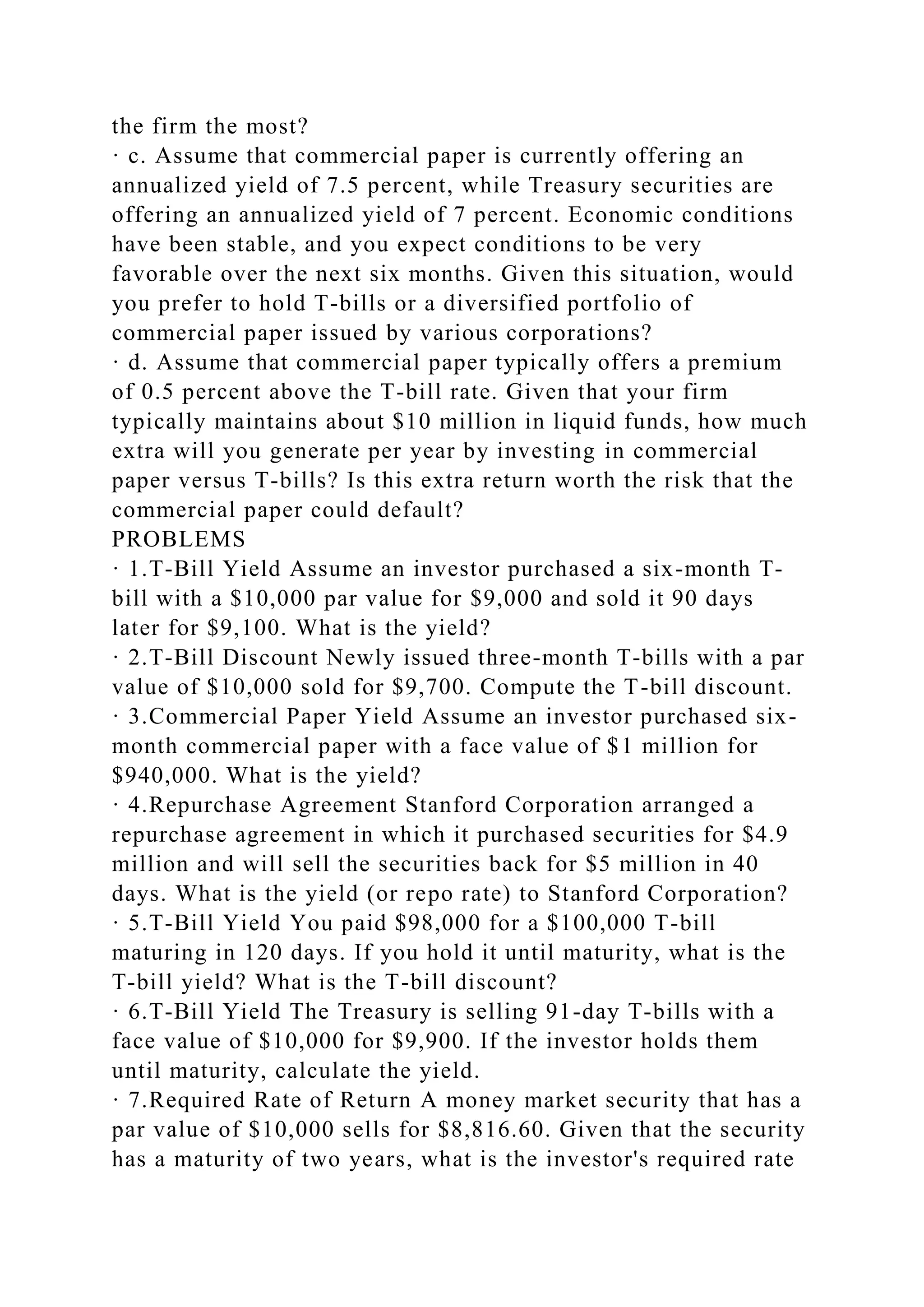 the firm the most?
· c. Assume that commercial paper is currently offering an
annualized yield of 7.5 percent, while Treasury securities are
offering an annualized yield of 7 percent. Economic conditions
have been stable, and you expect conditions to be very
favorable over the next six months. Given this situation, would
you prefer to hold T-bills or a diversified portfolio of
commercial paper issued by various corporations?
· d. Assume that commercial paper typically offers a premium
of 0.5 percent above the T-bill rate. Given that your firm
typically maintains about $10 million in liquid funds, how much
extra will you generate per year by investing in commercial
paper versus T-bills? Is this extra return worth the risk that the
commercial paper could default?
PROBLEMS
· 1.T-Bill Yield Assume an investor purchased a six-month T-
bill with a $10,000 par value for $9,000 and sold it 90 days
later for $9,100. What is the yield?
· 2.T-Bill Discount Newly issued three-month T-bills with a par
value of $10,000 sold for $9,700. Compute the T-bill discount.
· 3.Commercial Paper Yield Assume an investor purchased six-
month commercial paper with a face value of $1 million for
$940,000. What is the yield?
· 4.Repurchase Agreement Stanford Corporation arranged a
repurchase agreement in which it purchased securities for $4.9
million and will sell the securities back for $5 million in 40
days. What is the yield (or repo rate) to Stanford Corporation?
· 5.T-Bill Yield You paid $98,000 for a $100,000 T-bill
maturing in 120 days. If you hold it until maturity, what is the
T-bill yield? What is the T-bill discount?
· 6.T-Bill Yield The Treasury is selling 91-day T-bills with a
face value of $10,000 for $9,900. If the investor holds them
until maturity, calculate the yield.
· 7.Required Rate of Return A money market security that has a
par value of $10,000 sells for $8,816.60. Given that the security
has a maturity of two years, what is the investor's required rate
 