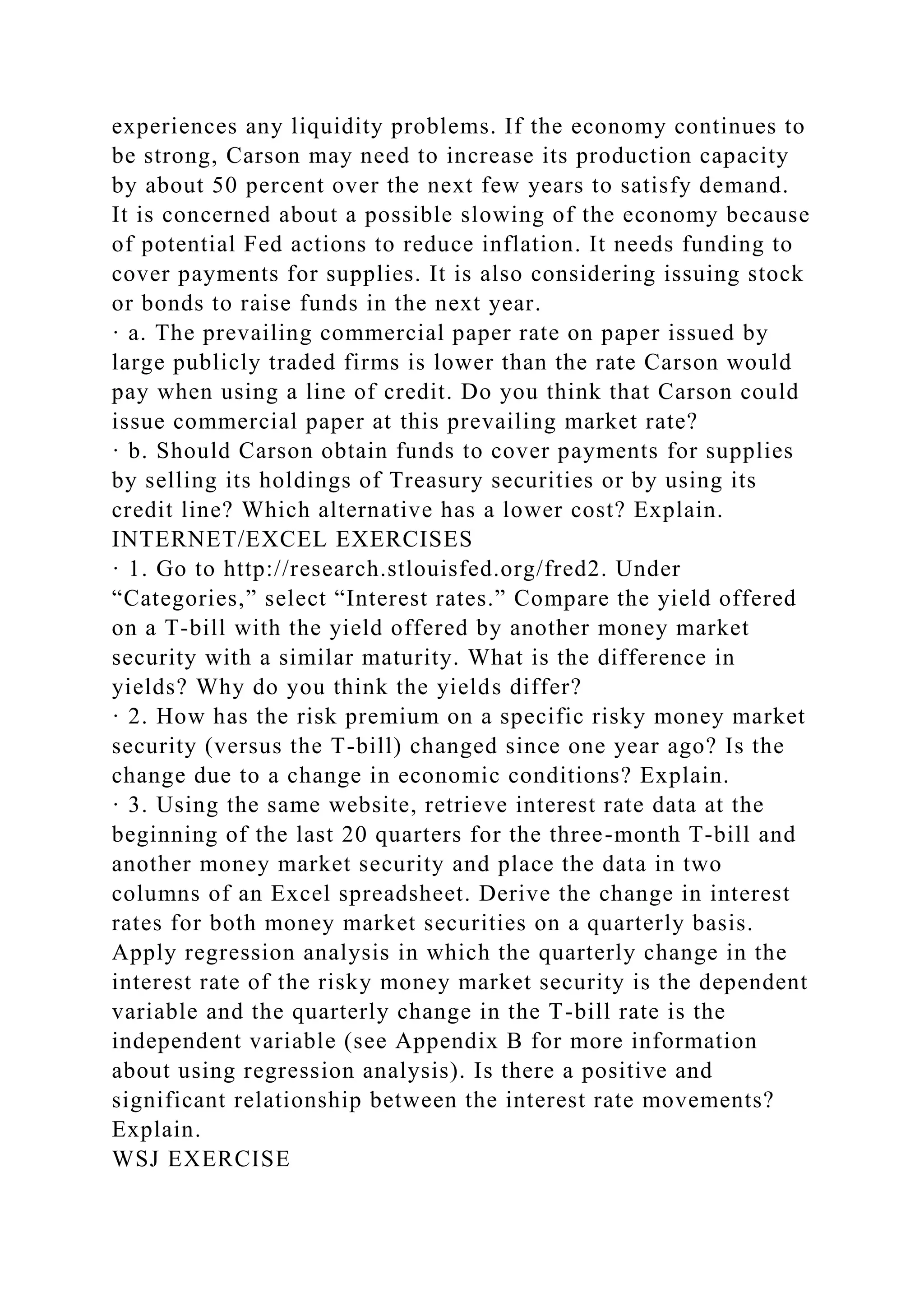 experiences any liquidity problems. If the economy continues to
be strong, Carson may need to increase its production capacity
by about 50 percent over the next few years to satisfy demand.
It is concerned about a possible slowing of the economy because
of potential Fed actions to reduce inflation. It needs funding to
cover payments for supplies. It is also considering issuing stock
or bonds to raise funds in the next year.
· a. The prevailing commercial paper rate on paper issued by
large publicly traded firms is lower than the rate Carson would
pay when using a line of credit. Do you think that Carson could
issue commercial paper at this prevailing market rate?
· b. Should Carson obtain funds to cover payments for supplies
by selling its holdings of Treasury securities or by using its
credit line? Which alternative has a lower cost? Explain.
INTERNET/EXCEL EXERCISES
· 1. Go to http://research.stlouisfed.org/fred2. Under
“Categories,” select “Interest rates.” Compare the yield offered
on a T-bill with the yield offered by another money market
security with a similar maturity. What is the difference in
yields? Why do you think the yields differ?
· 2. How has the risk premium on a specific risky money market
security (versus the T-bill) changed since one year ago? Is the
change due to a change in economic conditions? Explain.
· 3. Using the same website, retrieve interest rate data at the
beginning of the last 20 quarters for the three-month T-bill and
another money market security and place the data in two
columns of an Excel spreadsheet. Derive the change in interest
rates for both money market securities on a quarterly basis.
Apply regression analysis in which the quarterly change in the
interest rate of the risky money market security is the dependent
variable and the quarterly change in the T-bill rate is the
independent variable (see Appendix B for more information
about using regression analysis). Is there a positive and
significant relationship between the interest rate movements?
Explain.
WSJ EXERCISE
 