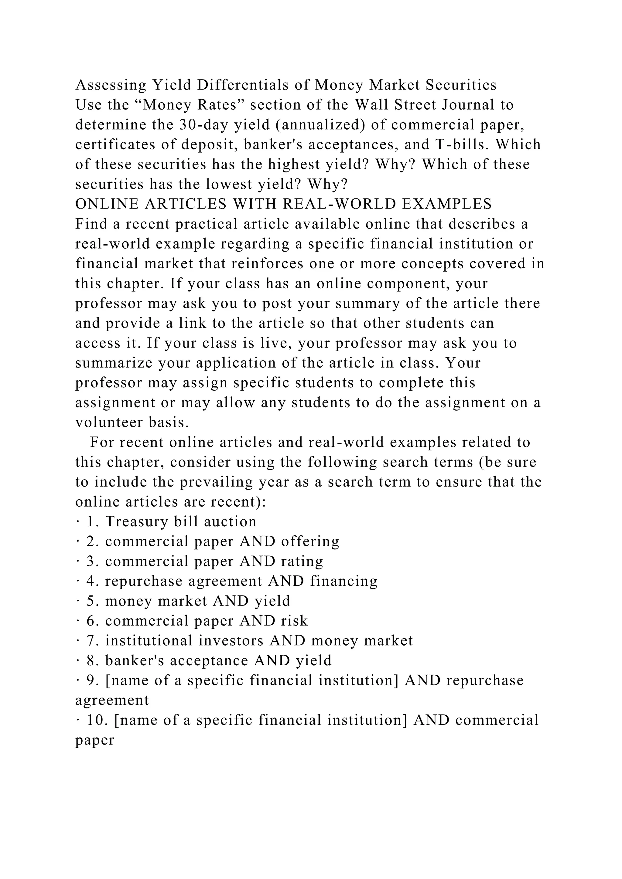 Assessing Yield Differentials of Money Market Securities
Use the “Money Rates” section of the Wall Street Journal to
determine the 30-day yield (annualized) of commercial paper,
certificates of deposit, banker's acceptances, and T-bills. Which
of these securities has the highest yield? Why? Which of these
securities has the lowest yield? Why?
ONLINE ARTICLES WITH REAL-WORLD EXAMPLES
Find a recent practical article available online that describes a
real-world example regarding a specific financial institution or
financial market that reinforces one or more concepts covered in
this chapter. If your class has an online component, your
professor may ask you to post your summary of the article there
and provide a link to the article so that other students can
access it. If your class is live, your professor may ask you to
summarize your application of the article in class. Your
professor may assign specific students to complete this
assignment or may allow any students to do the assignment on a
volunteer basis.
For recent online articles and real-world examples related to
this chapter, consider using the following search terms (be sure
to include the prevailing year as a search term to ensure that the
online articles are recent):
· 1. Treasury bill auction
· 2. commercial paper AND offering
· 3. commercial paper AND rating
· 4. repurchase agreement AND financing
· 5. money market AND yield
· 6. commercial paper AND risk
· 7. institutional investors AND money market
· 8. banker's acceptance AND yield
· 9. [name of a specific financial institution] AND repurchase
agreement
· 10. [name of a specific financial institution] AND commercial
paper
 